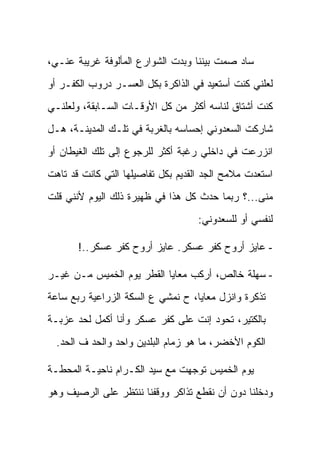 ‫ﺴﺎﺩ ﺼﻤﺕ ﺒﻴﻨﻨﺎ ﻭﺒﺩﺕ ﺍﻟﺸﻭﺍﺭﻉ ﺍﻟﻤﺄﻟﻭﻓﺔ ﻏﺭﻴﺒﺔ ﻋﻨـﻲ،‬
‫ﻟﻌﻠﻨﻲ ﻜﻨﺕ ﺃﺴﺘﻌﻴﺩ ﻓﻲ ﺍﻟﺫﺍﻜﺭﺓ ﺒﻜل ﺍﻟﻌﺴـﺭ ﺩﺭﻭﺏ ﺍﻟﻜﻔـﺭ ﺃﻭ‬
‫ﻜﻨﺕ ﺃﺸﺘﺎﻕ ﻟﻨﺎﺴﻪ ﺃﻜﺜﺭ ﻤﻥ ﻜل ﺍﻷﻭﻗـﺎﺕ ﺍﻟﺴـﺎﺒﻘﺔ، ﻭﻟﻌﻠﻨـﻲ‬
‫ﺸﺎﺭﻜﺕ ﺍﻟﺴﻌﺩﻭﻨﻲ ﺇﺤﺴﺎﺴﻪ ﺒﺎﻟﻐﺭﺒﺔ ﻓﻲ ﺘﻠـﻙ ﺍﻟﻤﺩﻴﻨـﺔ، ﻫـل‬
‫ﺍﻨﺯﺭﻋﺕ ﻓﻲ ﺩﺍﺨﻠﻲ ﺭﻏﺒﺔ ﺃﻜﺜﺭ ﻟﻠﺭﺠﻭﻉ ﺇﻟﻰ ﺘﻠﻙ ﺍﻟﻐﻴﻁﺎﻥ ﺃﻭ‬
‫ﺍﺴﺘﻌﺩﺕ ﻤﻼﻤﺢ ﺍﻟﺠﺩ ﺍﻟﻘﺩﻴﻡ ﺒﻜل ﺘﻔﺎﺼﻴﻠﻬﺎ ﺍﻟﺘﻲ ﻜﺎﻨﺕ ﻗﺩ ﺘﺎﻫﺕ‬
‫ﻤﻨﻰ...؟ ﺭﺒﻤﺎ ﺤﺩﺙ ﻜل ﻫﺫﺍ ﻓﻲ ﻅﻬﻴﺭﺓ ﺫﻟﻙ ﺍﻟﻴﻭﻡ ﻷﻨﻨﻲ ﻗﻠﺕ‬
                                    ‫ﻟﻨﻔﺴﻲ ﺃﻭ ﻟﻠﺴﻌﺩﻭﻨﻲ:‬

       ‫- ﻋﺎﻴﺯ ﺃﺭﻭﺡ ﻜﻔﺭ ﻋﺴﻜﺭ. ﻋﺎﻴﺯ ﺃﺭﻭﺡ ﻜﻔﺭ ﻋﺴﻜﺭ..!‬

‫- ﺴﻬﻠﺔ ﺨﺎﻟﺹ، ﺃﺭﻜﺏ ﻤﻌﺎﻴﺎ ﺍﻟﻘﻁﺭ ﻴﻭﻡ ﺍﻟﺨﻤﻴﺱ ﻤـﻥ ﻏﻴـﺭ‬
‫ﺘﺫﻜﺭﺓ ﻭﺍﻨﺯل ﻤﻌﺎﻴﺎ، ﺡ ﻨﻤﺸﻲ ﻉ ﺍﻟﺴﻜﺔ ﺍﻟﺯﺭﺍﻋﻴﺔ ﺭﺒﻊ ﺴﺎﻋﺔ‬
‫ﺒﺎﻟﻜﺘﻴﺭ، ﺘﺤﻭﺩ ﺇﻨﺕ ﻋﻠﻰ ﻜﻔﺭ ﻋﺴﻜﺭ ﻭﺃﻨﺎ ﺃﻜﻤل ﻟﺤﺩ ﻋﺯﺒـﺔ‬
  ‫ﺍﻟﻜﻭﻡ ﺍﻷﺨﻀﺭ، ﻤﺎ ﻫﻭ ﺯﻤﺎﻡ ﺍﻟﺒﻠﺩﻴﻥ ﻭﺍﺤﺩ ﻭﺍﻟﺤﺩ ﻑ ﺍﻟﺤﺩ.‬

‫ﻴﻭﻡ ﺍﻟﺨﻤﻴﺱ ﺘﻭﺠﻬﺕ ﻤﻊ ﺴﻴﺩ ﺍﻟﻜـﺭﺍﻡ ﻨﺎﺤﻴـﺔ ﺍﻟﻤﺤﻁـﺔ‬
‫ﻭﺩﺨﻠﻨﺎ ﺩﻭﻥ ﺃﻥ ﻨﻘﻁﻊ ﺘﺫﺍﻜﺭ ﻭﻭﻗﻔﻨﺎ ﻨﻨﺘﻅﺭ ﻋﻠﻰ ﺍﻟﺭﺼﻴﻑ ﻭﻫﻭ‬
 