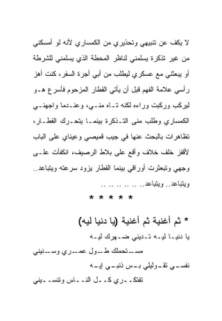 ‫ﻻ ﻴﻜﻑ ﻋﻥ ﺘﻨﺒﻴﻬﻲ ﻭﺘﺤﺫﻴﺭﻱ ﻤﻥ ﺍﻟﻜﻤﺴﺎﺭﻱ ﻷﻨﻪ ﻟﻭ ﺃﻤﺴﻜﻨﻲ‬
‫ﻤﻥ ﻏﻴﺭ ﺘﺫﻜﺭﺓ ﻴﺴﻠﻤﻨﻲ ﻟﻨﺎﻅﺭ ﺍﻟﻤﺤﻁﺔ ﺍﻟﺫﻱ ﻴﺴﻠﻤﻨﻲ ﻟﻠﺸﺭﻁﺔ‬
‫ﺃﻭ ﻴﺒﻌﺜﻨﻲ ﻤﻊ ﻋﺴﻜﺭﻱ ﻟﻴﻁﻠﺏ ﻤﻥ ﺃﺒﻲ ﺃﺠﺭﺓ ﺍﻟﺴﻔﺭ، ﻜﻨﺕ ﺃﻫﺯ‬
‫ﺭﺃﺴﻲ ﻋﻼﻤﺔ ﺍﻟﻔﻬﻡ ﻗﺒل ﺃﻥ ﻴﺄﺘﻲ ﺍﻟﻘﻁﺎﺭ ﺍﻟﻤﺯﺤﻭﻡ ﻓﺄﺴﺭﻉ ﻫـﻭ‬
‫ﻟﻴﺭﻜﺏ ﻭﺭﻜﺒﺕ ﻭﺭﺍﺀﻩ ﻟﻜﻨﻪ ﺘـﺎﻩ ﻤﻨـﻲ، ﻭﻋﻨـﺩﻤﺎ ﻭﺍﺠﻬﻨـﻲ‬
‫ﺍﻟﻜﻤﺴﺎﺭﻱ ﻭﻁﻠﺏ ﻤﻨﻰ ﺍﻟﺘـﺫﻜﺭﺓ ﺒﻴﻨﻤـﺎ ﻴﺘﺤـﺭﻙ ﺍﻟﻘﻁـﺎﺭ،‬
‫ﺘﻅﺎﻫﺭﺍﺕ ﺒﺎﻟﺒﺤﺙ ﻋﻨﻬﺎ ﻓﻲ ﺠﻴﺏ ﻗﻤﻴﺼﻲ ﻭﻋﻴﻨﺎﻱ ﻋﻠﻰ ﺍﻟﺒﺎﺏ‬
‫ﻷﻗﻔﺯ ﺨﻠﻑ ﺨﻼﻑ ﻭﺃﻗﻊ ﻋﻠﻰ ﺒﻼﻁ ﺍﻟﺭﺼﻴﻑ، ﺍﻨﻜﻔﺄﺕ ﻋﻠـﻰ‬
‫ﻭﺠﻬﻲ ﻭﺘﺒﻌﺜﺭﺕ ﺃﻭﺭﺍﻗﻲ ﺒﻴﻨﻤﺎ ﺍﻟﻘﻁﺎﺭ ﻴﺯﻭﺩ ﺴﺭﻋﺘﻪ ﻭﻴﺘﺒﺎﻋﺩ..‬
                       ‫ﻭﻴﺘﺒﺎﻋﺩ.. ﻭﻴﺘﺒﺎﻋﺩ.. .. .. .. .. ..‬

                  ‫*****‬
               ‫* ﺜﻡ ﺃﻏﻨﻴﺔ ﺜﻡ ﺃﻏﻨﻴﺔ )ﻴﺎ ﺩﻨﻴﺎ ﻟﻴﻪ(‬
                   ‫ﻴﺎ ﺩﻨﻴـﺎ ﻟﻴـﻪ ﺘـﺩﻴﻨﻲ ﻀـﻬﺭﻙ ﻟﻴـﻪ‬
‫ـﻨﻴﻨﻲ‬
    ‫ـﺭﻱ ﻭﺴـ‬
          ‫ـﺘﺤﻤﻠﻙ ـﻭل ﻋﻤـ‬
                ‫‪ ‬ﻁـ‬   ‫ﻤﺴـ‬
                   ‫ـﻲ ـﻭﻟﻴﻠﻲ ـﺱ ـﻲ ـﻪ‬
                    ‫ﺒـ ﺫﻨﺒـ ﺇﻴـ‬  ‫ﻨﻔﺴـ ﺘﻘـ‬
‫ﺘﻔﺘﻜــﺭﻱ ﻜــل ﺍﻟﻨــﺎﺱ ﻭﺘﻨﺴــﻴﻨﻲ‬
   ‫ـ‬        ‫ـ‬      ‫ـ‬     ‫ـ‬
 