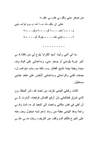 ‫ﻤﻥ ‪‬ﻐﺭ ﺴﻨﻲ ﻭﻗﻠﺒـﻲ ﻨﻔﺴـﻲ ﻋﻠﻴـﻪ‬
                                             ‫ﺼ‬
‫ﺤﺘﻰ ﺇﻥ ﺒﻜﻴـﺕ ﻤـﺎ ﻑ ﻴـﻭﻡ ﺘﻭﺍﺴـﻴﻨﻲ‬
       ‫ﻴــــﺎ ﺩﻨﻴــــﺎ ﻟﻴــــﻪ ﻭﻟﻴــــﻪ‬
       ‫ـﻪ‬
        ‫ـﻬﺭﻙ ﻟﻴــــ‬
                  ‫ـﺩﻴﻨﻲ ﻀــــ‬
                            ‫ﺘــــ‬

                      ‫ــــــــــ‬

‫ﺒﺩﺍ ﻟﻲ ﺃﻨﻨﻲ ﺭﺃﻴﺕ "ﺴﻴﺩ ﺍﻟﻜﺭﺍﻡ" ﻴﻠﻭﺡ ﻟﻲ ﻤﻥ ﻨﺎﻓﺫﺓ ﻓـﻲ‬
‫ﺁﺨﺭ ﻋﺭﺒﺔ ﻴﻠﻭﻤﻨﻲ ﺃﻭ ﻴﺴﺨﺭ ﻤﻨﻲ، ﻭﺴﺎﻋﺩﺘﻨﻲ ﻋﻠﻰ ﺍﻟﻭﻗـﻭﻑ‬
‫ﺴﻴﺩﺓ ﺭﻴﻔﻴﺔ ﺒﻴﻨﻤﺎ ﺘﺸﻴﻊ ﺍﻟﻘﻁﺎﺭ ﻭﺴـﺎﺌﻘﻪ ﺒﺴـﺒﺎﺏ ﻤﺘﻭﺍﺼـل،‬
‫ﺠﻤﻌﺕ ﻜﺘﺒﻲ ﻭﻜﺭﺍﺴﺎﺘﻲ ﻭﺴﺎﻋﺩﺘﻨﻲ ﻷﺠﻠﺱ ﻋﻠﻰ ﻤﻘﻌﺩ ﺨﺸﺒﻲ‬
                                               ‫ﻤﺴﺘﻁﻴل.‬

‫ﻜﺎﻨﺕ ﺭﻜﺒﺘﻲ ﺍﻟﻴﻤﻨﻰ ﺘﻨﺯﻑ ﻤﻥ ﺘﺤﺕ ﻗﻤـﺎﺵ ﺍﻟﺒﻨﻁﻠـﻭﻥ‬
‫ﺍﻟﺫﻱ ﺘﻤﺯﻕ ﻓﻁﺎﻟﺒﺘﻨﻲ ﺒﺄﻥ ﺃﺭﻓﻊ ﺍﻟﻘﻤﺎﺵ ﻓﺭﻓﻌﺘﻪ، ﺃﺸﺎﺭﺕ ﺇﻟـﻲ‬
‫ﺃﻥ ﺃﺒﻘﻰ ﻓﻲ ﻨﻔﺱ ﻤﻜﺎﻨﻲ ﻭﺫﻫﺒﺕ ﺇﻟﻰ ﺍﻟﺒﻌﻴﺩ ﺜﻡ ﻋـﺎﺩﺕ ﻭﻓـﻲ‬
‫ﺭﺍﺤﺔ ﻴﺩﻫﺎ ﺍﻟﻴﻤﻨﻰ ﺤﻔﻨﺔ ﻤﻥ ﺭﻤﺎﺩ ﻨﺎﻋﻡ ﺸﺒﻪ ﻤﻨﺨﻭل ﻭﻀـﻌﺘﻪ‬
‫ﻋﻠﻰ ﺍﻟﺠﺭﺡ ﻓﺄﻜﺘﻡ ﺍﻟﺩﻡ ﻭﻜﻑ ﻋﻥ ﺍﻟﻨﺯﻴﻑ، ﺭﺒﺘﺕ ﻫـﻲ ﻋﻠـﻰ‬
 