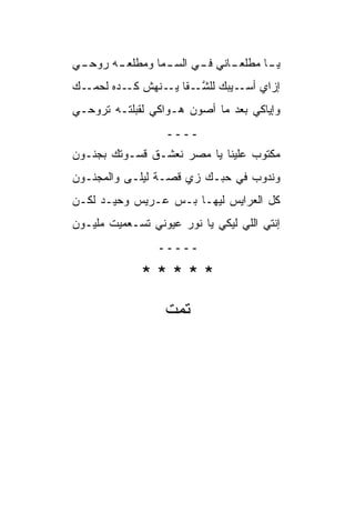 ‫ـﻲ‬
 ‫ـﻪ ﺭﻭﺤـ‬
       ‫ـﺎﻨﻲ ـﻲ ﺍﻟﺴ ـﻤﺎ ﻭﻤﻁﻠﻌـ‬
                ‫‪‬ـ‬     ‫ـﺎ ﻤﻁﻠﻌـ ﻓـ‬
                                 ‫ﻴـ‬
‫ـﻙ‬
‫ﺇﺯﺍﻱ ـﻴﺒﻙ ﻟﻠﺸ ـﻘﺎ ـﻨﻬﺵ ـﺩﻩ ﻟﺤﻤـ ‪‬‬
          ‫ﻜـ‬   ‫ﱠـ ﻴـ‬        ‫ﺃﺴـ‬
‫ﻭﺇﻴﺎﻜﻲ ﺒﻌﺩ ﻤﺎ ﺃﺼﻭﻥ ﻫـﻭﺍﻜﻲ ﻟﻘﺒﻠ ﹸـﻪ ﺘﺭﻭﺤـﻲ‬
         ‫ﺘ‬
                  ‫ــــ‬
‫ﻤﻜﺘﻭﺏ ﻋﻠﻴﻨﺎ ﻴﺎ ﻤﺼﺭ ﻨﻌﺸـﻕ ﻗﺴـﻭﺘﻙ ﺒﺠﻨـﻭﻥ‬
‫ﻭﻨﺩﻭﺏ ﻓﻲ ﺤﺒـﻙ ﺯﻱ ﻗﺼـﺔ ﻟﻴﻠـﻰ ﻭﺍﻟﻤﺠﻨـﻭﻥ‬
‫ﻜل ﺍﻟﻌﺭﺍﻴﺱ ﻟﻴﻬـﺎ ﺒـﺱ ﻋـﺭﻴﺱ ﻭﺤﻴـﺩ ﻟﻜـﻥ‬
‫‪‬‬
‫ﺇﻨﺘﻲ ﺍﻟﻠﻲ ﻟﻴﻜﻲ ﻴﺎ ﻨﻭﺭ ﻋﻴﻭﻨﻲ ﹸﺴـﻌﻤﻴﺕ ﻤﻠﻴـﻭﻥ‬
‫‪‬‬            ‫ﺘ‬
                 ‫ـــــ‬

              ‫*****‬
                  ‫ﺘﻤﺕ‬
 