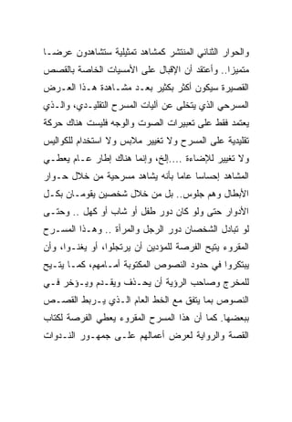 ‫ﻭﺍﻟﺤﻭﺍﺭ ﺍﻟﺜﻨﺎﺌﻲ ﺍﻟﻤﻨﺘﺸﺭ ﻜﻤﺸﺎﻫﺩ ﺘﻤﺜﻴﻠﻴﺔ ﺴﺘﺸﺎﻫﺩﻭﻥ ﻋﺭ ‪‬ـﺎ‬
  ‫ﻀ‬
‫ﻤﺘﻤﻴ ‪‬ﺍ.. ﻭﺃﻋﺘﻘﺩ ﺃﻥ ﺍﻹﻗﺒﺎل ﻋﻠﻰ ﺍﻷﻤﺴﻴﺎﺕ ﺍﻟﺨﺎﺼﺔ ﺒﺎﻟﻘﺼﺹ‬
                                              ‫ﺯ‬
‫ﺍﻟﻘﺼﻴﺭﺓ ﺴﻴﻜﻭﻥ ﺃﻜﺜﺭ ﺒﻜﺜﻴﺭ ﺒﻌـﺩ ﻤﺸـﺎﻫﺩﺓ ﻫـﺫﺍ ﺍﻟﻌـﺭﺽ‬
‫ﺍﻟﻤﺴﺭﺤﻲ ﺍﻟﺫﻱ ﻴﺘﺨﻠﻰ ﻋﻥ ﺁﻟﻴﺎﺕ ﺍﻟﻤﺴﺭﺡ ﺍﻟﺘﻘﻠﻴـﺩﻱ، ﻭﺍﻟـﺫﻱ‬
‫ﻴﻌﺘﻤﺩ ﻓﻘﻁ ﻋﻠﻰ ﺘﻌﺒﻴﺭﺍﺕ ﺍﻟﺼﻭﺕ ﻭﺍﻟﻭﺠﻪ ﻓﻠﻴﺴﺕ ﻫﻨﺎﻙ ﺤﺭﻜﺔ‬
‫ﺘﻘﻠﻴﺩﻴﺔ ﻋﻠﻰ ﺍﻟﻤﺴﺭﺡ ﻭﻻ ﺘﻐﻴﻴﺭ ﻤﻼﺒﺱ ﻭﻻ ﺍﺴﺘﺨﺩﺍﻡ ﻟﻠﻜﻭﺍﻟﻴﺱ‬
‫ﻭﻻ ﺘﻐﻴﻴﺭ ﻟﻺﻀﺎﺀﺓ ....ﺇﻟﺦ، ﻭﺇﻨﻤﺎ ﻫﻨﺎﻙ ﺇﻁﺎﺭ ﻋـﺎﻡ ﻴﻌﻁـﻲ‬
‫ﺍﻟﻤﺸﺎﻫﺩ ﺇﺤﺴﺎ ‪‬ﺎ ﻋﺎ ‪‬ﺎ ﺒﺄﻨﻪ ﻴﺸﺎﻫﺩ ﻤﺴﺭﺤﻴﺔ ﻤﻥ ﺨﻼل ﺤـﻭﺍﺭ‬
                                ‫ﺴ ﻤ‬
‫ﺍﻷﺒﻁﺎل ﻭﻫﻡ ﺠﻠﻭﺱ.. ﺒل ﻤﻥ ﺨﻼل ﺸﺨﺼﻴﻥ ﻴﻘﻭﻤـﺎﻥ ﺒﻜـل‬
‫ﺍﻷﺩﻭﺍﺭ ﺤﺘﻰ ﻭﻟﻭ ﻜﺎﻥ ﺩﻭﺭ ﻁﻔل ﺃﻭ ﺸﺎﺏ ﺃﻭ ﻜﻬل .. ﻭﺤﺘـﻰ‬
‫ﻟﻭ ﺘﺒﺎﺩل ﺍﻟﺸﺨﺼﺎﻥ ﺩﻭﺭ ﺍﻟﺭﺠل ﻭﺍﻟﻤﺭﺃﺓ .. ﻭﻫـﺫﺍ ﺍﻟﻤﺴـﺭﺡ‬
‫ﺍﻟﻤﻘﺭﻭﺀ ﻴﺘﻴﺢ ﺍﻟﻔﺭﺼﺔ ﻟﻠﻤﺅﺩﻴﻥ ﺃﻥ ﻴﺭﺘﺠﻠﻭﺍ، ﺃﻭ ﻴﻐﻨـﻭﺍ، ﻭﺃﻥ‬
‫ﻴﺒﺘﻜﺭﻭﺍ ﻓﻲ ﺤﺩﻭﺩ ﺍﻟﻨﺼﻭﺹ ﺍﻟﻤﻜﺘﻭﺒﺔ ﺃﻤـﺎﻤﻬﻡ، ﻜﻤـﺎ ﻴﺘـﻴﺢ‬
‫ﻟﻠﻤﺨﺭﺝ ﻭﺼﺎﺤﺏ ﺍﻟﺭﺅﻴﺔ ﺃﻥ ﻴﺤـﺫﻑ ﻭﻴﻘـﺩﻡ ﻭﻴـﺅﺨﺭ ﻓـﻲ‬
‫ﺍﻟﻨﺼﻭﺹ ﺒﻤﺎ ﻴﺘﻔﻕ ﻤﻊ ﺍﻟﺨﻁ ﺍﻟﻌﺎﻡ ﺍﻟـﺫﻱ ﻴـﺭﺒﻁ ﺍﻟﻘﺼـﺹ‬
‫ﺒﺒﻌﻀﻬﺎ. ﻜﻤﺎ ﺃﻥ ﻫﺫﺍ ﺍﻟﻤﺴﺭﺡ ﺍﻟﻤﻘﺭﻭﺀ ﻴﻌﻁﻲ ﺍﻟﻔﺭﺼﺔ ﻟﻜﺘﺎﺏ‬
‫ﺍﻟﻘﺼﺔ ﻭﺍﻟﺭﻭﺍﻴﺔ ﻟﻌﺭﺽ ﺃﻋﻤﺎﻟﻬﻡ ﻋﻠـﻰ ﺠﻤﻬـﻭﺭ ﺍﻟﻨـﺩﻭﺍﺕ‬
 