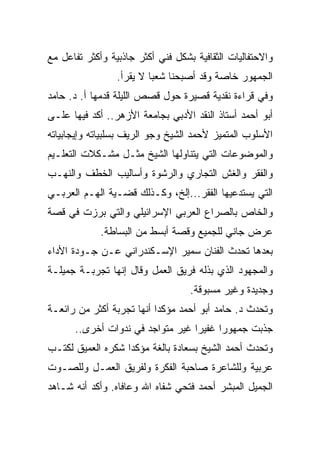 ‫ﻭﺍﻻﺤﺘﻔﺎﻟﻴﺎﺕ ﺍﻟﺜﻘﺎﻓﻴﺔ ﺒﺸﻜل ﻓﻨﻲ ﺃﻜﺜﺭ ﺠﺎﺫﺒﻴﺔ ﻭﺃﻜﺜﺭ ﺘﻔﺎﻋل ﻤﻊ‬
                 ‫ﺍﻟﺠﻤﻬﻭﺭ ﺨﺎﺼﺔ ﻭﻗﺩ ﺃﺼﺒﺤﻨﺎ ﺸﻌ ‪‬ﺎ ﻻ ﻴﻘﺭﺃ.‬
                          ‫ﺒ‬
‫ﻭﻓﻲ ﻗﺭﺍﺀﺓ ﻨﻘﺩﻴﺔ ﻗﺼﻴﺭﺓ ﺤﻭل ﻗﺼﺹ ﺍﻟﻠﻴﻠﺔ ﻗﺩﻤﻬﺎ ﺃ. ﺩ. ﺤﺎﻤﺩ‬
‫ﺃﺒﻭ ﺃﺤﻤﺩ ﺃﺴﺘﺎﺫ ﺍﻟﻨﻘﺩ ﺍﻷﺩﺒﻲ ﺒﺠﺎﻤﻌﺔ ﺍﻷﺯﻫﺭ.. ﺃﻜﺩ ﻓﻴﻬﺎ ﻋﻠـﻰ‬
‫ﺍﻷﺴﻠﻭﺏ ﺍﻟﻤﺘﻤﻴﺯ ﻷﺤﻤﺩ ﺍﻟﺸﻴﺦ ﻭﺠﻭ ﺍﻟﺭﻴﻑ ﺒﺴﻠﺒﻴﺎﺘﻪ ﻭﺇﻴﺠﺎﺒﻴﺎﺘﻪ‬
‫ﻭﺍﻟﻤﻭﻀﻭﻋﺎﺕ ﺍﻟﺘﻲ ﻴﺘﻨﺎﻭﻟﻬﺎ ﺍﻟﺸﻴﺦ ﻤﺜـل ﻤﺸـﻜﻼﺕ ﺍﻟﺘﻌﻠـﻴﻡ‬
‫ﻭﺍﻟﻔﻘﺭ ﻭﺍﻟﻐﺵ ﺍﻟﺘﺠﺎﺭﻱ ﻭﺍﻟﺭﺸﻭﺓ ﻭﺃﺴﺎﻟﻴﺏ ﺍﻟﺨﻁﻑ ﻭﺍﻟﻨﻬـﺏ‬
‫ﺍﻟﺘﻲ ﻴﺴﺘﺩﻋﻴﻬﺎ ﺍﻟﻔﻘﺭ...ﺇﻟﺦ، ﻭﻜـﺫﻟﻙ ﻗﻀـﻴﺔ ﺍﻟﻬـﻡ ﺍﻟﻌﺭﺒـﻲ‬
‫ﻭﺍﻟﺨﺎﺹ ﺒﺎﻟﺼﺭﺍﻉ ﺍﻟﻌﺭﺒﻲ ﺍﻹﺴﺭﺍﺌﻴﻠﻲ ﻭﺍﻟﺘﻲ ﺒﺭﺯﺕ ﻓﻲ ﻗﺼﺔ‬
             ‫ﻋﺭﺽ ﺠﺎﻨﻲ ﻟﻠﺠﻤﻴﻊ ﻭﻗﺼﺔ ﺃﺒﺴﻁ ﻤﻥ ﺍﻟﺒﺴﺎﻁﺔ.‬
‫ﺒﻌﺩﻫﺎ ﺘﺤﺩﺙ ﺍﻟﻔﻨﺎﻥ ﺴﻤﻴﺭ ﺍﻹﺴـﻜﻨﺩﺭﺍﻨﻲ ﻋـﻥ ﺠـﻭﺩﺓ ﺍﻷﺩﺍﺀ‬
‫ﻭﺍﻟﻤﺠﻬﻭﺩ ﺍﻟﺫﻱ ﺒﺫﻟﻪ ﻓﺭﻴﻕ ﺍﻟﻌﻤل ﻭﻗﺎل ﺇﻨﻬﺎ ﺘﺠﺭﺒـﺔ ﺠﻤﻴﻠـﺔ‬
                                   ‫ﻭﺠﺩﻴﺩﺓ ﻭﻏﻴﺭ ﻤﺴﺒﻭﻗﺔ.‬
‫ﻭﺘﺤﺩﺙ ﺩ. ﺤﺎﻤﺩ ﺃﺒﻭ ﺃﺤﻤﺩ ﻤﺅﻜ ‪‬ﺍ ﺃﻨﻬﺎ ﺘﺠﺭﺒﺔ ﺃﻜﺜﺭ ﻤﻥ ﺭﺍﺌﻌـﺔ‬
                           ‫ﺩ‬
      ‫ﺠﺫﺒﺕ ﺠﻤﻬﻭ ‪‬ﺍ ﻏﻔﻴ ‪‬ﺍ ﻏﻴﺭ ﻤﺘﻭﺍﺠﺩ ﻓﻲ ﻨﺩﻭﺍﺕ ﺃﺨﺭﻯ..‬
                                  ‫ﺭ‬      ‫ﺭ‬
‫ﻭﺘﺤﺩﺙ ﺃﺤﻤﺩ ﺍﻟﺸﻴﺦ ﺒﺴﻌﺎﺩﺓ ﺒﺎﻟﻐﺔ ﻤﺅﻜ ‪‬ﺍ ﺸﻜﺭﻩ ﺍﻟﻌﻤﻴﻕ ﻟﻜﺘـﺏ‬
                   ‫ﺩ‬
‫ﻋﺭﺒﻴﺔ ﻭﻟﻠﺸﺎﻋﺭﺓ ﺼﺎﺤﺒﺔ ﺍﻟﻔﻜﺭﺓ ﻭﻟﻔﺭﻴﻕ ﺍﻟﻌﻤـل ﻭﻟﻠﺼـﻭﺕ‬
‫ﺍﻟﺠﻤﻴل ﺍﻟﻤﺒﺸﺭ ﺃﺤﻤﺩ ﻓﺘﺤﻲ ﺸﻔﺎﻩ ﺍﷲ ﻭﻋﺎﻓﺎﻩ. ﻭﺃﻜﺩ ﺃﻨﻪ ﺸـﺎﻫﺩ‬
 