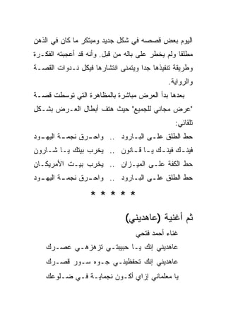 ‫ﺍﻟﻴﻭﻡ ﺒﻌﺽ ﻗﺼﺼﻪ ﻓﻲ ﺸﻜل ﺠﺩﻴﺩ ﻭﻤﺒﺘﻜﺭ ﻤﺎ ﻜﺎﻥ ﻓﻲ ﺍﻟﺫﻫﻥ‬
‫ﻤﻁﻠ ﹰﺎ ﻭﻟﻡ ﻴﺨﻁﺭ ﻋﻠﻰ ﺒﺎﻟﻪ ﻤﻥ ﻗﺒل. ﻭﺃﻨﻪ ﻗﺩ ﺃﻋﺠﺒﺘﻪ ﺍﻟﻔﻜـﺭﺓ‬
                                                  ‫ﻘ‬
‫ﻭﻁﺭﻴﻘﺔ ﺘﻨﻔﻴﺫﻫﺎ ﺠ ‪‬ﺍ ﻭﻴﺘﻤﻨﻰ ﺍﻨﺘﺸﺎﺭﻫﺎ ﻓﻴﻜل ﻨـﺩﻭﺍﺕ ﺍﻟﻘﺼـﺔ‬
                                    ‫ﺩ‬
                                              ‫ﻭﺍﻟﺭﻭﺍﻴﺔ.‬
‫ﺒﻌﺩﻫﺎ ﺒﺩﺃ ﺍﻟﻌﺭﺽ ﻤﺒﺎﺸﺭﺓ ﺒﺎﻟﻤﻅﺎﻫﺭﺓ ﺍﻟﺘﻲ ﺘﻭﺴﻁﺕ ﻗﺼـﺔ‬
‫"ﻋﺭﺽ ﻤﺠﺎﻨﻲ ﻟﻠﺠﻤﻴﻊ" ﺤﻴﺙ ﻫﺘﻑ ﺃﺒﻁﺎل ﺍﻟﻌـﺭﺽ ﺒﺸـﻜل‬
                                                 ‫ﺘﻠﻘﺎﺌﻲ:‬
‫ﺤﻁ ﺍﻟﻁﻠﻕ ﻋﻠـﻰ ﺍﻟﺒـﺎﺭﻭﺩ .. ﻭﺍﺤ ـﺭﻕ ﻨﺠﻤ ـﺔ ﺍﻟﻴﻬ ـﻭﺩ‬
  ‫ـ‬       ‫ـ‬       ‫ـ‬
‫ﻓﻴﻨ ـﻙ ﻓﻴﻨ ـﻙ ﻴ ـﺎ ﻗ ـﺎﻨﻭﻥ .. ﻴﺨﺭﺏ ﺒﻴﺘﻙ ﻴـﺎ ﺸـﺎﺭﻭﻥ‬
                            ‫ـ ـ ـ‬            ‫ـ‬
‫ﺤﻁ ﺍﻟﻜﻔﺔ ﻋﻠـﻰ ﺍﻟﻤﻴـﺯﺍﻥ .. ﻴﺨﺭﺏ ﺒﻴـﺕ ﺍﻷﻤﺭﻴﻜـﺎﻥ‬
‫ﺤﻁ ﺍﻟﻁﻠﻕ ﻋﻠـﻰ ﺍﻟﺒـﺎﺭﻭﺩ .. ﻭﺍﺤ ـﺭﻕ ﻨﺠﻤ ـﺔ ﺍﻟﻴﻬ ـﻭﺩ‬
  ‫ـ‬       ‫ـ‬       ‫ـ‬

                   ‫*****‬
                               ‫ﺜﻡ ﺃﻏﻨﻴﺔ )ﻋﺎﻫﺩﻴﻨﻲ(‬
                                   ‫ﻏﻨﺎﺀ ﺃﺤﻤﺩ ﻓﺘﺤﻲ‬
    ‫ﻋﺎﻫﺩﻴﻨﻲ ﺇﻨﻙ ﻴـﺎ ﺤﺒﻴﺒﺘـﻲ ﺘﺯﻫﺯﻫـﻲ ﻋﺼـﺭﻙ‬
    ‫‪‬‬
    ‫ﻋﺎﻫﺩﻴﻨﻲ ﺇﻨﻙ ﺘﺤﻔﻅﻴﻨـﻲ ﺠـ ‪‬ﻩ ﺴـﻭﺭ ﻗﺼـﺭﻙ‬
    ‫‪‬‬           ‫ﻭ‬
    ‫ﻴﺎ ﻤﻌﻠﻤﺎﻨﻲ ﺇﺯﺍﻱ ﺃﻜـﻭﻥ ﻨﺠﻤﺎﻴـﺔ ﻓـﻲ ﻀـﻠﻭﻋﻙ‬
    ‫‪‬‬
 