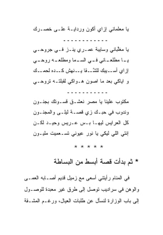 ‫ﻴﺎ ﻤﻌﻠﻤﺎﻨﻲ ﺇﺯﺍﻱ ﺃﻜﻭﻥ ﻭﺭﺩﺍﻴـﺔ ﻋﻠـﻰ ﺨﺼـﺭﻙ‬
    ‫‪‬‬
                 ‫ــــــــــــ‬
    ‫ﻴﺎ ﻤﻐﱢﺒﺎﻨﻲ ﻭﺴﺎﻴﺒﺔ ‪‬ﻤـﺭﻱ ﻴﻨـﺯ ﻓـﻲ ﺠﺭﻭﺤـﻲ‬
                        ‫ﻋ‬            ‫ﻠ‬
    ‫ـﻲ‬
     ‫ـﻪ ﺭﻭﺤـ‬
           ‫ـﺎﻨﻲ ـﻲ ﺍﻟﺴ ـﻤﺎ ﻭﻤﻁﻠﻌـ‬
                    ‫‪‬ـ‬     ‫ـﺎ ﻤﻁﻠﻌـ ﻓـ‬
                                     ‫ﻴـ‬
    ‫ـﻙ‬
    ‫ﺇﺯﺍﻱ ـﻴﺒﻙ ﻟﻠﺸ ـﻘﺎ ـﻨﻬﺵ ـﺩﻩ ﻟﺤﻤـ ‪‬‬
              ‫ﻜـ‬   ‫ﱠـ ﻴـ‬        ‫ﺃﺴـ‬
    ‫ﻭ ﺍﻴﺎﻜﻲ ﺒﻌﺩ ﻤﺎ ﺍﺼﻭﻥ ﻫـﻭﺍﻜﻲ ﻟﻘﺒﻠ ﹸـﻪ ﺘﺭﻭﺤـﻲ‬
             ‫ﺘ‬
                   ‫ـــــــــــ‬
    ‫ﻤﻜﺘﻭﺏ ﻋﻠﻴﻨﺎ ﻴﺎ ﻤﺼﺭ ﻨﻌﺸـﻕ ﻗﺴـﻭﺘﻙ ﺒﺠﻨـﻭﻥ‬
    ‫ﻭﻨﺩﻭﺏ ﻓﻲ ﺤﺒـﻙ ﺯﻱ ﻗﺼـﺔ ﻟﻴﻠـﻰ ﻭﺍﻟﻤﺠﻨـﻭﻥ‬
    ‫ﻜل ﺍﻟﻌﺭﺍﻴﺱ ﻟﻴﻬـﺎ ﺒـﺱ ﻋـﺭﻴﺱ ﻭﺤﻴـﺩ ﻟﻜـﻥ‬
    ‫‪‬‬
    ‫ﺇﻨﺘﻲ ﺍﻟﻠﻲ ﻟﻴﻜﻲ ﻴﺎ ﻨﻭﺭ ﻋﻴﻭﻨﻲ ﹸﺴـﻌﻤﻴﺕ ﻤﻠﻴـﻭﻥ‬
    ‫‪‬‬            ‫ﺘ‬

                      ‫*****‬
             ‫* ﺜﻡ ﺒﺩﺃﺕ ﻗﺼﺔ ﺃﺒﺴﻁ ﻤﻥ ﺍﻟﺒﺴﺎﻁﺔ‬

‫ﻓﻲ ﺍﻟﻤﻨﺎﻡ ﺭﺃﻴﺘﻨﻲ ﺃﺴﻌﻰ ﻤﻊ ﺯﻤﻴل ﻗﺩﻴﻡ ﺃﺼـﺎﺒﻪ ﺍﻟﻌﻤـﻰ‬
‫ﻭﺍﻟﻭﻫﻥ ﻓﻲ ﺴﺭﺍﺩﻴﺏ ﺘﻭﺼل ﺇﻟﻰ ﻁﺭﻕ ﻏﻴﺭ ﻤﻌﺒﺩﺓ ﻟﻠﻭﺼـﻭل‬
‫ﺇﻟﻰ ﺒﺎﺏ ﺍﻟﻭﺯﺍﺭﺓ ﻟﻨﺴﺄل ﻋﻥ ﻁﻠﺒﺎﺕ ﺍﻟﻌﻴﺎل، ﻭﺭﻏـﻡ ﺍﻟﻤﺸـﻘﺔ‬
 