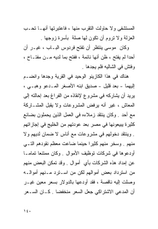 ‫ﺍﻟﻤﺴﺘﺸﻔﻰ ﻭﻻ ﺤﺎﻭﻟﺕ ﺍﻟﺘﻘﺭﺏ ﻤﻨﻬﺎ ، ﻓﺎﻋﺘﺒﺭﺘﻬﺎ ﺃﻨﻬـﺎ ﺘﺤـﺏ‬
        ‫ﺍﻟﻌﺯﻟﺔ ﻭﻻ ﺘﺭﻭﻡ ﺃﻥ ﺘﻜﻭﻥ ﻟﻬﺎ ﺼﻠﺔ ﺒﺄﺴﺭﺓ ﺯﻭﺠﻬﺎ .‬
‫ﻭﻜﺎﻥ ﻤﻭﺴﻰ ﻴﻨﺘﻅﺭ ﺃﻥ ﺘﻔﺘﺢ ﻓﺭﺩﻭﺱ ﺍﻟﺒـﺎﺏ ، ﻏﻴـﺭ ﺃﻥ‬
‫ﺃﺤﺩﺍ ﻟﻡ ﻴﻔﺘﺢ ، ﻅﻥ ﺃﻨﻬﺎ ﻨﺎﺌﻤﺔ ، ﻓﻔﺘﺢ ﺒﻤﺎ ﻟﺩﻴﻪ ﻤـﻥ ﻤﻔﺘـﺎﺡ ،‬
                                                     ‫ﹰ‬
                              ‫ﻭﻓﺘﺵ ﻓﻲ ﺍﻟﺸﺎﻟﻴﻪ ﻓﻠﻡ ﻴﺠﺩﻫﺎ .‬
‫ﻫﻨﺎﻙ ﻓﻲ ﻫﺫﺍ ﺍﻟﻜﺎﺯﻴﻨﻭ ﺍﻟﻭﺤﻴﺩ ﻓﻲ ﺍﻟﻘﺭﻴﺔ ﻭﺠﺩﻫﺎ ﻭﺍﻨﻀـﻡ‬
‫ﺇﻟﻴﻬﻤﺎ - ﺒﻌﺩ ﻗﻠﻴل - ﺼﺩﻴﻕ ﺍﺒﻨﻪ ﺍﻷﺼﻐﺭ ﺍﻟﻤـﺩﻋﻭ ﻭﻫﺒـﻲ ،‬
‫ﻴﺭﻴﺩ ﺃﻥ ﻴﺸﺎﺭﻜﻪ ﻓﻲ ﻤﺸﺭﻭﻉ ﻹﻨﻘﺎﺫﻩ ﻤﻥ ﺍﻟﻔﺭﺍﻍ ﺒﻌﺩ ﺇﺤﺎﻟﺘﻪ ﺇﻟﻰ‬
‫ﺍﻟﻤﻌﺎﺵ ، ﻏﻴﺭ ﺃﻨﻪ ﻴﺭﻓﺽ ﺍﻟﻤﺸﺭﻭﻋﺎﺕ ﻭﻻ ﻴﻘﺒل ﺍﻟﻤﺸـﺎﺭﻜﺔ‬
‫ﻤﻊ ﺃﺤﺩ . ﻭﻜﺎﻥ ﻴﻨﺘﻘﺩ ﺯﻤﻼﺀﻩ ﻓﻲ ﺍﻟﻌﻤل ﺍﻟﺫﻴﻥ ﻴﺤﻤﻠﻭﻥ ﺒﻀﺎﺌﻊ‬
‫ﻜﺜﻴﺭﺓ ﻴﺒﻴﻌﻭﻨﻬﺎ ﻓﻲ ﻤﺼﺭ ﺒﻌﺩ ﻋﻭﺩﺘﻬﻡ ﻤﻥ ﺍﻟﺨﻠﻴﺞ ﻓﻲ ﺇﺠﺎﺯﺍﺘﻬﻡ‬
‫. ﻭﻴﻨﺘﻘﺩ ﺩﺨﻭﻟﻬﻡ ﻓﻲ ﻤﺸﺭﻭﻋﺎﺕ ﻤﻊ ﺃﻨﺎﺱ ﻻ ﻀﻤﺎﻥ ﻟﺩﻴﻬﻡ ﻭﻻ‬
‫ﻤﻨﻬﻡ . ﻭﺴﺨﺭ ﻤﻨﻬﻡ ﻜﺜﻴﺭﺍ ﺤﻴﻨﻤﺎ ﻀﺎﻋﺕ ﻤﻌﻅﻡ ﻨﻘﻭﺩﻫﻡ ﺍﻟﺘـﻲ‬
                             ‫ﹰ‬
‫ﺃﻭﺩﻋﻭﻫﺎ ﻓﻲ ﺸﺭﻜﺎﺕ ﺘﻭﻅﻴﻑ ﺍﻷﻤﻭﺍل . ﻭﻜﺎﻥ ﻤﻤﺘﻨﻌﺎ ﺘﻤﺎﻤـﺎ‬
‫ﹰ‬      ‫ﹰ‬
‫ﻋﻥ ﺇﻤﺩﺍﺩ ﻫﺫﻩ ﺍﻟﺸﺭﻜﺎﺕ ﺒﺄﻱ ﺃﻤﻭﺍل . ﻭﻗﺩ ﺘﻤﻜﻥ ﺍﻟﺒﻌﺽ ﻤﻨﻬﻡ‬
‫ﻤﻥ ﺍﺴﺘﺭﺩﺍﺩ ﺒﻌﺽ ﺃﻤﻭﺍﻟﻬﻡ ﻟﻜﻥ ﻤﻥ ﺍﺴـﺘﺭﺩ ﻤـﻨﻬﻡ ﺃﻤﻭﺍﻟـﻪ‬
‫ﻭﺼﻠﺕ ﺇﻟﻴﻪ ﻨﺎﻗﺼﺔ ، ﻓﻘﺩ ﺃﻭﺩﻋﻬﺎ ﺒﺎﻟﺩﻭﻻﺭ ﺒﺴﻌﺭ ﻤﻌﻴﻥ ﻏﻴـﺭ‬
‫ﺃﻥ ﺍﻟﻤﺩﻋﻲ ﺍﻻﺸﺘﺭﺍﻜﻲ ﺠﻌل ﺍﻟﺴﻌﺭ ﻤﻨﺨﻔﻀﺎ . ﻜـﺎﻥ ﺍﻟﺴـﻌﺭ‬
              ‫ﹰ‬


‫٠٤١‬
 