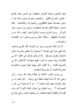 ‫ﻭﻗﺕ ﺍﻟﺘﺴﻠﻴﻡ ﻭﺇﻋﺎﺩﺓ ﺍﻷﻤﻭﺍل ﻤﻨﺨﻔﻀﺎ ﻋﻥ ﺍﻟﺴﻌﺭ ﻭﻗﺕ ﺍﻟﺘﺴﻠﻡ‬
                    ‫ﹰ‬
‫، ﻓﺨﺴﺭ ﺍﻟﻤﻭﺩﻉ ﺍﻟﻜﺜﻴﺭ . ﻭﺍﻟﺒﻌﺽ ﻤﻨﻬﻡ ﻟﻡ ﻴﺴﺘﺭﺩ ﻤﺎﻟﻪ ﺇﻨﻤـﺎ‬
‫ﺍﺴﺘﺭﺩ ﺒﻀﺎﻋﺔ ﻋﻴﻨﻴﺔ ﻜﺎﻟﺘﻠﻔﺯﻴﻭﻥ ﻭﺍﻟﺴﻴﺎﺭﺍﺕ ﻭﺍﻟﺜﻼﺠﺎﺕ . ﺫﻟﻙ‬
‫ﺒﺄﺴﻌﺎﺭ ﺨﻴﺎﻟﻴﺔ ﻓﻜﺄﻥ ﻨﻘﻭﺩﻫﻡ ﺍﻨﺨﻔﻀﺕ ﻤﺭﺘﻴﻥ ﻤﺭﺓ ﺒﺴﺒﺏ ﺴﻌﺭ‬
‫ﺍﻟﺩﻭﻻﺭ . ﻭﻤﺭﺓ ﺃﺨﺭﻯ ﺒﺴﺒﺏ ﺍﺭﺘﻔﺎﻉ ﺃﺴﻌﺎﺭ ﺍﻟﺒﻀـﺎﻋﺔ ﻋـﻥ‬
‫ﺃﺴﻌﺎﺭﻫﺎ ﺍﻟﺤﻘﻴﻘﻴﺔ . ﻭﻫﻜﺫﺍ ﻋﺎﺵ ﻤﻭﺴﻰ ﻤﺴﺘﻭﺭﺍ ﻤﻥ ﺍﻟﻨﻜﺴﺎﺕ‬
           ‫ﹰ‬
                                              ‫ﻭﺍﻟﻤﺼﺎﺌﺏ .‬
‫ﺃﻤﺎ ﻟﻭ ﻜﺎﻨﺕ ﻓﺭﺩﻭﺱ ﺘﺭﻴﺩ ﺃﻥ ﺘﺸﺎﺭﻙ ﺫﻟﻙ ﺍﻟﺜﺭﻱ ﺼﺎﺤﺏ‬
‫ﺍﺒﻨﻪ ﻓﻬﻲ ﺤﺭﺓ ﻓﻲ ﻨﻘﻭﺩﻫﺎ ﻻ ﻴﻤﺴﻬﺎ ﻭﻻ ﻴﻌﻁﻲ ﻤﺸﻭﺭﺘﻪ ﺒﺸﺄﻥ‬
‫ﺘﺩﺍﻭﻟﻬﺎ ﻭﻁﺭﻕ ﺼﺭﻓﻬﺎ . ﺇﻨﻪ ﻟﻡ ﻴﻜﻥ ﻴﺘﺩﺨل ﻓﻲ ﺍﻟﻨﻘﻭﺩ ﺍﻟﺘـﻲ‬
‫ﺘﻜﺘﻨﺯﻫﺎ ﺭﺠﺎﺀ ﺒﺴﺒﺏ ﻤﺎ ﺘﺩﺭﻩ ﻋﻠﻴﻬﺎ ﺸﻬﺎﺩﺍﺕ ﺍﻻﺴﺘﺜﻤﺎﺭ ﺍﻟﺘـﻲ‬
‫ﺘﺸﺘﺭﻴﻬﺎ ﺒﻜﺜﺭﺓ . ﻭﻻ ﺍﻟﻨﻘﻭﺩ ﺍﻟﺘﻲ ﻴﻬﺒﻬﺎ ﺇﻟﻴﻬﺎ ﺸﻬﺭﻴﺎ ﺒﺎﻋﺘﺒﺎﺭﻫﺎ‬
          ‫ﹰ‬
                      ‫ﻤﺼﺭﻭﻓﺎ ﻟﻠﺒﻴﺕ ﺃﻭ ﻤﺼﺭﻭﻓﺎ ﺸﺨﺼﻴﺎ .‬
                        ‫ﹰ‬     ‫ﹰ‬               ‫ﹰ‬
‫ﺭﻥ ﺠﺭﺱ ﺍﻟﺒﺎﺏ ، ﻓﺎﻨﺘﺒﻪ ﺃﻥ ﺍﻟﻭﻗﺕ ﻭﻗﺕ ﺍﻟﻐـﺭﻭﺏ ، ﻭﺃﻥ‬
‫ﻭﻫﺒﻲ ﻻﺒﺩ ﺃﻨﻪ ﺠﺎﺀ ﻟﻴﻌﻘﺩ ﺼﻔﻘﺔ ﻤﻊ ﺯﻭﺠﺘﻪ .. ﻫل ﺘﻌﺒﺕ ﻤـﻥ‬
‫ﺤﻤل ﻨﻘﻭﺩﻫﺎ ﻤﻌﻬﺎ ﺃﻴﻨﻤﺎ ﺫﻫﺒﺕ ؟ .. ﻟﻡ ﻻ ﺘﻭﺩﻋﻬﺎ ﻓـﻲ ﺃﺤـﺩ‬
‫ﺍﻟﻤﺼﺎﺭﻑ ؟ .. ﺭﺒﻤﺎ ﺘﺨﺠل ﻤﻥ ﺩﺨﻭل ﺍﻟﺒﻨﻙ ﻷﻨﻬﺎ ﻻ ﺘﻌـﺭﻑ‬
‫ﺍﻟﻘﺭﺍﺀﺓ ﻭﺍﻟﻜﺘﺎﺒﺔ ﺍﻟﺠﻴﺩﺓ ﻓﺘﺨﺎﻑ ﺃﻥ ﻴﺠﻌﻠﻬﺎ ﺍﻟﻤﺼـﺭﻓﻲ ﺘﻭﻗـﻊ‬


‫١٤١‬
 