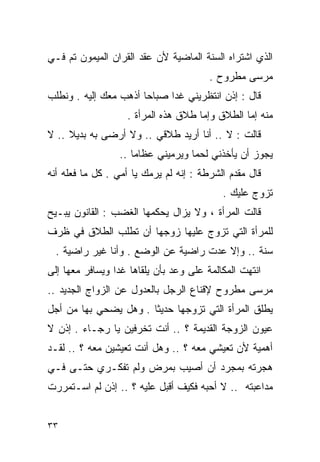 ‫ﺍﻟﺫﻱ ﺍﺸﺘﺭﺍﻩ ﺍﻟﺴﻨﺔ ﺍﻟﻤﺎﻀﻴﺔ ﻷﻥ ﻋﻘﺩ ﺍﻟﻘﺭﺍﻥ ﺍﻟﻤﻴﻤﻭﻥ ﺘﻡ ﻓـﻲ‬
                                        ‫ﻤﺭﺴﻰ ﻤﻁﺭﻭﺡ .‬
‫ﻗﺎل : ﺇﺫﻥ ﺍﻨﺘﻅﺭﻴﻨﻲ ﻏﺩﺍ ﺼﺒﺎﺤﺎ ﺃﺫﻫﺏ ﻤﻌﻙ ﺇﻟﻴﻪ . ﻭﻨﻁﻠﺏ‬
                      ‫ﹰ‬     ‫ﹰ‬
                   ‫ﻤﻨﻪ ﺇﻤﺎ ﺍﻟﻁﻼﻕ ﻭﺇﻤﺎ ﻁﻼﻕ ﻫﺫﻩ ﺍﻟﻤﺭﺃﺓ .‬
‫ﻗﺎﻟﺕ : ﻻ .. ﺃﻨﺎ ﺃﺭﻴﺩ ﻁﻼﻗﻲ .. ﻭﻻ ﺃﺭﻀﻰ ﺒﻪ ﺒﺩﻴﻼ .. ﻻ‬
     ‫ﹰ‬
                 ‫ﻴﺠﻭﺯ ﺃﻥ ﻴﺄﺨﺫﻨﻲ ﻟﺤﻤﺎ ﻭﻴﺭﻤﻴﻨﻲ ﻋﻅﺎﻤﺎ ..‬
                    ‫ﹰ‬             ‫ﹰ‬
‫ﻗﺎل ﻤﻘﺩﻡ ﺍﻟﺸﺭﻁﺔ : ﺇﻨﻪ ﻟﻡ ﻴﺭﻤﻙ ﻴﺎ ﺃﻤﻲ . ﻜل ﻤﺎ ﻓﻌﻠﻪ ﺃﻨﻪ‬
                                           ‫ﺘﺯﻭﺝ ﻋﻠﻴﻙ .‬
‫ﻗﺎﻟﺕ ﺍﻟﻤﺭﺃﺓ ، ﻭﻻ ﻴﺯﺍل ﻴﺤﻜﻤﻬﺎ ﺍﻟﻐﻀﺏ : ﺍﻟﻘﺎﻨﻭﻥ ﻴﺒـﻴﺢ‬
‫ﻟﻠﻤﺭﺃﺓ ﺍﻟﺘﻲ ﺘﺯﻭﺝ ﻋﻠﻴﻬﺎ ﺯﻭﺠﻬﺎ ﺃﻥ ﺘﻁﻠﺏ ﺍﻟﻁﻼﻕ ﻓﻲ ﻅﺭﻑ‬
  ‫ﺴﻨﺔ .. ﻭﺇﻻ ‪‬ﺩﺕ ﺭﺍﻀﻴﺔ ﻋﻥ ﺍﻟﻭﻀﻊ . ﻭﺃﻨﺎ ﻏﻴﺭ ﺭﺍﻀﻴﺔ .‬
                                      ‫ﻋ‬
‫ﺍﻨﺘﻬﺕ ﺍﻟﻤﻜﺎﻟﻤﺔ ﻋﻠﻰ ﻭﻋﺩ ﺒﺄﻥ ﻴﻠﻘﺎﻫﺎ ﻏﺩﺍ ﻭﻴﺴﺎﻓﺭ ﻤﻌﻬﺎ ﺇﻟﻰ‬
                ‫ﹰ‬
‫ﻤﺭﺴﻰ ﻤﻁﺭﻭﺡ ﻹﻗﻨﺎﻉ ﺍﻟﺭﺠل ﺒﺎﻟﻌﺩﻭل ﻋﻥ ﺍﻟﺯﻭﺍﺝ ﺍﻟﺠﺩﻴﺩ ..‬
‫ﻴﻁﻠﻕ ﺍﻟﻤﺭﺃﺓ ﺍﻟﺘﻲ ﺘﺯﻭﺠﻬﺎ ﺤﺩﻴﺜﺎ . ﻭﻫل ﻴﻀﺤﻲ ﺒﻬﺎ ﻤﻥ ﺃﺠل‬
                      ‫ﹰ‬
‫ﻋﻴﻭﻥ ﺍﻟﺯﻭﺠﺔ ﺍﻟﻘﺩﻴﻤﺔ ؟ .. ﺃﻨﺕ ﺘﺨﺭﻓﻴﻥ ﻴﺎ ﺭﺠـﺎﺀ . ﺇﺫﻥ ﻻ‬
‫ﺃﻫﻤﻴﺔ ﻷﻥ ﺘﻌﻴﺸﻲ ﻤﻌﻪ ؟ .. ﻭﻫل ﺃﻨﺕ ﺘﻌﻴﺸﻴﻥ ﻤﻌﻪ ؟ .. ﻟﻘـﺩ‬
‫ﻫﺠﺭﺘﻪ ﺒﻤﺠﺭﺩ ﺃﻥ ﺃﺼﻴﺏ ﺒﻤﺭﺽ ﻭﻟﻡ ﺘﻔﻜـﺭﻱ ﺤﺘـﻰ ﻓـﻲ‬
‫ﻤﺩﺍﻋﺒﺘﻪ .. ﻻ ﺃﺤﺒﻪ ﻓﻜﻴﻑ ﺃﻗﺒل ﻋﻠﻴﻪ ؟ .. ﺇﺫﻥ ﻟﻡ ﺍﺴـﺘﻤﺭﺭﺕ‬


‫٣٣‬
 