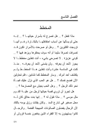 ‫ﺍﻟﻔﺼل ﺍﻟﺘﺎﺴﻊ‬

                      ‫ﺍﻟﻤﺨﻁﻁ‬
‫ﻤﺎﺫﺍ ﺘﻔﻌل ؟ .. ﻫل ﺘﺼﺭﺡ ﻟﻪ ﺒﺄﺴﺭﺍﺭ ﺤﻴﺎﺘﻬـﺎ ؟ .. ﺇﻨـﻪ‬
‫ﺤﺘﻰ ﻟﻡ ﻴﺴﺄﻟﻬﺎ ﻋﻥ ﺃﺴﺒﺎﺏ ﺍﺤﺘﻔﺎﻅﻬـﺎ ﺒﺎﻟﺒﻜـﺎﺭﺓ ﺭﻏـﻡ ﺃﻨﻬـﺎ‬
‫ﺘﺯﻭﺠﺕ ﺍﻟﻜﺜﻴﺭﻴﻥ ؟ .. ﻭﻫل ﻟﻭ ﺼﺭﺤﺕ ﺒﺎﻷﺴﺭﺍﺭ ﺘﻜﻭﻥ ﻗـﺩ‬
‫ﺘﺼﺭﻓﺕ ﺘﺼﺭﻓﺎ ﺴﻠﻴﻤﺎ ﺃﻡ ﺃﻨﻪ ﺴﻭﻑ ﻴﺤﺘﻘﺭﻫﺎ ﻭﻴﺯﻫﺩ ﻓﻴﻬﺎ ؟ ..‬
                                   ‫ﹰ‬     ‫ﹰ‬
‫ﻜﻭﻨﻲ ﻋﺯﻴﺯﺓ . ﻻ ﺘﺼﺭﺤﻲ ﺒﺸﻲﺀ ، ﺃﻨﺕ ﺘﻨﻔﺫﻴﻥ ﻤﺨﻁﻁـﺎ ﻻ‬
  ‫ﹰ‬
‫ﻴﺠﻭﺯ ﻷﺤﺩ ﺃﻥ ﻴﻌﺭﻓﻪ . ﻭﻟﻥ ﻴﺘﺴﻨﻰ ﻷﺤﺩ ﺃﻥ ﻴﻌﺭﻓـﻪ . ﻤﻨـﺫ‬
‫ﻜﻨﺕ ﻓﻲ ﺍﻟﺴﺎﺩﺴﺔ ﻋﺸﺭﺓ ﻭﺃﻨﺕ ﺘﻨﻔﺫﻴﻥ ﻫـﺫﺍ ﺍﻟﻤﺨﻁـﻁ ﻭﻟـﻡ‬
‫ﻴﻜﺘﺸﻑ ﺃﺤﺩ ﺃﻤﺭﻙ . ﻭﺴﺎﺭ ﺍﻟﻤﺨﻁﻁ ﻜﻤﺎ ﺘﺸﺎﺌﻴﻥ ، ﻓﻠﻡ ﺘﺤﺎﻭﻟﻴﻥ‬
‫ﺍﻵﻥ ﻓﻀﺢ ﻨﻔﺴﻙ ؟ .. ﻫل ﻫﻭ ﺍﻟﺤﺏ ﺍﻟﺫﻱ ﻨﺯل ﻋﻠﻴﻙ ﻓﺠـﺄﺓ‬
 ‫ﻨﺤﻭ ﺫﻟﻙ ﺍﻟﺭﺠل ؟ .. ﻭﻫل ﺍﻟﺤﺏ ﻴﻌﻴﺵ ﻤﻊ ﺍﻟﻤﺼﺎﺭﺤﺔ ؟ ..‬
‫ﻫل ﺘﺠﺭﺅ ﺃﻥ ﺘﺭﻭﻱ ﻗﺼﺔ ﺤﻴﺎﺘﻬﺎ ﻟﺭﺠل ﻤﻥ ﻋﻠﻴـﺔ ﺍﻟﻘـﻭﻡ‬
‫ﻤﺜل ﻤﻭﺴﻰ ؟ .. ﻤﺎﺫﺍ ﺘﻘﻭل ﻟﻪ ؟ .. ﺇﻨﻬﺎ ﺒﻨﺕ ﺤﻼﻕ ﻜﺎﻥ ﻟـﻪ‬
‫ﻤﺤل ﺼﻐﻴﺭ ﻓﻲ ﺸﺎﺭﻉ ﺍﻟﺴﺩ . ﻭﻜﺎﻥ ﻴﻘﺘﺎﺕ ﺭﺯﻕ ﻴﻭﻤﻪ ﺒﺎﻟﻜﺎﺩ‬
‫ﻷﻥ ﺍﻟﺭﺠﺎل ﻴﻔﻀﻠﻭﻥ ﺍﻟﺼﺎﻟﻭﻨﺎﺕ ﺍﻟﻤﺒﻬﺠﺔ ﺍﻟﻔﺨﻤﺔ . ﻭﺍﻟﺭﺠـﺎل‬
‫ﻜﺎﻨﻭﺍ ﻴﺴﺘﻬﻴﻨﻭﻥ ﺒﻪ ﺇﻻ ﺍﻟﻔﻘﺭﺍﺀ ﺍﻟﺫﻴﻥ ﻴﺩﻓﻌﻭﻥ ﺨﻤﺴﺔ ﻗﺭﻭﺵ ﺃﻭ‬

‫٨٤‬
 