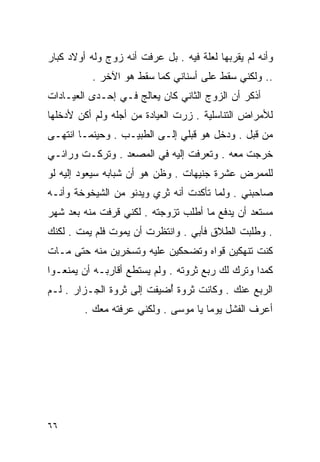 ‫ﻭﺃﻨﻪ ﻟﻡ ﻴﻘﺭﺒﻬﺎ ﻟﻌﻠﺔ ﻓﻴﻪ . ﺒل ﻋﺭﻓﺕ ﺃﻨﻪ ﺯﻭﺝ ﻭﻟﻪ ﺃﻭﻻﺩ ﻜﺒﺎﺭ‬
          ‫.. ﻭﻟﻜﻨﻲ ﺴﻘﻁ ﻋﻠﻰ ﺃﺴﻨﺎﻨﻲ ﻜﻤﺎ ﺴﻘﻁ ﻫﻭ ﺍﻵﺨﺭ .‬
‫ﺃﺫﻜﺭ ﺃﻥ ﺍﻟﺯﻭﺝ ﺍﻟﺜﺎﻨﻲ ﻜﺎﻥ ‪‬ﻌﺎﻟﺞ ﻓـﻲ ﺇﺤـﺩﻯ ﺍﻟﻌﻴـﺎﺩﺍﺕ‬
                        ‫ﻴ‬
‫ﻟﻸﻤﺭﺍﺽ ﺍﻟﺘﻨﺎﺴﻠﻴﺔ . ﺯﺭﺕ ﺍﻟﻌﻴﺎﺩﺓ ﻤﻥ ﺃﺠﻠﻪ ﻭﻟﻡ ﺃﻜﻥ ﻷﺩﺨﻠﻬﺎ‬
‫ﻤﻥ ﻗﺒل . ﻭﺩﺨل ﻫﻭ ﻗﺒﻠﻲ ﺇﻟـﻰ ﺍﻟﻁﺒﻴـﺏ . ﻭﺤﻴﻨﻤـﺎ ﺍﻨﺘﻬـﻰ‬
‫ﺨﺭﺠﺕ ﻤﻌﻪ . ﻭﺘﻌﺭﻓﺕ ﺇﻟﻴﻪ ﻓﻲ ﺍﻟﻤﺼﻌﺩ . ﻭﺘﺭﻜـﺕ ﻭﺭﺍﺌـﻲ‬
‫ﻟﻠﻤﻤﺭﺽ ﻋﺸﺭﺓ ﺠﻨﻴﻬﺎﺕ . ﻭﻅﻥ ﻫﻭ ﺃﻥ ﺸﺒﺎﺒﻪ ﺴﻴﻌﻭﺩ ﺇﻟﻴﻪ ﻟﻭ‬
‫ﺼﺎﺤﺒﻨﻲ . ﻭﻟﻤﺎ ﺘﺄﻜﺩﺕ ﺃﻨﻪ ﺜﺭﻱ ﻭﻴﺩﻨﻭ ﻤﻥ ﺍﻟﺸﻴﺨﻭﺨﺔ ﻭﺃﻨـﻪ‬
‫ﻤﺴﺘﻌﺩ ﺃﻥ ﻴﺩﻓﻊ ﻤﺎ ﺃﻁﻠﺏ ﺘﺯﻭﺠﺘﻪ . ﻟﻜﻨﻲ ﻗﺭﻓﺕ ﻤﻨﻪ ﺒﻌﺩ ﺸﻬﺭ‬
‫. ﻭﻁﻠﺒﺕ ﺍﻟﻁﻼﻕ ﻓﺄﺒﻲ . ﻭﺍﻨﺘﻅﺭﺕ ﺃﻥ ﻴﻤﻭﺕ ﻓﻠﻡ ﻴﻤﺕ . ﻟﻜﻨﻙ‬
‫ﻜﻨﺕ ﺘﻨﻬﻜﻴﻥ ﻗﻭﺍﻩ ﻭﺘﻀﺤﻜﻴﻥ ﻋﻠﻴﻪ ﻭﺘﺴﺨﺭﻴﻥ ﻤﻨﻪ ﺤﺘﻰ ﻤـﺎﺕ‬
‫ﻜﻤﺩﺍ ﻭﺘﺭﻙ ﻟﻙ ﺭﺒﻊ ﺜﺭﻭﺘﻪ . ﻭﻟﻡ ﻴﺴﺘﻁﻊ ﺃﻗﺎﺭﺒـﻪ ﺃﻥ ﻴﻤﻨﻌـﻭﺍ‬
                                                 ‫ﹰ‬
‫ﺍﻟﺭﺒﻊ ﻋﻨﻙ . ﻭﻜﺎﻨﺕ ﺜﺭﻭﺓ ُﻀﻴﻔﺕ ﺇﻟﻰ ﺜﺭﻭﺓ ﺍﻟﺠـﺯﺍﺭ . ﻟـﻡ‬
                           ‫ﺃ‬
         ‫ﺃﻋﺭﻑ ﺍﻟﻔﺸل ﻴﻭﻤﺎ ﻴﺎ ﻤﻭﺴﻰ . ﻭﻟﻜﻨﻲ ﻋﺭﻓﺘﻪ ﻤﻌﻙ .‬
                                     ‫ﹰ‬




‫٦٦‬
 