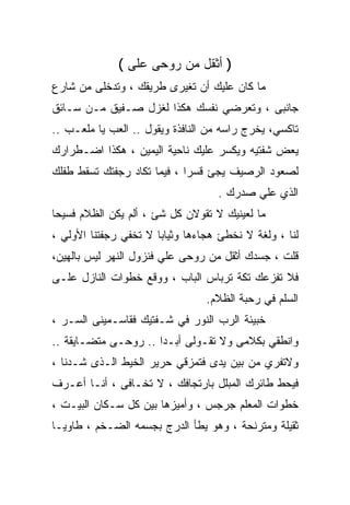 ‫) ﺃﺜﻘل ﻤﻥ ﺭﻭﺤﻰ ﻋﻠﻰ (‬
‫ﻤﺎ ﻜﺎﻥ ﻋﻠﻴﻙ ﺃﻥ ﺘﻐﻴﺭﻯ ﻁﺭﻴﻘﻙ ، ﻭﺘﺩﺨﻠﻰ ﻤﻥ ﺸﺎﺭﻉ‬
‫ﺠﺎﻨﺒﻰ ، ﻭﺘﻌﺭﻀﻲ ﻨﻔﺴﻙ ﻫﻜﺫﺍ ﻟﻐﺯل ﺼـﻔﻴﻕ ﻤـﻥ ﺴـﺎﺌﻕ‬
‫ﺘﺎﻜﺴﻲ، ﻴﺨﺭﺝ ﺭﺍﺴﻪ ﻤﻥ ﺍﻟﻨﺎﻓﺫﺓ ﻭﻴﻘﻭل .. ﺍﻟﻌﺏ ﻴﺎ ﻤﻠﻌـﺏ ..‬
‫ﻴﻌﺽ ﺸﻔﺘﻴﻪ ﻭﻴﻜﺴﺭ ﻋﻠﻴﻙ ﻨﺎﺤﻴﺔ ﺍﻟﻴﻤﻴﻥ ، ﻫﻜﺫﺍ ﺍﻀـﻁﺭﺍﺭﻙ‬
‫ﻟﺼﻌﻭﺩ ﺍﻟﺭﺼﻴﻑ ﻴﺠﺊ ﻗﺴﺭﺍ ، ﻓﻴﻤﺎ ﺘﻜﺎﺩ ﺭﺠﻔﺘﻙ ﺘﺴﻘﻁ ﻁﻔﻠﻙ‬
                            ‫ﹰ‬
                                   ‫ﺍﻟﺫﻱ ﻋﻠﻲ ﺼﺩﺭﻙ .‬
‫ﻤﺎ ﻟﻌﻴﻨﻴﻙ ﻻ ﺘﻘﻭﻻﻥ ﻜل ﺸﺊ ، ﺃﻟﻡ ﻴﻜﻥ ﺍﻟﻅﻼﻡ ﻓﺴﻴﺤﺎ‬
‫ﹰ‬
‫ﻟﻨﺎ ، ﻭﻟﻐﺔ ﻻ ﻨﺨﻁﺊ ﻫﺠﺎﺀﻫﺎ ﻭﺜﻴﺎﺒﺎ ﻻ ﺘﺨﻔﻲ ﺭﺠﻔﺘﻨﺎ ﺍﻷﻭﻟﻲ ،‬
                      ‫ﹰ‬
‫ﻗﻠﺕ ، ﺠﺴﺩﻙ ﺃﺜﻘل ﻤﻥ ﺭﻭﺤﻰ ﻋﻠﻲ ﻓﻨﺯﻭل ﺍﻟﻨﻬﺭ ﻟﻴﺱ ﺒﺎﻟﻬﻴﻥ،‬
‫ﻓﻼ ﺘﻔﺯﻋﻙ ﺘﻜﺔ ﺘﺭﺒﺎﺱ ﺍﻟﺒﺎﺏ ، ﻭﻭﻗﻊ ﺨﻁﻭﺍﺕ ﺍﻟﻨﺎﺯل ﻋﻠـﻰ‬
                                 ‫ﺍﻟﺴﻠﻡ ﻓﻲ ﺭﺤﺒﺔ ﺍﻟﻅﻼﻡ.‬
‫ﺨﺒﻴﺌﺔ ﺍﻟﺭﺏ ﺍﻟﻨﻭﺭ ﻓﻲ ﺸـﻔﺘﻴﻙ ﻓﻘﺎﺴـﻤﻴﻨﻰ ﺍﻟﺴـﺭ ،‬
‫ﻭﺍﻨﻁﻘﻲ ﺒﻜﻼﻤﻰ ﻭﻻ ﺘﻘـﻭﻟﻰ ﺃﺒـﺩﺍ .. ﺭﻭﺤـﻰ ﻤﺘﻀـﺎﻴﻘﺔ ..‬
                     ‫ﹰ‬
‫ﻭﻻﺘﻔﺭﻱ ﻤﻥ ﺒﻴﻥ ﻴﺩﻯ ﻓﺘﻤﺯﻗﻲ ﺤﺭﻴﺭ ﺍﻟﺨﻴﻁ ﺍﻟـﺫﻯ ﺸـﺩﻨﺎ ،‬
‫ﻓﻴﺤﻁ ﻁﺎﺌﺭﻙ ﺍﻟﻤﺒﻠل ﺒﺎﺭﺘﺠﺎﻓﻙ ، ﻻ ﺘﺨـﺎﻓﻰ ، ﺃﻨـﺎ ﺃﻋـﺭﻑ‬
‫ﺨﻁﻭﺍﺕ ﺍﻟﻤﻌﻠﻡ ﺠﺭﺠﺱ ، ﻭﺃﻤﻴﺯﻫﺎ ﺒﻴﻥ ﻜل ﺴـﻜﺎﻥ ﺍﻟﺒﻴـﺕ ،‬
‫ﺜﻘﻴﻠﺔ ﻭﻤﺘﺭﻨﺤﺔ ، ﻭﻫﻭ ﻴﻁﺄ ﺍﻟﺩﺭﺝ ﺒﺠﺴﻤﻪ ﺍﻟﻀـﺨﻡ ، ﻁﺎﻭﻴـﺎ‬
‫ﹰ‬
 