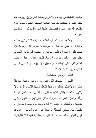 ‫ﺠﻠﺒﺎﺒﻪ ﺍﻟﻔﻀﻔﺎﺽ ﺒﻴﺩ ، ﻭﺒﺎﻷﺨﺭﻱ ﻴﻌﺘﻤﺩ ﺍﻟﺩﺭﺍﺒﺯﻴﻥ ﻭﻴﺯﺤـﻑ‬
‫ﺒﻜﻔﻪ ﻋﻠﻴﻪ ، ﻓﺘﺤﺩﺙ ﺨﻭﺍﺘﻤﻪ ﺍﻟﺜﻼﺜﺔ ﺍﻟﻔﻀﻴﺔ ﺍﻟﻜﺒﻴﺭﺓ ﺼـﺭﻴﺭﺍ‬
‫ﹰ‬
‫ﻴﻘﺸﻌﺭ ﻟﻪ ﺒﺩﻥ ﺃﻤﻰ ، ﻓﻴﻀﺤﻙ ﻋﻠﻴﻬﺎ ﺃﺒﻰ ﻭﻴﻘـﻭل .. ﺍﻟﻤﻌﻠـﻡ‬
                                                 ‫ﺠﺭﺴﺔ .‬
‫ﻭﻻ ﻫﺫﺍ ﺼﻭﺕ ﺒﺎﺏ ﺸﻘﺘﻜﻡ ، ﻓﻜﻴﻑ ﻻ ﺘﺩﺭﻜﻴﻥ ﻫﺫﺍ ،‬
‫ﻭﺍﻟﻨﺎﺯل ـ ﻋﻠﻲ ﺃﻴﺔ ﺤﺎل ـ ﻏﺭﻴﺏ ﻻ ﻁﻘﻭﺱ ﻟﻪ ، ﻭﻤﺎ ﻜـﺎﻥ‬
‫ﺼﻌﻭﺩﻙ ﺍﻻ ﻗﺴﺭﺍ ، ﻓﻠﻴﺱ ﺒﺩ ﻤﻥ ﺃﻥ ﻨﺨﺘﺒﺊ ﻓﻲ ﺒﺌـﺭ ﺍﻟﺴـﻠﻡ‬
                                     ‫ﹰ‬
‫ﺤﺘﻰ ﻴﻤﺭ ، ﻭﻟﻴﺱ ﺒﺩ ﻤﻥ ﺃﻥ ﻴﺩﻕ ﻗﻠﺒﻙ ، ﻴﺩﻕ .. ﻴﺩﻕ ، ﺤﺘﻰ‬
‫ﺃﻀﻊ ﻜﻔﻲ ﻋﻠﻲ ﻨﻬﺩﻙ ﻓﻴﻨﺎﻡ ، ﻓﻬل ﻜﺎﻥ ﻻﺯﻤﺎ ﺃﻥ ﺘﺫﻫﺒﻲ ﺇﻟـﻰ‬
              ‫ﹰ‬
                                  ‫ﺍﻟﻜﻨﻴﺴﺔ ﻴﻭﻡ ﺍﻷﺤﺩ ﻫﺫﺍ ؟‬
                         ‫ﻗﺎﻟﺕ ..ﺭﻭﺤﻰ ﻤﺘﻀﺎﻴﻘﺔ .‬
‫ﺃﻗﺴﻡ .. ﺠﺴﺩﻙ ﺃﺜﻘل ﻋﻠﻰ ﻤﻥ ﺭﻭﺤﻰ ، ﻓﺄﺒﻕ ﻁﺭﻴﻘﺎ‬
‫ﹰ‬
‫ﺒﻴﻨﻨﺎ ، ﻭﻻ ﺘﺒﺎﻟﻰ ﺒﺄﻤﻙ ، ﺩﻋﻴﻬﺎ ﺘﺸﻐل ﺸﺎﻟﻬﺎ ﺍﻷﺴﻭﺩ ﺍﻟـﺫﻯ ﻻ‬
‫ﻴﻨﺘﻬﻰ ، ﺘﻌﺩﻩ ﻟﺠﻨﺎﺌﺯ ﺍﻟﻜﻨﻴﺴﺔ ﺍﻟﺘﻰ ﻻ ﺘﻨﺘﻬﻰ ، ﻓﻼ ﺃﻅﻥ ﺃﻨﻬـﺎ‬
‫ﺭﺃﺘﻨﺎ ﻭﻨﺤﻥ ﻨﺨﻔﻕ ﺒﻌﻨﻑ ﻭﺭﺍﺀ ﺴﺘﺎﺭ ﺍﻟﻜﺭﻴﺘﻭﻥ ، ﻓﺎﻟﻨﻭﺭ ﻴﻌﺸﻲ‬
‫ﻋﻴﻨﻴﻬﺎ ، ﻭﺍﻟﻅﻼﻡ ﻻ ﻴﺸﻑ ﺇﻻ ﻟﻨﺎ ، ﻭﺒﻴﻨﻨـﺎ ﻭﺒﻴﻨﻬـﺎ ﺴـﺘﺎﺭ ،‬
‫ﻴﻔﺼل ﺒﻴﻥ ﻨﺼﻔﻲ ﺍﻟﺼﺎﻟﺔ ﺍﻟﻭﺍﺴﻌﺔ ﻟﻨﺎ ، ﺃﻨﺎ ﻭﺃﻨـﺕ ، ﻭﺃﻤـﻙ‬
‫ﻓﻭﻕ ﻜﻨﺒﺘﻬﺎ ﻫﻨﺎﻙ ﻤﻤﺩﻭﺩﺓ ﺍﻟﺴﺎﻗﻴﻥ ، ﻭﺒﻁﺎﻨﻴﺔ ﻗﺩﻴﻤﺔ ﻻ ﺘﻔﺎﺭﻗﻬﺎ،‬
 