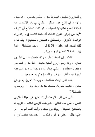 ‫ﻭﺍﻟﺘﻠﻴﻔﺯﻴﻭﻥ ﺨﻔﻴﺽ ﺍﻟﺼﻭﺕ ﺠﺩﺍ ، ﻴﻌﻜﺱ ﻀـﻭﺀﻩ ﺍﻷﺒـﻴﺽ‬
                    ‫ﹰ‬
‫ﻭﺍﻷﺴﻭﺩ ﻓﻲ ﺇﻴﻘﺎﻉ ﻏﻴﺭ ﻤﻨﺘﻅﻡ ، ﻭﻴﻠﺘﻤﻊ ﻓﻲ ﺒﺅﺭ ﺍﻻﻨﺤﻨـﺎﺀﺍﺕ‬
‫ﺍﻟﻌﺘﻴﻘﺔ ﻟﺴﻁﺢ ﻨﻅﺎﺭﺘﻬﺎ ﺍﻟﺴﻤﻴﻙ ، ﻭﻟﻭ ﻜﺎﻨﺕ ﺘﺴﺘﻁﻴﻊ ﺃﻥ ﺘﺸﻭﻑ‬
‫ﻷﺒﻌﺩ ﻤﻥ ﺇﺒﺭﺘﻲ ﺍﻟﻐﺯل ﻟﺸﺎﻓﺕ ﺃﻗـﺩﺍﻤﻨﺎ ﺘﻠﺘﺼـﻕ ، ﻭﺘﻔـﺭﻙ‬
‫ﺍﻟﻭﺍﺤﺩﺓ ﺍﻷﺨﺭﻯ ، ﻭﻨﺼﻁﻔﻕ ، ﻓﺎﻟﺴﺘﺎﺭ ، ﺼﺤﻴﺢ ﻻ ﻴﺸـﻑ ،‬
‫ﻟﻜﻨﻪ ﻗﺼﻴﺭ ﻗﺩﺭ ﻫﻜﺫﺍ ، ﻓﻼ ﺘﻘﻭﻟﻰ .. ﺭﻭﺤﻰ ﻤﺘﻀﺎﻴﻘﺔ .. ﻓﻤﺎ‬
                         ‫ﺒﻴﻨﻨﺎ ، ﻟﻐﺔ ﻻ ﻨﺨﻁﺊ ﺍﻟﻬﺠﺎﺀ ﻓﻴﻬﺎ .‬
‫ﻗﺎﻟﺕ ..ﺇﻥ ﺍﺴﻤﻪ ﻋﺎﺩل ، ﻭﺇﻨﻪ ﺤﺎﺼل ﻋﻠـﻰ ﺩﺒﻠـﻭﻡ‬
‫ﺘﺠﺎﺭﺓ ، ﻭﺇﻨﻪ ﺯﻤﻴل ﺯﻭﺝ ﺃﺨﺘﻬﺎ ﻋﺎﻴﺩﺓ .. ﻗﺎﻟـﺕ .. ﻗﺼـﻴﺭ‬
‫ﻭﺃﺒﻴﺽ ﻭﺒﻨﻅﺎﺭﺓ .. ﻤﺸﻲ ﻤﻌﺎﻴﺎ ﻤﺭﺓ ﻭﺍﺤﺩﺓ .. ﻤـﻥ ﺴـﺎﻨﺕ‬
       ‫ﺘﺭﻴﺯﺍ ﻟﺒﻴﺕ ﺃﺨﺘﻰ ﻋﺎﻴﺩﺓ .. ﻭﻗﺎﻟﺕ ﺇﻨﻪ ﻟﻡ ﻴﺼﻌﺩ ﻤﻌﻬﺎ .‬
‫ﻫﺫﻩ ﺍﻟﻨﺎﺭ ﻟﻴﺴﺕ ﺼﻨﺎﻋﺘﻨﺎ ، ﻭﻟﻴﺴﺕ ﻜﺤﺭﻕ ﺒﻌـﺭﺽ‬
‫ﺴﻜﻴﻥ ، ﻓﻜﻴﻑ ﺘﺩﻤﺭﻴﻥ ﺠﺴﺩﻙ ﻫﻜـﺫﺍ ﻭﺘﻘـﻭﻟﻴﻥ .. ﺭﻭﺤـﻰ‬
                                               ‫ﻤﺘﻀﺎﻴﻘﺔ ؟‬
‫ﺃﻤﻰ ﻫﻰ ﺍﻟﺘﻰ ﺍﻗﺘﺭﺤﺕ ﺃﻥ ﺘﺴﺎﻋﺩﻴﻬﺎ ﻓﻲ ﺤﻴﺎﻜﺔ ﻤﻼﺒﺱ‬
‫ﺍﻟﻨﺎﺱ ، ﺃﻤﻰ ﻫﺫﻩ ﺘﻘﺘﻠﻨﻰ ، ﺘﺤﺭﻀﻙ ﻟﺘﺭﻤﻰ ﺍﻟﻜﺘﺏ ، ﺘﻐﺭﻴـﻙ‬
‫ﺒﺎﻟﻔﺴﺎﺘﻴﻥ ﺍﻟﺠﺩﻴﺩﺓ ، ﻭﺒﻭﻟﺩ ﻤﻥ ﺴﻨﻙ ، ﻭﺃﻤﻙ ﺃﻗﺴﻡ ﺃﻨﻬـﺎ .. ﺃﻭ‬
‫ﻋﻠﻰ ﺍﻷﻗل .. ﺤﺘﻰ ﻻ ﺃﻜﻭﻥ ﻜﺎﺫﺒـﺎ .. ﺃﺤﺴـﺕ ﺨﻔﻘﻨـﺎ ﻭﺭﺍﺀ‬
                     ‫ﹰ‬
 