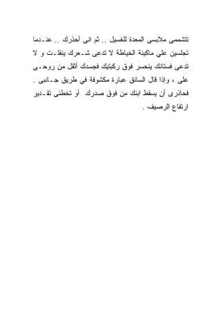 ‫ﺘﺘﺸﻤﻤﻰ ﻤﻼﺒﺴﻰ ﺍﻟﻤﻌﺩﺓ ﻟﻠﻐﺴﻴل .. ﺜﻡ ﺍﻨﻰ ﺃﺤﺫﺭﻙ .. ﻋﻨـﺩﻤﺎ‬
‫ﺘﺠﻠﺴﻴﻥ ﻋﻠﻲ ﻤﺎﻜﻴﻨﺔ ﺍﻟﺨﻴﺎﻁﺔ ﻻ ﺘﺩﻋﻰ ﺸـﻌﺭﻙ ﻴﻨﻔﻠـﺕ ﻭ ﻻ‬
‫ﺘﺩﻋﻰ ﻓﺴﺘﺎﻨﻙ ﻴﻨﺤﺴﺭ ﻓﻭﻕ ﺭﻜﺒﺘﻴﻙ ﻓﺠﺴﺩﻙ ﺃﺜﻘل ﻤﻥ ﺭﻭﺤـﻰ‬
‫ﻋﻠﻰ ، ﻭﺇﺫﺍ ﻗﺎل ﺍﻟﺴﺎﺌﻕ ﻋﺒﺎﺭﺓ ﻤﻜﺸﻭﻓﺔ ﻓﻲ ﻁﺭﻴﻕ ﺠـﺎﻨﺒﻰ .‬
‫ﻓﺤﺎﺫﺭﻯ ﺃﻥ ﻴﺴﻘﻁ ﺍﺒﻨﻙ ﻤﻥ ﻓﻭﻕ ﺼﺩﺭﻙ ﺃﻭ ﺘﺨﻁﺌﻰ ﺘﻘـﺩﻴﺭ‬
                                    ‫ﺍﺭﺘﻔﺎﻉ ﺍﻟﺭﺼﻴﻑ .‬
 