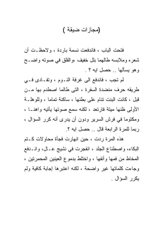 ‫)ﻤﺠﺎﺯﺍﺕ ﻀﻴﻘﺔ (‬

‫ﻓﺘﺤﺕ ﺍﻟﺒﺎﺏ ، ﻓﺎﻨﺩﻓﻌﺕ ﻨﺴﻤﺔ ﺒﺎﺭﺩﺓ ، ﻭﻻﺤﻅـﺕ ﺃﻥ‬
‫ﺸﻌﺭﻩ ﻭﻤﻼﺒﺴﻪ ﻁﺎﻟﻬﻤﺎ ﺒﻠل ﺨﻔﻴﻑ ،ﻭﺍﻟﻘﻠﻕ ﻓﻲ ﺼﻭﺘﻪ ﻭﺍﻀـﺢ‬
                             ‫ﻭﻫﻭ ﻴﺴﺄﻟﻬﺎ .. ﺤﺼل ﺍﻴﻪ ؟ .‬
‫ﻟﻡ ﺘﺠﺏ ، ﻓﺎﻨﺩﻓﻊ ﺍﻟﻰ ﻏﺭﻓﺔ ﺍﻟﻨـﻭﻡ ، ﻭﺘﻔـﺎﺩﻯ ﻓـﻲ‬
‫ﻁﺭﻴﻘﻪ ﺤﺭﻑ ﻤﻨﻀﺩﺓ ﺍﻟﺴﻔﺭﺓ ، ﺍﻟﺘﻰ ﻁﺎﻟﻤﺎ ﺍﺼﻁﺩﻡ ﺒﻬﺎ ﻤـﻥ‬
‫ﻗﺒل ، ﻜﺎﻨﺕ ﺍﻟﺒﻨﺕ ﺘﻨﺎﻡ ﻋﻠﻰ ﺒﻁﻨﻬﺎ ، ﺴﺎﻜﻨﺔ ﺘﻤﺎﻤﺎ ، ﻭﻟﻠﻭﻫﻠـﺔ‬
           ‫ﹰ‬
‫ﺍﻷﻭﻟﻰ ﻅﻨﻬﺎ ﻤﻴﺘﺔ ﻓﺎﺭﺘﻌﺩ ، ﻟﻜﻨﻪ ﺴﻤﻊ ﺼﻭﺘﻬﺎ ﻴﺄﺘﻴﻪ ﻭﺍﻫﻨـﺎ ،‬
  ‫ﹰ‬
‫ﻭﻤﻜﺘﻭﻤﺎ ﻓﻲ ﻓﺭﺵ ﺍﻟﺴﺭﻴﺭ ﻭﺩﻭﻥ ﺃﻥ ﻴﺩﺭﻯ ﺃﻨﻪ ﻜﺭﺭ ﺍﻟﺴﺅﺍل ،‬
                                            ‫ﹰ‬
                    ‫ﺭﺒﻤﺎ ﻟﻠﻤﺭﺓ ﺍﻟﺭﺍﺒﻌﺔ ﻗﺎل .. ﺤﺼل ﺍﻴﻪ ؟.‬
‫ﻫﺫﻩ ﺍﻟﻤﺭﺓ ﺭﺩﺕ ، ﺤﻴﻥ ﺍﻨﻬﺎﺭﺕ ﻓﺠﺄﺓ ﻤﺤﺎﻭﻻﺕ ﻜـﺘﻡ‬
‫ﺍﻟﺒﻜﺎﺀ، ﻭﺍﺼﻁﻨﺎﻉ ﺍﻟﺠﻠﺩ ، ﺍﻨﻔﺠﺭﺕ ﻓﻲ ﻨﺸﻴﺞ ﻋـﺎل، ﻭﺍﻨـﺩﻓﻊ‬
‫ﺍﻟﻤﺨﺎﻁ ﻤﻥ ﻓﻤﻬﺎ ﻭﺃﻨﻔﻬﺎ ، ﻭﺍﺨﺘﻠﻁ ﺒﺩﻤﻭﻉ ﺍﻟﻌﻴﻨﻴﻥ ﺍﻟﻤﺤﻤﺭﺘﻴﻥ ،‬
‫ﻭﺠﺎﺀﺕ ﻜﻠﻤﺎﺘﻬﺎ ﻏﻴﺭ ﻭﺍﻀﺤﺔ ، ﻟﻜﻨﻪ ﺍﻋﺘﺒﺭﻫﺎ ﺇﺠﺎﺒﺔ ﻜﺎﻓﻴﺔ ﻭﻟﻡ‬
                                          ‫ﻴﻜﺭﺭ ﺍﻟﺴﺅﺍل .‬
 