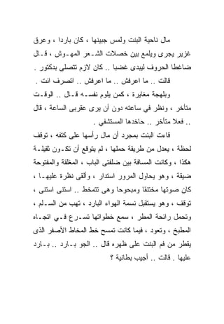 ‫ﻤﺎل ﻨﺎﺤﻴﺔ ﺍﻟﺒﻨﺕ ﻭﻟﻤﺱ ﺠﺒﻴﻨﻬﺎ ، ﻜﺎﻥ ﺒﺎﺭﺩﺍ ، ﻭﻋﺭﻕ‬
       ‫ﹰ‬
‫ﻏﺯﻴﺭ ﻴﺠﺭﻯ ﻭﻴﻠﻤﻊ ﺒﻴﻥ ﺨﺼﻼﺕ ﺍﻟﺸـﻌﺭ ﺍﻟﻤﻬـﻭﺵ ، ﻗـﺎل‬
‫ﻀﺎﻏﻁﺎ ﺍﻟﺤﺭﻭﻑ ﻟﻴﺒﺩﻯ ﻏﻀﺒﺎ .. ﻜﺎﻥ ﻻﺯﻡ ﺘﺘﺼﻠﻰ ﺒﺩﻜﺘﻭﺭ .‬
                          ‫ﹰ‬                 ‫ﹰ‬
‫ﻗﺎﻟﺕ .. ﻤﺎ ﺍﻋﺭﻓﺵ .. ﻤﺎ ﺍﻋﺭﻓﺵ .. ﺍﺘﺼﺭﻑ ﺍﻨﺕ .‬
‫ﻭﺒﻠﻬﺠﺔ ﻤﻐﺎﻴﺭﺓ ، ﻜﻤﻥ ﻴﻠﻭﻡ ﻨﻔﺴـﻪ ﻗـﺎل .. ﺍﻟﻭﻗـﺕ‬
‫ﻤﺘﺄﺨﺭ ، ﻭﻨﻅﺭ ﻓﻲ ﺴﺎﻋﺘﻪ ﺩﻭﻥ ﺃﻥ ﻴﺭﻯ ﻋﻘﺭﺒﻰ ﺍﻟﺴﺎﻋﺔ ، ﻗﺎل‬
                     ‫.. ﻓﻌﻼ ﻤﺘﺄﺨﺭ .. ﺤﺎﺨﺩﻫﺎ ﺍﻟﻤﺴﺘﺸﻔﻲ .‬
                                                ‫ﹰ‬
‫ﻗﺎﺀﺕ ﺍﻟﺒﻨﺕ ﺒﻤﺠﺭﺩ ﺃﻥ ﻤﺎل ﺭﺃﺴﻬﺎ ﻋﻠﻰ ﻜﺘﻔﻪ ، ﺘﻭﻗﻑ‬
‫ﻟﺤﻅﺔ ، ﻴﻌﺩل ﻤﻥ ﻁﺭﻴﻘﺔ ﺤﻤﻠﻬﺎ ، ﻟﻡ ﻴﺘﻭﻗﻊ ﺃﻥ ﺘﻜـﻭﻥ ﺜﻘﻴﻠـﺔ‬
‫ﻫﻜﺫﺍ ، ﻭﻜﺎﻨﺕ ﺍﻟﻤﺴﺎﻓﺔ ﺒﻴﻥ ﻀﻠﻔﺘﻰ ﺍﻟﺒﺎﺏ ، ﺍﻟﻤﻐﻠﻘﺔ ﻭﺍﻟﻤﻔﺘﻭﺤﺔ‬
‫ﻀﻴﻘﺔ ، ﻭﻫﻭ ﻴﺤﺎﻭل ﺍﻟﻤﺭﻭﺭ ﺍﺴﺘﺩﺍﺭ ، ﻭﺃﻟﻘﻰ ﻨﻅﺭﺓ ﻋﻠﻴﻬـﺎ ،‬
‫ﻜﺎﻥ ﺼﻭﺘﻬﺎ ﻤﺨﺘﻨﻘﺎ ﻭﻤﺒﺤﻭﺤﺎ ﻭﻫﻰ ﺘﺘﻤﺨﻁ .. ﺍﺴﺘﻨﻰ ﺍﺴﺘﻨﻰ ،‬
                           ‫ﹰ‬       ‫ﹰ‬
‫ﺘﻭﻗﻑ ، ﻭﻫﻭ ﻴﺴﺘﻘﺒل ﻨﺴﻤﺔ ﺍﻟﻬﻭﺍﺀ ﺍﻟﺒﺎﺭﺩ ، ﺘﻬﺏ ﻤﻥ ﺍﻟﺴـﻠﻡ ،‬
‫ﻭﺘﺤﻤل ﺭﺍﺌﺤﺔ ﺍﻟﻤﻁﺭ ، ﺴﻤﻊ ﺨﻁﻭﺍﺘﻬﺎ ﺘﺴـﺭﻉ ﻓـﻲ ﺍﺘﺠـﺎﻩ‬
‫ﺍﻟﻤﻁﺒﺦ ، ﻭﺘﻌﻭﺩ ، ﻓﻴﻤﺎ ﻜﺎﻨﺕ ﺘﻤﺴﺢ ﺨﻁ ﺍﻟﻤﺨﺎﻁ ﺍﻷﺼﻔﺭ ﺍﻟﺫﻯ‬
‫ﻴﻘﻁﺭ ﻤﻥ ﻓﻡ ﺍﻟﺒﻨﺕ ﻋﻠﻰ ﻅﻬﺭﻩ ﻗﺎل .. ﺍﻟﺠﻭ ﺒـﺎﺭﺩ .. ﺒـﺎﺭﺩ‬
                           ‫ﻋﻠﻴﻬﺎ . ﻗﺎﻟﺕ .. ﺃﺠﻴﺏ ﺒﻁﺎﻨﻴﺔ ؟‬
 