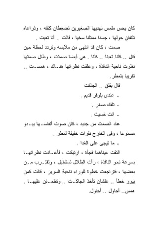 ‫ﻜﺎﻥ ﻴﺤﺱ ﻤﻠﻤﺱ ﻨﻬﺩﻴﻬﺎ ﺍﻟﺼﻐﻴﺭﻴﻥ ﺘﻀﻐﻁﺎﻥ ﻜﺘﻔﻪ ، ﻭﺫﺭﺍﻋﺎﻩ‬
     ‫ﺘﻠﺘﻔﺎﻥ ﺤﻭﻟﻬﺎ ، ﺠﺴﺩﺍ ﻤﻤﺘﻠﺌﺎ ﺴﺨﻴﺎ ، ﻗﺎﻟﺕ .. ﺃﻨﺎ ﺘﻌﺒﺕ .‬
                          ‫ﹰ‬    ‫ﹰ‬      ‫ﹰ‬
‫ﺼﻤﺕ ، ﻜﺎﻥ ﻗﺩ ﺍﻨﺘﻬﻰ ﻤﻥ ﻤﻼﺒﺴﻪ ﻭﺘﺭﺩﺩ ﻟﺤﻅﺔ ﺤﻴﻥ‬
‫ﻗﺎل .. ﻜﻠﻨﺎ ﺘﻌﺒﻨﺎ .. ﻜﻠﻨﺎ . ﻫﻰ ﺃﻴﻀﺎ ﺼﻤﺘﺕ ، ﻭﻁﺎل ﺼﻤﺘﻬﺎ‬
                  ‫ﹰ‬
‫ﻨﻅﺭﺕ ﻨﺎﺤﻴﺔ ﺍﻟﻨﺎﻓﺫﺓ ، ﻭﻋﻠﻘﺕ ﻨﻅﺭﺍﺘﻬﺎ ﻫﻨـﺎﻙ ، ﻫﻤﺴـﺕ ..‬
                                           ‫ﺘﻘﺭﻴﺒﺎ ﺒﺘﻤﻁﺭ.‬
                                                  ‫ﹰ‬
                              ‫ﻗﺎل ﺒﻘﻠﻕ .. ﺍﻟﺠﺎﻜﺕ‬
                            ‫ـ ﻋﻨﺩﻯ ﺒﻠﻭﻓﺭ ﻗﺩﻴﻡ .‬
                                  ‫ـ ﺘﻠﻘﺎﻩ ﺼﻐﺭ .‬
                                 ‫ـ ﺍﻨﺕ ﺨﺴﻴﺕ .‬
‫ﻋﺎﺩ ﺍﻟﺼﻤﺕ ﻤﻥ ﺠﺩﻴﺩ ، ﻜﺎﻥ ﺼﻭﺕ ﺃﻨﻔﺎﺴـﻬﺎ ﻴﺒـﺩﻭ‬
              ‫ﻤﺴﻤﻭﻋﺎ ، ﻭﻓﻰ ﺍﻟﺨﺎﺭﺝ ﻨﻘﺭﺍﺕ ﺨﻔﻴﻔﺔ ﻟﻤﻁﺭ .‬
                                              ‫ﹰ‬
                          ‫ـ ﻤﺎ ﺘﻴﺠﻰ ﻋﻠﻰ ﺍﻟﻐﺩﺍ .‬
‫ﺍﻟﺘﻘﺕ ﻋﻴﻨﺎﻫﻤﺎ ﻓﺠﺄﺓ ، ﺍﺭﺘﺒﻜﺕ ، ﻓﺄﻋـﺎﺩﺕ ﻨﻅﺭﺍﺘﻬـﺎ‬
‫ﺒﺴﺭﻋﺔ ﻨﺤﻭ ﺍﻟﻨﺎﻓﺫﺓ ، ﺭﺃﺕ ﺍﻟﻅﻼل ﺘﺴﺘﻁﻴل ، ﻭﺘﻘﺘـﺭﺏ ﻤـﻥ‬
‫ﺒﻌﻀﻬﺎ ، ﻓﺘﺭﺍﺠﻌﺕ ﺨﻁﻭﺓ ﻟﻠﻭﺭﺍﺀ ﻨﺎﺤﻴﺔ ﺍﻟﺴﺭﻴﺭ ، ﻗﺎﻟﺕ ﻜﻤﻥ‬
‫ﻴﺒﺭﺭ ﺨﻁﺄ .. ﻋﻠﺸﺎﻥ ﺘﺄﺨﺫ ﺍﻟﺠﺎﻜـﺕ .. ﻭﺘﻁﻤـﺌﻥ ﻋﻠﻴﻬـﺎ .‬
                                ‫ﻫﻤﺱ.. ﺃﺤﺎﻭل .. ﺃﺤﺎﻭل.‬
 