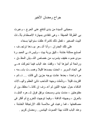 ‫ﺠﺭﺍﺡ ﺭﻤﻀﺎﻥ ﺍﻷﺨﻴﺭ‬

‫ﺴﺤﺒﺘﻨﻰ ﺍﻟﺴﻴﺩﺓ ﻤﻥ ﻴﺩﻯ ﻟﺘﺩﻓﻊ ﻋﻨﻰ ﺍﻟﺤﺭﺝ ، ﻭﻋﺒﺭﺕ‬
‫ﺒﻰ ﺍﻟﻁﺭﻗﺔ ﺍﻟﻀﻴﻘﺔ ، ﻭﻫﻰ ﺘﺘﻔﺎﺩﻯ ﺒﻤﻬﺎﺭﺓ ﺍﻻﺼﻁﺩﺍﻡ ﺒﺄﺜـﺎﺙ‬
     ‫ﺍﻟﺒﻴﺕ ﺍﻟﺼﻐﻴﺭ ، ﺘﻔﻌل ﺫﻟﻙ ﻜﺎﻤﺭﺃﺓ ﻋﻠﻘﺕ ﺴﻨﻭﺍﺘﻬﺎ ﺒﺴﺨﺎﺀ‬
‫ﻋﻠﻰ ﺘﻠﻙ ﺍﻟﺠﺩﺭﺍﻥ ، ﻭﺃﻨﺎ ﺃﺸـﻌﺭ ﺒﻴـﺩﻫﺎ ﺘﺭﺘﺠـﻑ ،‬
‫ﺃﺼﺎﺒﻊ ﻤﻤﺘﻠﺌﺔ ﺨﺸﻨﺔ ، ﺘﻠﻴﻕ ﺒﺭﺒﺔ ﺒﻴﺕ ، ﻭﻟﻴﺱ ﻓـﻰ ﺍﻟﺤﺠـﺭﺓ‬
‫ﺴﻭﻯ ﻀﻭﺀ ﺨﻔﻴﻑ ﻴﺘﺴﺭﺏ ﻤﻥ ﺨﺼﺎﺹ ﺍﻟﺸـﻴﺵ ﺍﻟﻤﻐﻠـﻕ ،‬
‫ﻭﺭﺍﺌﺤﺔ ﻟﻡ ﺃﻤﻴﺯﻫﺎ ﺃﺒﺩﺍ ، ﻭﻗﻔﺕ ﻋﻨﺩ ﺍﻟﺒﺎﺏ ﻓﻴﻤﺎ ﺘﺤﺭﻜﺕ ﻫـﻰ‬
                                ‫ﹰ‬
‫ﻓﻲ ﺍﺘﺠﺎﻩ ﺍﻟﺴﺭﻴﺭ ، ﺍﻨﺤﻨﺕ ﺒﺠﺴﺩﻫﺎ ﻗﻠﻴﻼ ﻭﻫﻤﺴـﺕ ﺒﺎﺴـﻤﻪ ،‬
                ‫ﹰ‬
‫ﻤﺭﺓ ﻭﺍﺤﺩﺓ ، ﺒﻌﺩﻫﺎ ﻋﺎﺩﺕ ﺒﻭﺠﻪ ﺤﺯﻴﻥ ﺇﻟﻲ ﻗﺎﻟﺕ ... ﻨـﺎﺌﻡ ،‬
‫ﺍﻗﺘﺭﺒﺕ ﻗﻠﻴﻼ ، ﻭﺘﺄﻤﻠﺕ ﻭﺠﻬﻪ ﺍﻟﺸﺎﺤﺏ ﻨﺎﺘﺊ ﺍﻟﻌﻅﻡ ﻭﺍﻟﻬـﺎﻻﺕ‬
                                         ‫ﹰ‬
‫ﺍﻟﺩﻜﻨﺎﺀ ﺤﻭل ﻋﻴﻨﻴﻪ ﺍﻟﻠﺘﻴﻥ ﻟﻡ ﺃﻋـﺭﻑ ﺇﻥ ﻜﺎﻨﺘـﺎ ﻤﻐﻠﻘﺘـﻴﻥ ﺃﻡ‬
‫ﻤﻔﺘﻭﺤﺘﻴﻥ ، ﻤﺩﺩﺕ ﻴﺩﻯ ﻭﻤﺴﺤﺕ ﺒﺭﻓﻕ ﻓﻭﻕ ﺸـﻌﺭﻩ ﺍﻟﻤﻠﺒـﺩ‬
‫ﺒﺎﻟﻌﺭﻕ ، ﻭﺠﺒﻬﺘﻪ ﺍﻟﺩﺍﻓﺌﺔ ، ﻭﻓﻴﻤﺎ ﺘﻭﺠﻬﺕ ﻟﻠﺨﺭﻭﺝ ﻟﻡ ﺃﻓﻜﺭ ﻓﻰ‬
‫ﻤﺼﺎﻓﺤﺘﻬﺎ ، ﻓﻤﺎ ﺭﻏﺒﺕ ﻓﻲ ﻤﻼﻤﺴﺔ ﺘﻠﻙ ﺍﻻﺭﺘﺠﺎﻓﺔ ﺍﻟﺨﺸﻨﺔ ،‬
    ‫ﻭﻋﻨﺩ ﺍﻟﺒﺎﺏ ﻗﺎﻟﺕ ﺒﻬﺫﺍ ﺍﻟﺼﻭﺕ ﺍﻟﻬﺎﻤﺱ.. ﺭﻤﻀﺎﻥ ﻜﺭﻴﻡ .‬
 