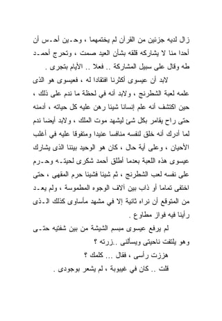 ‫ﺯﺍل ﻟﺩﻴﻪ ﺠﺯﺌﻴﻥ ﻤﻥ ﺍﻟﻘﺭﺁﻥ ﻟﻡ ﻴﺨﺘﻤﻬﻤﺎ ، ﻭﺤـﻴﻥ ﺃﺤـﺱ ﺃﻥ‬
‫ﺃﺤﺩﺍ ﻤﻨﺎ ﻻ ﻴﺸﺎﺭﻜﻪ ﻗﻠﻘﻪ ﺒﺸﺄﻥ ﺍﻟﻌﻴﺩ ﺼﻤﺕ ، ﻭﺘﺤﺭﺝ ﺃﺤﻤـﺩ‬
    ‫ﻁﻪ ﻭﻗﺎل ﻋﻠﻰ ﺴﺒﻴل ﺍﻟﻤﺸﺎﺭﻜﺔ .. ﻓﻌﻼ .. ﺍﻷﻴﺎﻡ ﺒﺘﺠﺭﻯ .‬
                     ‫ﹰ‬
‫ﻻﺒﺩ ﺃﻥ ﻋﻴﺴﻭﻯ ﺃﻜﺜﺭﻨﺎ ﺍﻓﺘﻘﺎﺩﺍ ﻟﻪ ، ﻓﻌﻴﺴﻭﻯ ﻫﻭ ﺍﻟﺫﻯ‬
                    ‫ﹰ‬
‫ﻋﻠﻤﻪ ﻟﻌﺒﺔ ﺍﻟﺸﻁﺭﻨﺞ ، ﻭﻻﺒﺩ ﺃﻨﻪ ﻓﻲ ﻟﺤﻅﺔ ﻤﺎ ﻨﺩﻡ ﻋﻠﻰ ﺫﻟﻙ ،‬
‫ﺤﻴﻥ ﺍﻜﺘﺸﻑ ﺃﻨﻪ ﻋﻠﻡ ﺇﻨﺴﺎﻨﺎ ﺸﻴﺌﺎ ﺭﻫﻥ ﻋﻠﻴﻪ ﻜل ﺤﻴﺎﺘﻪ ، ﺃﺩﻤﻨﻪ‬
                          ‫ﹰ‬
‫ﺤﺘﻰ ﺭﺍﺡ ﻴﻘﺎﻤﺭ ﺒﻜل ﺸﺊ ﻟﻴﺸﻬﺩ ﻤﻭﺕ ﺍﻟﻤﻠﻙ ، ﻭﻻﺒﺩ ﺃﻴﻀﺎ ﻨﺩﻡ‬
‫ﻟﻤﺎ ﺃﺩﺭﻙ ﺃﻨﻪ ﺨﻠﻕ ﻟﻨﻔﺴﻪ ﻤﻨﺎﻓﺴﺎ ﻋﻨﻴﺩﺍ ﻭﻤﺘﻔﻭﻗﺎ ﻋﻠﻴﻪ ﻓﻲ ﺃﻏﻠﺏ‬
             ‫ﹰ‬       ‫ﹰ‬     ‫ﹰ‬
‫ﺍﻷﺤﻴﺎﻥ ، ﻭﻋﻠﻰ ﺃﻴﺔ ﺤﺎل ، ﻜﺎﻥ ﻫﻭ ﺍﻟﻭﺤﻴﺩ ﺒﻴﻨﻨﺎ ﺍﻟﺫﻯ ﻴﺸﺎﺭﻙ‬
‫ﻋﻴﺴﻭﻯ ﻫﺫﻩ ﺍﻟﻠﻌﺒﺔ ﺒﻌﺩﻤﺎ ﺃﻁﻠﻕ ﺃﺤﻤﺩ ﺸﻜﺭﻯ ﻟﺤﻴﺘـﻪ ﻭﺤـﺭﻡ‬
‫ﻋﻠﻰ ﻨﻔﺴﻪ ﻟﻌﺏ ﺍﻟﺸﻁﺭﻨﺞ ، ﺜﻡ ﺸﻴﺌﺎ ﻓﺸﻴﺌﺎ ﺤﺭﻡ ﺍﻟﻤﻘﻬﻰ ، ﺤﺘﻰ‬
                 ‫ﹰ‬
‫ﺍﺨﺘﻔﻰ ﺘﻤﺎﻤﺎ ﺃﻭ ﺫﺍﺏ ﺒﻴﻥ ﺁﻻﻑ ﺍﻟﻭﺠﻭﻩ ﺍﻟﻤﻁﻤﻭﺴﺔ ، ﻭﻟﻡ ﻴﻌـﺩ‬
                                          ‫ﹰ‬
‫ﻤﻥ ﺍﻟﻤﺘﻭﻗﻊ ﺃﻥ ﻨﺭﺍﻩ ﺜﺎﻨﻴﺔ ﺇﻻ ﻓﻲ ﻤﺸﻬﺩ ﻤﺄﺴﺎﻭﻯ ﻜﺫﻟﻙ ﺍﻟـﺫﻯ‬
                                  ‫ﺭﺃﻴﻨﺎ ﻓﻴﻪ ﻓﻭﺍﺯ ﻤﻁﺎﻭﻉ .‬
‫ﻟﻡ ﻴﺭﻓﻊ ﻋﻴﺴﻭﻯ ﻤﺒﺴﻡ ﺍﻟﺸﻴﺸﺔ ﻤﻥ ﺒﻴﻥ ﺸﻔﺘﻴﻪ ﺤﺘـﻰ‬
                     ‫ﻭﻫﻭ ﻴﻠﺘﻔﺕ ﻨﺎﺤﻴﺘﻰ ﻭﻴﺴﺄﻟﻨﻰ ..ﺯﺭﺘﻪ ؟‬
                  ‫ﻫﺯﺯﺕ ﺭﺃﺴﻰ ، ﻓﻘﺎل ... ﻜﻠﻤﻙ ؟‬
       ‫ﻗﻠﺕ .. ﻜﺎﻥ ﻓﻲ ﻏﻴﺒﻭﺒﺔ ، ﻟﻡ ﻴﺸﻌﺭ ﺒﻭﺠﻭﺩﻯ .‬
 