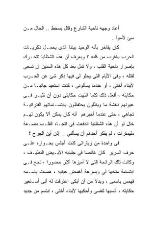 ‫ﺃﻋﺎﺩ ﻭﺠﻬﻪ ﻨﺎﺤﻴﺔ ﺍﻟﺸﺎﺭﻉ ﻭﻗﺎل ﺒﺴﺨﻁ .. ﺍﻟﺤﺎل ﻤـﻥ‬
                                            ‫ﺴﺊ ﻷﺴﻭﺃ .‬
‫ﻜﺎﻥ ﻴﻔﺎﺨﺭ ﺒﺄﻨﻪ ﺍﻟﻭﺤﻴﺩ ﺒﻴﻨﻨﺎ ﺍﻟﺫﻯ ﻴﺤﻤـل ﺫﻜﺭﻴـﺎﺕ‬
‫ﺍﻟﺤﺭﺏ ﺒﺎﻟﻘﺭﺏ ﻤﻥ ﻗﻠﺒﻪ ؟ ﻭﻴﻌﺭﻑ ﺃﻥ ﻫﺫﻩ ﺍﻟﺸﻅﺎﻴﺎ ﺘﺘﺤـﺭﻙ‬
‫ﺒﺈﺼﺭﺍﺭ ﻨﺎﺤﻴﺔ ﺍﻟﻘﻠﺏ ، ﻭﻻ ﺘﻤل ﺒﻌﺩ ﻜل ﻫﺫﻩ ﺍﻟﺴﻨﻴﻥ ﺃﻥ ﺘﺴﻌﻰ‬
‫ﻟﻘﺘﻠﻪ ، ﻭﻓﻰ ﺍﻷﻴﺎﻡ ﺍﻟﺘﻰ ﻴﺤﻠﻭ ﻟﻰ ﻓﻴﻬﺎ ﺫﻜﺭ ﺸﺊ ﻋﻥ ﺍﻟﺤـﺭﺏ‬
‫ﻷﺒﻨﺎﺀ ﺃﺨﺘﻰ ، ﺃﻭ ﻋﻨﺩﻤﺎ ﻴﺴﺄﻟﻭﻨﻰ ، ﻜﻨﺕ ﺍﺴﺘﻌﻴﺩ ﺠﺎﻨﺒـﺎ ﻤـﻥ‬
‫ﺤﻜﺎﻴﺘﻪ ، ﺃﻓﻌل ﺫﻟﻙ ﻜﻠﻤﺎ ﺍﻨﺘﻬﺕ ﺤﻜﺎﻴﺘﻰ ﺩﻭﻥ ﺃﻥ ﺘﺜﻴـﺭ ﻓـﻰ‬
‫ﻋﻴﻭﻨﻬﻡ ﺩﻫﺸﺔ ﻤﺎ ﻭﻴﻅﻠﻭﻥ ﻴﺤﺘﻔﻅﻭﻥ ﺒﺎﺒﺘﺴـﺎﻤﺎﺘﻬﻡ ﺍﻟﻔﺌﺭﺍﻨﻴـﺔ‬
‫ﺘﺠﺎﻫﻲ ، ﺤﺘﻰ ﻋﻨﺩﻤﺎ ﺃﺨﺒﺭﻫﻡ ﺃﻨﻪ ﻜﺎﻥ ﻴﻤﻜﻥ ﺃﻻ ﻴﻜﻭﻥ ﻟﻬـﻡ‬
‫ﺨﺎل ﻟﻭ ﺃﻥ ﻫﺫﻩ ﺍﻟﺸﻅﺎﻴﺎ ﺍﻨﺩﻓﻌﺕ ﻓﻰ ﺍﺘﺠـﺎﻩ ﺍﻟﻘﻠـﺏ ﺒﻀـﻌﺔ‬
  ‫ﻤﻠﻴﻤﺘﺭﺍﺕ ، ﻟﻡ ﻴﻔﻜﺭ ﺃﺤﺩﻫﻡ ﺃﻥ ﻴﺴﺄﻟﻨﻲ .. ﺇﺫﻥ ﺃﻴﻥ ﺍﻟﺠﺭﺡ ؟‬
‫ﻓﻰ ﻭﺍﺤﺩﺓ ﻤﻥ ﺯﻴﺎﺭﺍﺘﻰ ﻜﻨﺕ ﺃﺠﻠﺱ ﺒﺠـﻭﺍﺭﻩ ﻋﻠـﻰ‬
‫ﺤﺭﻑ ﺍﻟﺴﺭﻴﺭ ﻜﺎﻥ ﻏﺎﺌﺼﺎ ﻓﻰ ﺠﻠﺒﺎﺒﻪ ﺍﻷﺒـﻴﺽ ﺍﻟﻨﻅﻴـﻑ ،‬
‫ﻭﻜﺎﻨﺕ ﺘﻠﻙ ﺍﻟﺭﺍﺌﺤﺔ ﺍﻟﺘﻰ ﻻ ﺃﻤﻴﺯﻫﺎ ﺃﻜﺜﺭ ﺤﻀﻭﺭﺍ ، ﻨﺠﺢ ﻓـﻰ‬
‫ﺍﺒﺘﺴﺎﻤﺔ ﻤﻨﺤﻬﺎ ﻟﻰ ﻭﺒﺴﺭﻋﺔ ﺃﻏﻤﺽ ﻋﻴﻨﻴﻪ ، ﻫﻤﺴﺕ ﺒﺎﺴـﻤﻪ‬
‫ﻓﻬﻤﺱ ﺒﺎﺴﻤﻰ ، ﻭﺒﺩﻻ ﻤﻥ ﺃﻥ ﺃﺒﻜﻰ ﺍﻋﺘﺭﻓﺕ ﻟﻪ ﺃﻨﻰ ﺃﺴـﺘﻌﻴﺭ‬
‫ﺤﻜﺎﻴﺘﻪ ، ﺃﻨﺴﺒﻬﺎ ﻟﻨﻔﺴﻰ ﻭﺃﺤﻜﻴﻬﺎ ﻷﺒﻨﺎﺀ ﺃﺨﺘﻰ ، ﺍﺒﺘﺴﻡ ﻤﻥ ﺠﺩﻴﺩ‬
 