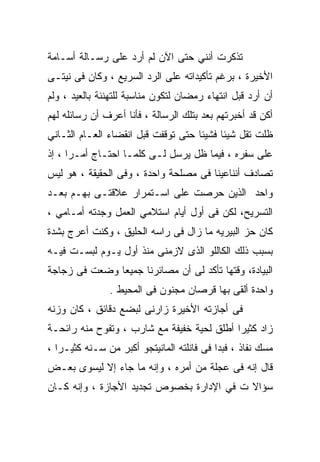 ‫ﺘﺫﻜﺭﺕ ﺃﻨﻨﻲ ﺤﺘﻰ ﺍﻵﻥ ﻟﻡ ﺃﺭﺩ ﻋﻠﻰ ﺭﺴـﺎﻟﺔ ﺃﺴـﺎﻤﺔ‬
‫ﺍﻷﺨﻴﺭﺓ ، ﺒﺭﻏﻡ ﺘﺄﻜﻴﺩﺍﺘﻪ ﻋﻠﻰ ﺍﻟﺭﺩ ﺍﻟﺴﺭﻴﻊ ، ﻭﻜﺎﻥ ﻓﻰ ﻨﻴﺘـﻰ‬
‫ﺃﻥ ﺃﺭﺩ ﻗﺒل ﺍﻨﺘﻬﺎﺀ ﺭﻤﻀﺎﻥ ﻟﺘﻜﻭﻥ ﻤﻨﺎﺴﺒﺔ ﻟﻠﺘﻬﻨﺌﺔ ﺒﺎﻟﻌﻴﺩ ، ﻭﻟﻡ‬
‫ﺃﻜﻥ ﻗﺩ ﺃﺨﺒﺭﺘﻬﻡ ﺒﻌﺩ ﺒﺘﻠﻙ ﺍﻟﺭﺴﺎﻟﺔ ، ﻓﺄﻨﺎ ﺃﻋﺭﻑ ﺃﻥ ﺭﺴﺎﺌﻠﻪ ﻟﻬﻡ‬
‫ﻅﻠﺕ ﺘﻘل ﺸﻴﺌﺎ ﻓﺸﻴﺌﺎ ﺤﺘﻰ ﺘﻭﻗﻔﺕ ﻗﺒل ﺍﻨﻘﻀﺎﺀ ﺍﻟﻌـﺎﻡ ﺍﻟﺜـﺎﻨﻲ‬
‫ﻋﻠﻰ ﺴﻔﺭﻩ ، ﻓﻴﻤﺎ ﻅل ﻴﺭﺴل ﻟـﻰ ﻜﻠﻤـﺎ ﺍﺤﺘـﺎﺝ ﺃﻤـﺭﺍ ، ﺇﺫ‬
‫ﺘﺼﺎﺩﻑ ﺃﻨﻨﺎﻋﻴﻨﺎ ﻓﻰ ﻤﺼﻠﺤﺔ ﻭﺍﺤﺩﺓ ، ﻭﻓﻰ ﺍﻟﺤﻘﻴﻘﺔ ، ﻫﻭ ﻟﻴﺱ‬
‫ﻭﺍﺤﺩ ﺍﻟﺫﻴﻥ ﺤﺭﺼﺕ ﻋﻠﻰ ﺍﺴـﺘﻤﺭﺍﺭ ﻋﻼﻗﺘـﻰ ﺒﻬـﻡ ﺒﻌـﺩ‬
‫ﺍﻟﺘﺴﺭﻴﺢ، ﻟﻜﻥ ﻓﻰ ﺃﻭل ﺃﻴﺎﻡ ﺍﺴﺘﻼﻤﻲ ﺍﻟﻌﻤل ﻭﺠﺩﺘﻪ ﺃﻤـﺎﻤﻲ ،‬
‫ﻜﺎﻥ ﺤﺯ ﺍﻟﺒﻴﺭﻴﻪ ﻤﺎ ﺯﺍل ﻓﻰ ﺭﺍﺴﻪ ﺍﻟﺤﻠﻴﻕ ، ﻭﻜﻨﺕ ﺃﻋﺭﺝ ﺒﺸﺩﺓ‬
‫ﺒﺴﺒﺏ ﺫﻟﻙ ﺍﻟﻜﺎﻟﻠﻭ ﺍﻟﺫﻯ ﻻﺯﻤﻨﻰ ﻤﻨﺫ ﺃﻭل ﻴـﻭﻡ ﻟﺒﺴـﺕ ﻓﻴـﻪ‬
‫ﺍﻟﺒﻴﺎﺩﺓ، ﻭﻗﺘﻬﺎ ﺘﺄﻜﺩ ﻟﻰ ﺃﻥ ﻤﺼﺎﺌﺭﻨﺎ ﺠﻤﻴﻌﺎ ﻭﻀﻌﺕ ﻓﻰ ﺯﺠﺎﺠﺔ‬
               ‫ﻭﺍﺤﺩﺓ ﺃﻟﻘﻰ ﺒﻬﺎ ﻗﺭﺼﺎﻥ ﻤﺠﻨﻭﻥ ﻓﻰ ﺍﻟﻤﺤﻴﻁ .‬
‫ﻓﻰ ﺃﺠﺎﺯﺘﻪ ﺍﻷﺨﻴﺭﺓ ﺯﺍﺭﻨﻰ ﻟﺒﻀﻊ ﺩﻗﺎﺌﻕ ، ﻜﺎﻥ ﻭﺯﻨﻪ‬
‫ﺯﺍﺩ ﻜﺜﻴﺭﺍ ﺃﻁﻠﻕ ﻟﺤﻴﺔ ﺨﻔﻴﻔﺔ ﻤﻊ ﺸﺎﺭﺏ ، ﻭﺘﻔﻭﺡ ﻤﻨﻪ ﺭﺍﺌﺤـﺔ‬
‫ﻤﺴﻙ ﻨﻔﺎﺫ ، ﻓﺒﺩﺍ ﻓﻰ ﻓﺎﻨﻠﺘﻪ ﺍﻟﻤﺎﻨﻴﺘﺠﻭ ﺃﻜﺒﺭ ﻤﻥ ﺴـﻨﻪ ﻜﺜﻴـﺭﺍ ،‬
‫ﻗﺎل ﺇﻨﻪ ﻓﻰ ﻋﺠﻠﺔ ﻤﻥ ﺃﻤﺭﻩ ، ﻭﺇﻨﻪ ﻤﺎ ﺠﺎﺀ ﺇﻻ ﻟﻴﺴﻭﻯ ﺒﻌـﺽ‬
‫ﺴﺅﺍﻻ ﺕ ﻓﻲ ﺍﻹﺩﺍﺭﺓ ﺒﺨﺼﻭﺹ ﺘﺠﺩﻴﺩ ﺍﻷﺠﺎﺯﺓ ، ﻭﺇﻨﻪ ﻜـﺎﻥ‬
 