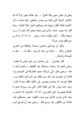 ‫ﻴﺒﻐﻰ ﻟﻭ ﺠﻠﺱ ﻤﻌﻰ ﻭﻗﺘﺎ ﺃﻁﻭل ، ..ﻫﻭ ﻫﻨﺎﻙ ﺒﺨﻴﺭ ﻟﻭﻻ ﺘﻠـﻙ‬
‫ﺍﻷﺨﺒﺎﺭ ﺍﻟﺴﻴﺌﺔ ﺍﻟﺘﻰ ﺘﺄﺘﻴﻪ ﻤﻥ ﻤﺼﺭ ﻭﺘﻨﻐﺹ ﻋﻠﻴﻪ ﺤﻴﺎﺘـﻪ ﻷﻥ‬
‫ﺍﻷﺨﻭﺓ ﻫﻨﺎﻙ ﺃﻜﻠﻭﺍ ﻭﺠﻬﻪ ﻟﻤﺎ ﻭﺼﻠﺘﻬﻡ ﺃﺨﺒﺎﺭ ﻓﺘﺎﺓ ﺍﻟﻌﺘﺒﺔ ، ﻭﻟﻤﺎ‬
‫ﻗﻠﺕ ﺇﻨﻪ ﻤﺠﺭﺩ ﺤﺩﺙ ﻋﺎﺩﻯ ﻓﻰ ﻤﺩﻴﻨﺔ ﺒﺤﺠﻡ ﺍﻟﻘـﺎﻫﺭﺓ ﺃﻨـﺯﺭﺩ‬
‫ﻭﺠﻬﻪ ﻭﻗﺎل .. ﺃﻴﺵ ﺒﻴﻜﻡ ﻴﺎ ﻤﺼـﺭﻴﻴﻥ .. ﻫـﺎﺩﺍ ﺍﻟـﺩﻡ ﻓـﻰ‬
                                      ‫ﻋﺭﻭﻗﻜﻡ ﺼﺎﺭ ﻤﻭﻴﺎ؟‬
‫ﻭﻗﺒل ﺃﻥ ﻴﻭﺩﻋﻨﻲ ﻤﻨﺤﻨﻰ ﻤﺴﺒﺤﺔ ﻭﻁﺎﻗﻴﺔ ﻤﻥ ﺍﻟﺤﺭﻴﺭ‬
‫ﺍﻟﻤﻁﺭﺯ ﻭﻗﺎل ... ﻫﺩﻴﺔ ﻤﻥ ﻋﻨﺩ ﺍﻟﺭﺴﻭل ، ﻓﻘﻠـﺕ ... ﻋﻠﻴـﻪ‬
                                        ‫ﺍﻟﺼﻼﺓ ﻭﺍﻟﺴﻼﻡ .‬
‫ﻗﺎل ﻋﻴﺴﻭﻯ .. ﺇﻥ ﺭﻤﻀﺎﻥ ﻤﻥ ﻏﻴﺭﻩ ﻟﻴﺱ ﻟﻪ ﻁﻌﻡ ،‬
‫ﻭﺤﺘﻰ ﺍﻟﻌﻴﺩ ﺒﻼ ﺭﺍﺌﺤﺔ ، ﻀﺤﻙ ﻋﺒﺩ ﺍﻟﻠﻁﻴﻑ ، ﻭﺍﺒﺘﺴﻡ ﺃﺤﻤـﺩ‬
‫ﻁﻪ ، ﻭﺤﻴﻥ ﻨﻅﺭﺍ ﺇﻟﻲ ﺃﺩﺭﻜﺕ ﺤﺠﻡ ﺍﻟﻤﻔﺎﺭﻗﺔ ﻓﻰ ﺍﻟﻤﻭﻀﻭﻉ ،‬
‫ﻓﻼﺒﺩ ﺃﻥ ﻋﻴﺴﻭﻯ ﻫﻭ ﺁﺨﺭ ﻤﻥ ﻴﺘﻜﻠﻡ ﻋﻥ ﺍﻟﺭﻭﺍﺌﺢ ﻭﺍﻟﻁﻌـﻭﻡ ،‬
‫ﻓﻜﻠﻨﺎ ﻨﻌﺭﻑ ﺃﻨﻪ ﻤﺼﺎﺏ ﺒﻀﻤﻭﺭ ﻓﻰ ﺍﻷﻨﻑ ﺃﻓﻘﺩﻩ ﺤﺎﺴﺔ ﺍﻟﺸﻡ ،‬
‫ﻭﻫﻭ ﺩﺍﺌﻤﺎ ﻴﻌﺯﻭ ﻫﺫﺍ ﺇﻟﻰ ﻗﻨﺒﻠﺔ ﺍﻟﻐﺎﺯ ﺍﻟﺘﻰ ﺼـﻭﺒﻭﻫﺎ ﻨﺎﺤﻴـﺔ‬
‫ﺍﻟﻤﻠﺠﺄ ﻟﻴﺠﺒﺭﻭﻨﺎ ﻋﻠﻰ ﺍﻟﺨﺭﻭﺝ ، ﺃﻤﺎ ﺃﻨﺎ ، ﻓﺎﻋﺭﻑ ﺃﻨﻪ ﺍﻟﻭﺤﻴـﺩ‬
‫ﺒﻴﻨﻨﺎ ﺍﻟﺫﻯ ﺸﺭﺏ ﺍﻟﺸﺎﻯ ﻴﻭﻡ ﺼﺏ ﺍﻟﻨﻘﻴﺏ ﻋﻤﺭ ﻤﺼﻁﻔﻰ ﻟﺘﺭﺍ‬
‫ﻜﺎﻤﻼ ﻤﻥ ﺍﻟﻜﺎﻓﻭﺭ ﻓﻴﻪ ،ﻭﻤﻊ ﺫﻟﻙ ، ﻭﺤﺘﻰ ﺒﻌﺩ ﺃﻥ ﺃﺼﺒﺢ ﺃﻤﺭﻩ‬
 