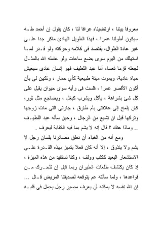 ‫ﻤﻌﺭﻭﻓﺎ ﺒﻴﻨﻨﺎ ، ﺍﺭﺘﻀﻴﻨﺎﻩ ﻋﺭﺍﻓﺎ ﻟﻨﺎ ، ﻜﺎﻥ ﻴﻘﻭل ﺇﻥ ﺃﺤﻤﺩ ﻁـﻪ‬
                                                  ‫ﹰ‬
‫ﺴﻴﻜﻭﻥ ﺃﻁﻭﻟﻨﺎ ﻋﻤﺭﺍ ، ﻓﻬﺫﺍ ﺍﻟﻁﻭﻴل ﺍﻟﻬﺎﺩﺉ ﻤﺎﻜﺭ ﺠﺩﺍ ﻋﻠـﻰ‬
                                   ‫ﹰ‬
‫ﻏﻴﺭ ﻋﺎﺩﺓ ﺍﻟﻁﻭﺍل، ﻴﻘﺘﺼﺩ ﻓﻰ ﻜﻼﻤﻪ ﻭﺤﺭﻜﺘﻪ ﻭﻟﻭ ﻗـﺩﺭ ﻟﻤـﺎ‬
‫ﺍﺴﺘﻬﻠﻙ ﻤﻥ ﺍﻟﻴﻭﻡ ﺴﻭﻯ ﺒﻀﻊ ﺴﺎﻋﺎﺕ ﻭﻟﻭ ﻋﺎﻤﻠﻪ ﺍﷲ ﺒﺎﻟﻤﺜـل‬
‫ﻟﺠﻌﻠﻪ ﻗﺯﻤﺎ ﺘﻌﺴﺎ، ﺃﻤﺎ ﻋﺒﺩ ﺍﻟﻠﻁﻴﻑ ﻓﻬﻭ ﺇﻨﺴﺎﻥ ﻋﺎﺩﻯ ﺴﻴﻌﻴﺵ‬
‫ﺤﻴﺎﺓ ﻋﺎﺩﻴﺔ، ﻭﻴﻤﻭﺕ ﻤﻴﺘﺔ ﻁﺒﻴﻌﻴﺔ ﻜﺄﻱ ﺤﻤﺎﺭ ، ﻭﺘﻜﻬﻥ ﻟﻰ ﺒﺄﻥ‬
‫ﺃﻜﻭﻥ ﺍﻷﻗﺼﺭ ﻋﻤﺭﺍ ، ﻓﻠﺴﺕ ﻓﻰ ﺭﺃﻴﻪ ﺴﻭﻯ ﺤﻴﻭﺍﻥ ﻴﻘﺒل ﻋﻠﻰ‬
‫ﻜل ﺸﺊ ﺒﺸﺭﺍﻫﺔ ، ﻴﺄﻜل ﻭﻴﺸﺭﺏ ﻜﺒﻐل ، ﻭﻴﻀﺎﺠﻊ ﻤﺜل ﺜﻭﺭ،‬
‫ﻜﺎﻥ ﻴﻠﻤﺢ ﺇﻟﻰ ﻋﻼﻗﺘﻰ ﺒﺄﻡ ﻁﺎﺭﻕ ، ﺠﺎﺭﺘﻰ ﺍﻟﺘﻰ ﻤﺎﺕ ﺯﻭﺠﻬﺎ‬
‫ﻭﺘﺭﻜﻬﺎ ﻗﺒل ﺍﻥ ﺘﺸﺒﻊ ﻤﻥ ﺍﻟﺭﺠﺎل ، ﻭﺤﻴﻥ ﺴﺄﻟﻪ ﻋﺒﺩ ﺍﻟﻠﻁﻴـﻑ‬
     ‫.. ﻭﻤﺎﺫﺍ ﻋﻨﻙ ؟ ﻗﺎل ﺇﻨﻪ ﻻ ﻴﺸﻡ ﺒﻤﺎ ﻓﻴﻪ ﺍﻟﻜﻔﺎﻴﺔ ﻟﻴﻌﺭﻑ .‬
‫ﻭﻤﻊ ﺃﻨﻪ ﻤﻥ ﺍﻟﻐﺒﺎﺀ ﺃﻥ ﻨﻌﻠﻕ ﻤﺼﺎﺌﺭﻨﺎ ﺒﻠﺴﺎﻥ ﺭﺠل ﻻ‬
‫ﻴﺸﻡ ﻭﻻ ﻴﺘﺫﻭﻕ ، ﺇﻻ ﺃﻨﻪ ﻜﺎﻥ ﻓﻌﻼ ﻴﺘﻤﻴﺯ ﺒﻬﺫﻩ ﺍﻟﻘـﺩﺭﺓ ﻋﻠـﻰ‬
‫ﺍﻻﺴﺘﺸﻌﺎﺭ ﺍﻟﺒﻌﻴﺩ ﻜﻜﻠﺏ ﻭﻭﻟﻑ ، ﻭﻜﻨﺎ ﻨﺴﺘﻔﻴﺩ ﻤﻥ ﻫﺫﻩ ﺍﻟﻤﻴﺯﺓ ،‬
‫ﺇﺫ ﻜﺎﻥ ﻴﻜﺘﺸﻑ ﻁﻠﻌﺎﺕ ﺍﻟﻁﻴﺭﺍﻥ ﺭﺒﻤﺎ ﻗﺒل ﺇﻥ ﺘﺘﺤـﺭﻙ ﻤـﻥ‬
‫ﻗﻭﺍﻋﺩﻫﺎ ، ﻭﻟﻤﺎ ﺴﺄﻟﺘﻪ ﻋﻡ ﻴﺘﻭﻗﻌﻪ ﻟﺼﺩﻴﻘﻨﺎ ﺍﻟﻤﺭﻴﺽ ﻗـﺎل ...‬
‫ﺇﻥ ﺍﷲ ﻨﻔﺴﻪ ﻻ ﻴﻤﻜﻨﻪ ﺃﻥ ﻴﻌﺭﻑ ﻤﺼﻴﺭ ﺭﺠل ﻴﺤﻤل ﻓﻰ ﻗﻠﺒـﻪ‬
 