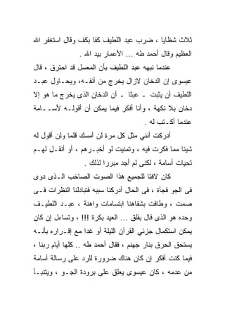 ‫ﺜﻼﺙ ﺸﻅﺎﻴﺎ ، ﻀﺭﺏ ﻋﺒﺩ ﺍﻟﻠﻁﻴﻑ ﻜﻔﺎ ﺒﻜﻑ ﻭﻗﺎل ﺍﺴﺘﻐﻔﺭ ﺍﷲ‬
                ‫ﺍﻟﻌﻅﻴﻡ ﻭﻗﺎل ﺃﺤﻤﺩ ﻁﻪ ... ﺍﻷﻋﻤﺎﺭ ﺒﻴﺩ ﺍﷲ .‬
‫ﻋﻨﺩﻤﺎ ﻨﺒﻬﻪ ﻋﺒﺩ ﺍﻟﻠﻁﻴﻑ ﺒﺄﻥ ﺍﻟﻤﻌﺴل ﻗﺩ ﺍﺤﺘﺭﻕ ، ﻗﺎل‬
‫ﻋﻴﺴﻭﻯ ﺇﻥ ﺍﻟﺩﺨﺎﻥ ﻻﺯﺍل ﻴﺨﺭﺝ ﻤﻥ ﺃﻨﻔـﻪ، ﻭﻴﺤـﺎﻭل ﻋﺒـﺩ‬
‫ﺍﻟﻠﻁﻴﻑ ﺃﻥ ﻴﺜﺒﺕ ـ ﻋﺒﺜﺎ ـ ﺃﻥ ﺍﻟﺩﺨﺎﻥ ﺍﻟﺫﻯ ﻴﺨﺭﺝ ﻤﺎ ﻫﻭ ﺇﻻ‬
‫ﺩﺨﺎﻥ ﺒﻼ ﻨﻜﻬﺔ ، ﻭﺃﻨﺎ ﺃﻓﻜﺭ ﻓﻴﻤﺎ ﻴﻤﻜﻥ ﺃﻥ ﺃﻗﻭﻟـﻪ ﻷﺴــﺎﻤﺔ‬
                                       ‫ﻋﻨﺩﻤﺎ ﺃﻜـﺘﺏ ﻟﻪ .‬
‫ﺃﺩﺭﻜﺕ ﺃﻨﻨﻲ ﻤﺜل ﻜل ﻤﺭﺓ ﻟﻥ ﺃﻤﺴﻙ ﻗﻠﻤﺎ ﻭﻟﻥ ﺃﻗﻭل ﻟﻪ‬
‫ﺸﻴﺌﺎ ﻤﻤﺎ ﻓﻜﺭﺕ ﻓﻴﻪ ، ﻭﺘﻤﻨﻴﺕ ﻟﻭ ﺃﺨﺒـﺭﻫﻡ ، ﺃﻭ ﺃﻨﻘـل ﻟﻬـﻡ‬
                 ‫ﺘﺤﻴﺎﺕ ﺃﺴﺎﻤﺔ ، ﻟﻜﻨﻰ ﻟﻡ ﺃﺠﺩ ﻤﺒﺭﺭﺍ ﻟﺫﻟﻙ .‬
‫ﻜﺎﻥ ﻻﻓﺘﺎ ﻟﻠﺠﻤﻴﻊ ﻫﺫﺍ ﺍﻟﺼﻭﺕ ﺍﻟﺼﺎﺨﺏ ﺍﻟـﺫﻯ ﺩﻭﻯ‬
‫ﻓﻰ ﺍﻟﺠﻭ ﻓﺠﺄﺓ ، ﻓﻰ ﺍﻟﺤﺎل ﺃﺩﺭﻜﻨﺎ ﺴﺒﺒﻪ ﻓﺘﺒﺎﺩﻟﻨﺎ ﺍﻟﻨﻅﺭﺍﺕ ﻓـﻰ‬
‫ﺼﻤﺕ ، ﻭﻁﺎﻓﺕ ﺒﺸﻔﺎﻫﻨﺎ ﺍﺒﺘﺴﺎﻤﺎﺕ ﻭﺍﻫﻨﺔ ، ﻋﺒـﺩ ﺍﻟﻠﻁﻴـﻑ‬
‫ﻭﺤﺩﻩ ﻫﻭ ﺍﻟﺫﻯ ﻗﺎل ﺒﻘﻠﻕ ... ﺍﻟﻌﻴﺩ ﺒﻜﺭﺓ !!! ، ﻭﺘﺴﺎﺀل ﺇﻥ ﻜﺎﻥ‬
‫ﻴﻤﻜﻥ ﺍﺴﺘﻜﻤﺎل ﺠﺯﺌﻲ ﺍﻟﻘﺭﺁﻥ ﺍﻟﻠﻴﻠﺔ ﺃﻭ ﻏﺩﺍ ﻤﻊ ﺇﻗـﺭﺍﺭﻩ ﺒﺄﻨـﻪ‬
‫ﻴﺴﺘﺤﻕ ﺍﻟﺤﺭﻕ ﺒﻨﺎﺭ ﺠﻬﻨﻡ ، ﻓﻘﺎل ﺃﺤﻤﺩ ﻁﻪ .. ﻜﻠﻬﺎ ﺃﻴﺎﻡ ﺭﺒﻨﺎ ،‬
‫ﻓﻴﻤﺎ ﻜﻨﺕ ﺃﻓﻜﺭ ﺇﻥ ﻜﺎﻥ ﻫﻨﺎﻙ ﻀﺭﻭﺭﺓ ﻟﻠﺭﺩ ﻋﻠﻰ ﺭﺴﺎﻟﺔ ﺃﺴﺎﻤﺔ‬
‫ﻤﻥ ﻋﺩﻤﻪ ، ﻜﺎﻥ ﻋﻴﺴﻭﻯ ﻴﻌﻠﻕ ﻋﻠﻰ ﺒﺭﻭﺩﺓ ﺍﻟﺠـﻭ ، ﻭﻴﺘﻨﺒـﺄ‬
 