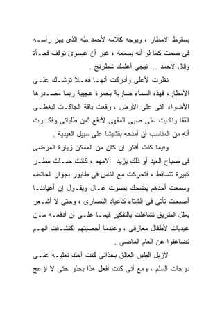 ‫ﺒﺴﻘﻭﻁ ﺍﻷﻤﻁﺎﺭ ، ﻭﻴﻭﺠﻪ ﻜﻼﻤﻪ ﻷﺤﻤﺩ ﻁﻪ ﺍﻟﺫﻯ ﻴﻬﺯ ﺭﺃﺴـﻪ‬
‫ﻓﻰ ﺼﻤﺕ ﻜﻤﺎ ﻟﻭ ﺃﻨﻪ ﻴﺴﻤﻌﻪ ، ﻏﻴﺭ ﺃﻥ ﻋﻴﺴﻭﻯ ﺘﻭﻗﻑ ﻓﺠـﺄﺓ‬
                   ‫ﻭﻗﺎل ﻷﺤﻤﺩ ... ﺘﻴﺠﻰ ﺃﻋﻠﻤﻙ ﺸﻁﺭﻨﺞ .‬
‫ﻨﻅﺭﺕ ﻷﻋﻠﻰ ﻭﺃﺩﺭﻜﺕ ﺃﻨﻬـﺎ ﻓﻌـﻼ ﺘﻭﺸـﻙ ﻋﻠـﻰ‬
‫ﺍﻷﻤﻁﺎﺭ، ﻓﻬﺫﻩ ﺍﻟﺴﻤﺎﺀ ﻀﺎﺭﺒﺔ ﺒﺤﻤﺭﺓ ﻋﺠﻴﺒﺔ ﺭﺒﻤﺎ ﻤﺼـﺩﺭﻫﺎ‬
‫ﺍﻷﻀﻭﺍﺀ ﺍﻟﺘﻰ ﻋﻠﻰ ﺍﻷﺭﺽ ، ﺭﻓﻌﺕ ﻴﺎﻗﺔ ﺍﻟﺠﺎﻜـﺕ ﻟﻴﻐﻁـﻰ‬
‫ﺍﻟﻘﻔﺎ ﻭﻨﺎﺩﻴﺕ ﻋﻠﻰ ﺼﺒﻰ ﺍﻟﻤﻘﻬﻰ ﻷﺩﻓﻊ ﺜﻤﻥ ﻁﻠﺒﺎﺘﻰ ﻭﻓﻜـﺭﺕ‬
      ‫ﺃﻨﻪ ﻤﻥ ﺍﻟﻤﻨﺎﺴﺏ ﺃﻥ ﺃﻤﻨﺤﻪ ﺒﻘﺸﻴﺸﺎ ﻋﻠﻰ ﺴﺒﻴل ﺍﻟﻌﻴﺩﻴﺔ .‬
‫ﻭﻓﻴﻤﺎ ﻜﻨﺕ ﺃﻓﻜﺭ ﺇﻥ ﻜﺎﻥ ﻤﻥ ﺍﻟﻤﻤﻜﻥ ﺯﻴﺎﺭﺓ ﺍﻟﻤﺭﻀﻰ‬
‫ﻓﻰ ﺼﺒﺎﺡ ﺍﻟﻌﻴﺩ ﺃﻭ ﺫﻟﻙ ﻴﺯﻴﺩ ﺁﻻﻤﻬﻡ ، ﻜﺎﻨﺕ ﺤﺒـﺎﺕ ﻤﻁـﺭ‬
‫ﻜﺒﻴﺭﺓ ﺘﺘﺴﺎﻗﻁ ، ﻓﺘﺤﺭﻜﺕ ﻤﻊ ﺍﻟﻨﺎﺱ ﻓﻰ ﻁﺎﺒﻭﺭ ﺒﺠﻭﺍﺭ ﺍﻟﺤﺎﺌﻁ،‬
‫ﻭﺴﻤﻌﺕ ﺃﺤﺩﻫﻡ ﻴﻀﺤﻙ ﺒﺼﻭﺕ ﻋـﺎل ﻭﻴﻘـﻭل ﺇﻥ ﺃﻋﻴﺎﺩﻨـﺎ‬
‫ﺃﺼﺒﺤﺕ ﺘﺄﺘﻰ ﻓﻰ ﺍﻟﺸﺘﺎﺀ ﻜﺄﻋﻴﺎﺩ ﺍﻟﻨﺼﺎﺭﻯ ، ﻭﺤﺘﻰ ﻻ ﺃﺸـﻌﺭ‬
‫ﺒﻤﻠل ﺍﻟﻁﺭﻴﻕ ﺘﺸﺎﻏﻠﺕ ﺒﺎﻟﺘﻔﻜﻴﺭ ﻓﻴﻤـﺎ ﻋﻠـﻰ ﺃﻥ ﺃﺩﻓﻌـﻪ ﻤـﻥ‬
‫ﻋﻴﺩﻴﺎﺕ ﻷﻁﻔﺎل ﻤﻌﺎﺭﻓﻰ ، ﻭﻋﻨﺩﻤﺎ ﺃﺤﺼﻴﺘﻬﻡ ﺍﻜﺘﺸـﻔﺕ ﺍﻨﻬـﻡ‬
                            ‫ﺘﻀﺎﻋﻔﻭﺍ ﻋﻥ ﺍﻟﻌﺎﻡ ﺍﻟﻤﺎﻀﻰ .‬
‫ﻷﺯﻴل ﺍﻟﻁﻴﻥ ﺍﻟﻌﺎﻟﻕ ﺒﺤﺫﺍﺌﻰ ﻜﻨﺕ ﺃﺤﻙ ﻨﻌﻠﻴـﻪ ﻋﻠـﻰ‬
‫ﺩﺭﺠﺎﺕ ﺍﻟﺴﻠﻡ ، ﻭﻤﻊ ﺃﻨﻰ ﻜﻨﺕ ﺃﻓﻌل ﻫﺫﺍ ﺒﺤﺫﺭ ﺤﺘﻰ ﻻ ﺃﺯﻋﺞ‬
 