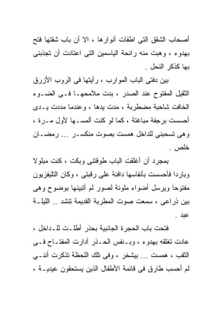 ‫ﺃﺼﺤﺎﺏ ﺍﻟﺸﻘﻕ ﺍﻟﺘﻰ ﺍﻁﻔﺎﺕ ﺃﻨﻭﺍﺭﻫﺎ ، ﺍﻻ ﺃﻥ ﺒﺎﺏ ﺸﻘﺘﻬﺎ ﻓﺘﺢ‬
‫ﺒﻬﺩﻭﺀ ، ﻭﻫﺒﺕ ﻤﻨﻪ ﺭﺍﺌﺤﺔ ﺍﻟﻴﺎﺴﻤﻴﻥ ﺍﻟﺘﻰ ﺍﻋﺘﺎﺩﺕ ﺃﻥ ﺘﺠﺫﺒﻨﻰ‬
                                        ‫ﺒﻬﺎ ﻜﺫﻜﺭ ﺍﻟﻨﺤل .‬
‫ﺒﻴﻥ ﺩﻓﺘﻰ ﺍﻟﺒﺎﺏ ﺍﻟﻤﻭﺍﺭﺏ ، ﺭﺃﻴﺘﻬﺎ ﻓﻰ ﺍﻟﺭﻭﺏ ﺍﻷﺯﺭﻕ‬
‫ﺍﻟﺜﻘﻴل ﺍﻟﻤﻔﺘﻭﺡ ﻋﻨﺩ ﺍﻟﺼﺩﺭ ، ﺒﺩﺕ ﻤﻼﻤﺤﻬـﺎ ﻓـﻰ ﺍﻟﻀـﻭﺀ‬
‫ﺍﻟﺨﺎﻓﺕ ﺸﺎﺤﺒﺔ ﻤﻀﻁﺭﺒﺔ ، ﻤﺩﺕ ﻴﺩﻫﺎ ، ﻭﻋﻨﺩﻤﺎ ﻤﺩﺩﺕ ﻴـﺩﻯ‬
‫ﺃﺤﺴﺴﺕ ﺒﺭﺠﻔﺔ ﻤﺒﺎﻏﺘﺔ ، ﻜﻤﺎ ﻟﻭ ﻜﻨﺕ ﺃﻟﻤﺴـﻬﺎ ﻷﻭل ﻤـﺭﺓ ،‬
‫ﻭﻫﻰ ﺘﺴﺤﺒﻨﻰ ﻟﻠﺩﺍﺨل ﻫﻤﺴﺕ ﺒﺼﻭﺕ ﻤﻨﻜﺴـﺭ ... ﺭﻤﻀـﺎﻥ‬
                                                 ‫ﺨﻠﺹ .‬
‫ﺒﻤﺠﺭﺩ ﺃﻥ ﺃﻏﻠﻘﺕ ﺍﻟﺒﺎﺏ ﻁﻭﻗﺘﻨﻰ ﻭﺒﻜﺕ ، ﻜﻨﺕ ﻤﺒﻠﻭﻻ‬
‫ﻭﺒﺎﺭﺩﺍ ﻓﺄﺤﺴﺴﺕ ﺒﺄﻨﻔﺎﺴﻬﺎ ﺩﺍﻓﺌﺔ ﻋﻠﻰ ﺭﻗﺒﺘﻰ ، ﻭﻜﺎﻥ ﺍﻟﺘﻠﻴﻔﺯﻴﻭﻥ‬
‫ﻤﻔﺘﻭﺤﺎ ﻭﻴﺭﺴل ﺃﻀﻭﺍﺀ ﻤﻠﻭﻨﺔ ﻟﺼﻭﺭ ﻟﻡ ﺃﺘﺒﻴﻨﻬﺎ ﺒﻭﻀﻭﺡ ﻭﻫﻰ‬
‫ﺒﻴﻥ ﺫﺭﺍﻋﻰ ، ﺴﻤﻌﺕ ﺼﻭﺕ ﺍﻟﻤﻁﺭﺒﺔ ﺍﻟﻘﺩﻴﻤﺔ ﺘﻨﺸﺩ .. ﺍﻟﻠﻴﻠـﺔ‬
                                                  ‫ﻋﻴﺩ .‬
‫ﻓﺘﺤﺕ ﺒﺎﺏ ﺍﻟﺤﺠﺭﺓ ﺍﻟﺠﺎﻨﺒﻴﺔ ﺒﺤﺫﺭ ﺃﻁﻠـﺕ ﻟﻠـﺩﺍﺨل ،‬
‫ﻋﺎﺩﺕ ﺘﻐﻠﻘﻪ ﺒﻬﺩﻭﺀ ، ﻭﺒـﻨﻔﺱ ﺍﻟﺤـﺫﺭ ﺃﺩﺍﺭﺕ ﺍﻟﻤﻔﺘـﺎﺡ ﻓـﻰ‬
‫ﺍﻟﺜﻘﺏ ، ﻫﻤﺴﺕ ... ﺒﻴﺸﺨﺭ ، ﻭﻓﻰ ﺘﻠﻙ ﺍﻟﻠﺤﻅﺔ ﺘﺫﻜﺭﺕ ﺃﻨﻨـﻲ‬
‫ﻟﻡ ﺃﺤﺴﺏ ﻁﺎﺭﻕ ﻓﻰ ﻗﺎﺌﻤﺔ ﺍﻷﻁﻔﺎل ﺍﻟﺫﻴﻥ ﻴﺴﺘﺤﻘﻭﻥ ﻋﻴﺩﻴـﺔ ،‬
 