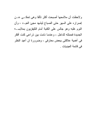 ‫ﻭﻻﺤﻅﺕ ﺃﻥ ﻤﻼﻤﺤﻬﺎ ﺃﺼﺒﺤﺕ ﺃﻜﺜﺭ ﺘﺄﻟﻘﺎ ﻭﻫﻰ ﺘﺤﻜـﻰ ﻋـﻥ‬
‫ﺇﺼﺭﺍﺭﻩ ﻋﻠﻰ ﺍﻟﺴﻬﺭ ﺤﺘﻰ ﺍﻟﺼﺒﺎﺡ ﻟﻴﺸﻬﺩ ﻤﺠﺊ ﺍﻟﻌﻴـﺩ ، ﻭﺃﻥ‬
‫ﺍﻟﻨﻭﻡ ﻏﻠﺒﻪ ﻭﻫﻭ ﺠﺎﻟﺱ ﻋﻠﻰ ﺍﻟﻜﻨﺒﺔ ﺃﻤﺎﻡ ﺍﻟﺘﻠﻴﻔﺯﻴﻭﻥ ﺒﻤﻼﺒﺴـﻪ‬
‫ﺍﻟﺠﺩﻴﺩﺓ ﻓﺤﻤﻠﺘﻪ ﻟﻠﺩﺍﺨل ، ﻭﻋﻨﺩﻤﺎ ﻨﺎﻤﺕ ﺒﻴﻥ ﺫﺭﺍﻋﻰ ﻜﻨﺕ ﺃﻓﻜﺭ‬
‫ﻓﻰ ﺃﻫﻤﻴﺔ ﻋﻼﻗﺘﻰ ﺒﺒﻌﺽ ﻤﻌﺎﺭﻓﻰ ، ﻭﻀﺭﻭﺭﺓ ﺍﻥ ﺃﻋﻴﺩ ﺍﻟﻨﻅﺭ‬
                                    ‫ﻓﻰ ﻗﺎﺌﻤﺔ ﺍﻟﻌﻴﺩﻴﺎﺕ .‬
 