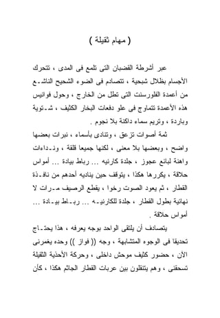 ‫) ﻤﻬﺎﻡ ﺜﻘﻴﻠﺔ (‬

‫ﻋﺒﺭ ﺃﺸﺭﻁﺔ ﺍﻟﻘﻀﺒﺎﻥ ﺍﻟﺘﻰ ﺘﻠﻤﻊ ﻓﻰ ﺍﻟﻤﺩﻯ ، ﺘﺘﺤﺭﻙ‬
‫ﺍﻷﺠﺴﺎﻡ ﺒﻅﻼل ﺸﺒﺤﻴﺔ ، ﺘﺘﺼﺎﺩﻡ ﻓﻰ ﺍﻟﻀﻭﺀ ﺍﻟﺸﺤﻴﺢ ﺍﻟﻨﺎﺸـﻊ‬
‫ﻤﻥ ﺃﻋﻤﺩﺓ ﺍﻟﻔﻠﻭﺭﺴﻨﺕ ﺍﻟﺘﻰ ﺘﻁل ﻤﻥ ﺍﻟﺨﺎﺭﺝ ، ﻭﺤﻭل ﻓﻭﺍﻨﻴﺱ‬
‫ﻫﺫﻩ ﺍﻷﻋﻤﺩﺓ ﺘﺘﻤﺎﻭﺝ ﻓﻰ ﻋﻠﻭ ﺩﻓﻌﺎﺕ ﺍﻟﺒﺨﺎﺭ ﺍﻟﻜﺜﻴﻑ ، ﺸـﺘﻭﻴﺔ‬
                    ‫ﻭﺒﺎﺭﺩﺓ ، ﻭﺘﺭﻴﻡ ﺴﻤﺎﺀ ﺩﺍﻜﻨﺔ ﺒﻼ ﻨﺠﻭﻡ .‬
‫ﺜﻤﺔ ﺃﺼﻭﺍﺕ ﺘﺯﻋﻕ ، ﻭﺘﻨﺎﺩﻯ ﺒﺄﺴﻤﺎﺀ ، ﻨﺒﺭﺍﺕ ﺒﻌﻀﻬﺎ‬
‫ﻭﺍﻀﺢ ، ﻭﺒﻌﻀﻬﺎ ﺒﻼ ﻤﻌﻨﻰ ، ﻟﻜﻨﻬﺎ ﺠﻤﻴﻌﺎ ﻗﻠﻘﺔ ، ﻭﻨـﺩﺍﺀﺍﺕ‬
‫ﻭﺍﻫﻨﺔ ﻟﺒﺎﺌﻊ ﻋﺠﻭﺯ ، ﺠﻠﺩﺓ ﻜﺎﺭﻨﻴﻪ ... ﺭﺒﺎﻁ ﺒﻴﺎﺩﺓ ... ﺃﻤﻭﺍﺱ‬
‫ﺤﻼﻗﺔ ، ﻴﻜﺭﺭﻫﺎ ﻫﻜﺫﺍ ، ﻴﺘﻭﻗﻑ ﺤﻴﻥ ﻴﻨﺎﺩﻴﻪ ﺃﺤﺩﻫﻡ ﻤﻥ ﻨﺎﻓـﺫﺓ‬
‫ﺍﻟﻘﻁﺎﺭ ، ﺜﻡ ﻴﻌﻭﺩ ﺍﻟﺼﻭﺕ ﺭﺨﻭﺍ ، ﻴﻘﻁﻊ ﺍﻟﺭﺼﻴﻑ ﻤـﺭﺍﺕ ﻻ‬
‫ﻨﻬﺎﺌﻴﺔ ﺒﻁﻭل ﺍﻟﻘﻁﺎﺭ ، ﺠﻠﺩﺓ ﻟﻠﻜﺎﺭﻨﻴـﻪ ... ﺭﺒـﺎﻁ ﺒﻴـﺎﺩﺓ ...‬
                                          ‫ﺃﻤﻭﺍﺱ ﺤﻼﻗﺔ .‬
‫ﻴﺘﺼﺎﺩﻑ ﺃﻥ ﻴﻠﺘﻘﻰ ﺍﻟﻭﺍﺤﺩ ﺒﻭﺠﻪ ﻴﻌﺭﻓﻪ ، ﻫﺫﺍ ﻴﺤﺘـﺎﺝ‬
‫ﺘﺤﺩﻴﻘﺎ ﻓﻰ ﺍﻟﻭﺠﻭﻩ ﺍﻟﻤﺘﺸﺎﺒﻬﺔ ، ﻭﺠﻪ )) ﻓﻭﺍﺯ (( ﻭﺤﺩﻩ ﻴﻐﻤﺭﻨﻰ‬
‫ﺍﻵﻥ ، ﺤﻀﻭﺭ ﻜﺜﻴﻑ ﻤﻭﺤﺵ ﺩﺍﺨﻠﻰ ، ﻭﺤﺭﻜﺔ ﺍﻷﺤﺫﻴﺔ ﺍﻟﺜﻘﻴﻠﺔ‬
‫ﺘﺴﺤﻘﻨﻰ ، ﻭﻫﻡ ﻴﺘﻨﻘﻠﻭﻥ ﺒﻴﻥ ﻋﺭﺒﺎﺕ ﺍﻟﻘﻁﺎﺭ ﺍﻟﺠﺎﺜﻡ ﻫﻜﺫﺍ ، ﻜﺄﻥ‬
 