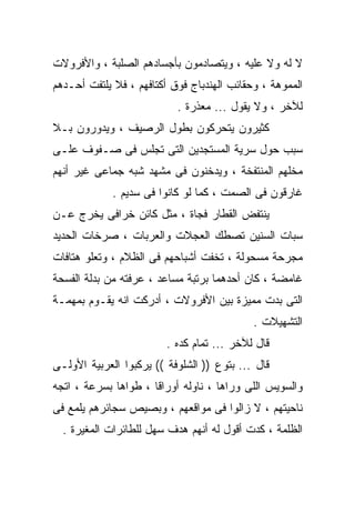 ‫ﻻ ﻟﻪ ﻭﻻ ﻋﻠﻴﻪ ، ﻭﻴﺘﺼﺎﺩﻤﻭﻥ ﺒﺄﺠﺴﺎﺩﻫﻡ ﺍﻟﺼﻠﺒﺔ ، ﻭﺍﻷﻓﺭﻭﻻﺕ‬
‫ﺍﻟﻤﻤﻭﻫﺔ ، ﻭﺤﻘﺎﺌﺏ ﺍﻟﻬﻨﺩﺒﺎﺝ ﻓﻭﻕ ﺃﻜﺘﺎﻓﻬﻡ ، ﻓﻼ ﻴﻠﺘﻔﺕ ﺃﺤـﺩﻫﻡ‬
                           ‫ﻟﻶﺨﺭ ، ﻭﻻ ﻴﻘﻭل ... ﻤﻌﺫﺭﺓ .‬
‫ﻜﺜﻴﺭﻭﻥ ﻴﺘﺤﺭﻜﻭﻥ ﺒﻁﻭل ﺍﻟﺭﺼﻴﻑ ، ﻭﻴﺩﻭﺭﻭﻥ ﺒـﻼ‬
‫ﺴﺒﺏ ﺤﻭل ﺴﺭﻴﺔ ﺍﻟﻤﺴﺘﺠﺩﻴﻥ ﺍﻟﺘﻰ ﺘﺠﻠﺱ ﻓﻰ ﺼـﻔﻭﻑ ﻋﻠـﻰ‬
‫ﻤﺨﻠﻬﻡ ﺍﻟﻤﻨﺘﻔﺨﺔ ، ﻭﻴﺩﺨﻨﻭﻥ ﻓﻰ ﻤﺸﻬﺩ ﺸﺒﻪ ﺠﻤﺎﻋﻰ ﻏﻴﺭ ﺃﻨﻬﻡ‬
             ‫ﻏﺎﺭﻗﻭﻥ ﻓﻰ ﺍﻟﺼﻤﺕ ، ﻜﻤﺎ ﻟﻭ ﻜﺎﻨﻭﺍ ﻓﻰ ﺴﺩﻴﻡ .‬
‫ﻴﻨﺘﻔﺽ ﺍﻟﻘﻁﺎﺭ ﻓﺠﺎﺓ ، ﻤﺜل ﻜﺎﺌﻥ ﺨﺭﺍﻓﻰ ﻴﺨﺭﺝ ﻋـﻥ‬
‫ﺴﺒﺎﺕ ﺍﻟﺴﻨﻴﻥ ﺘﺼﻁﻙ ﺍﻟﻌﺠﻼﺕ ﻭﺍﻟﻌﺭﺒﺎﺕ ، ﺼﺭﺨﺎﺕ ﺍﻟﺤﺩﻴﺩ‬
‫ﻤﺠﺭﺤﺔ ﻤﺴﺤﻭﻟﺔ ، ﺘﺨﻔﺕ ﺃﺸﺒﺎﺤﻬﻡ ﻓﻰ ﺍﻟﻅﻼﻡ ، ﻭﺘﻌﻠﻭ ﻫﺘﺎﻓﺎﺕ‬
‫ﻏﺎﻤﻀﺔ ، ﻜﺎﻥ ﺃﺤﺩﻫﻤﺎ ﺒﺭﺘﺒﺔ ﻤﺴﺎﻋﺩ ، ﻋﺭﻓﺘﻪ ﻤﻥ ﺒﺩﻟﺔ ﺍﻟﻔﺴﺤﺔ‬
‫ﺍﻟﺘﻰ ﺒﺩﺕ ﻤﻤﻴﺯﺓ ﺒﻴﻥ ﺍﻷﻓﺭﻭﻻﺕ ، ﺃﺩﺭﻜﺕ ﺍﻨﻪ ﻴﻘـﻭﻡ ﺒﻤﻬﻤـﺔ‬
                                            ‫ﺍﻟﺘﺸﻬﻴﻼﺕ .‬
                         ‫ﻗﺎل ﻟﻶﺨﺭ ... ﺘﻤﺎﻡ ﻜﺩﻩ .‬
‫ﻗﺎل ... ﺒﺘﻭﻉ )) ﺍﻟﺸﻠﻭﻓﺔ (( ﻴﺭﻜﺒﻭﺍ ﺍﻟﻌﺭﺒﻴﺔ ﺍﻷﻭﻟـﻰ‬
‫ﻭﺍﻟﺴﻭﻴﺱ ﺍﻟﻠﻰ ﻭﺭﺍﻫﺎ ، ﻨﺎﻭﻟﻪ ﺃﻭﺭﺍﻗﺎ ، ﻁﻭﺍﻫﺎ ﺒﺴﺭﻋﺔ ، ﺍﺘﺠﻪ‬
‫ﻨﺎﺤﻴﺘﻬﻡ ، ﻻ ﺯﺍﻟﻭﺍ ﻓﻰ ﻤﻭﺍﻗﻌﻬﻡ ، ﻭﺒﺼﻴﺹ ﺴﺠﺎﺌﺭﻫﻡ ﻴﻠﻤﻊ ﻓﻰ‬
  ‫ﺍﻟﻅﻠﻤﺔ ، ﻜﺩﺕ ﺃﻗﻭل ﻟﻪ ﺃﻨﻬﻡ ﻫﺩﻑ ﺴﻬل ﻟﻠﻁﺎﺌﺭﺍﺕ ﺍﻟﻤﻐﻴﺭﺓ .‬
 