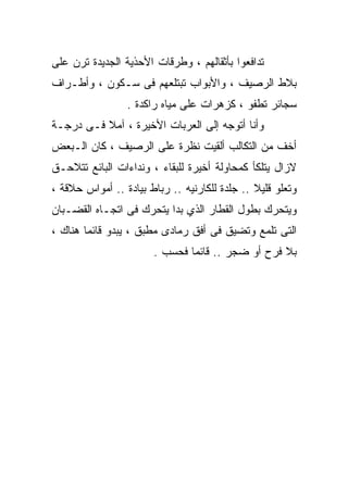 ‫ﺘﺩﺍﻓﻌﻭﺍ ﺒﺄﺜﻘﺎﻟﻬﻡ ، ﻭﻁﺭﻗﺎﺕ ﺍﻷﺤﺫﻴﺔ ﺍﻟﺠﺩﻴﺩﺓ ﺘﺭﻥ ﻋﻠﻰ‬
‫ﺒﻼﻁ ﺍﻟﺭﺼﻴﻑ ، ﻭﺍﻷﺒﻭﺍﺏ ﺘﺒﺘﻠﻌﻬﻡ ﻓﻰ ﺴـﻜﻭﻥ ، ﻭﺃﻁـﺭﺍﻑ‬
                 ‫ﺴﺠﺎﺌﺭ ﺘﻁﻔﻭ ، ﻜﺯﻫﺭﺍﺕ ﻋﻠﻰ ﻤﻴﺎﻩ ﺭﺍﻜﺩﺓ .‬
‫ﻭﺃﻨﺎ ﺃﺘﻭﺠﻪ ﺇﻟﻰ ﺍﻟﻌﺭﺒﺎﺕ ﺍﻷﺨﻴﺭﺓ ، ﺁﻤﻼ ﻓـﻰ ﺩﺭﺠـﺔ‬
          ‫ﹰ‬
‫ﺃﺨﻑ ﻤﻥ ﺍﻟﺘﻜﺎﻟﺏ ﺃﻟﻘﻴﺕ ﻨﻅﺭﺓ ﻋﻠﻰ ﺍﻟﺭﺼﻴﻑ ، ﻜﺎﻥ ﺍﻟـﺒﻌﺽ‬
‫ﻻﺯﺍل ﻴﺘﻠﻜﺄ ﻜﻤﺤﺎﻭﻟﺔ ﺃﺨﻴﺭﺓ ﻟﻠﺒﻘﺎﺀ ، ﻭﻨﺩﺍﺀﺍﺕ ﺍﻟﺒﺎﺌﻊ ﺘﺘﻼﺤـﻕ‬
‫ﻭﺘﻌﻠﻭ ﻗﻠﻴﻼ .. ﺠﻠﺩﺓ ﻟﻠﻜﺎﺭﻨﻴﻪ .. ﺭﺒﺎﻁ ﺒﻴﺎﺩﺓ .. ﺃﻤﻭﺍﺱ ﺤﻼﻗﺔ ،‬
                                               ‫ﹰ‬
‫ﻭﻴﺘﺤﺭﻙ ﺒﻁﻭل ﺍﻟﻘﻁﺎﺭ ﺍﻟﺫﻱ ﺒﺩﺍ ﻴﺘﺤﺭﻙ ﻓﻰ ﺍﺘﺠـﺎﻩ ﺍﻟﻘﻀـﺒﺎﻥ‬
‫ﺍﻟﺘﻰ ﺘﻠﻤﻊ ﻭﺘﻀﻴﻕ ﻓﻰ ﺃﻓﻕ ﺭﻤﺎﺩﻯ ﻤﻁﺒﻕ ، ﻴﺒﺩﻭ ﻗﺎﺌﻤﺎ ﻫﻨﺎﻙ ،‬
                       ‫ﺒﻼ ﻓﺭﺡ ﺃﻭ ﻀﺠﺭ .. ﻗﺎﺌﻤﺎ ﻓﺤﺴﺏ .‬
 