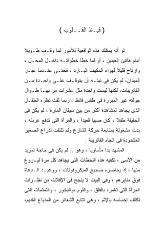 ‫) ﻗﻴـﻅ ﺍﻟﻘــﻠﻭﺏ (‬

‫ﻟﻭ ﺃﻨﻪ ﻴﻤﺘﻠﻙ ﻫﺫﻩ ﺍﻟﻭﺍﻗﻌﻴﺔ ﻟﻸﻤﻭﺭ ﻟﻤﺎ ﻭﻗـﻑ ﻁـﻭﻴﻼ‬
‫ﺃﻤﺎﻡ ﻫﺎﺘﻴﻥ ﺍﻟﻌﻴﻨﻴﻥ ، ﺃﻭ ﻟﻤﺎ ﺨﻁﺎ ﺨﻁﻭﺍﺘـﻪ ﺩﺍﺨـل ﺍﻟﻤﺤـل ،‬
‫ﻭﺍﺭﺘﺎﺡ ﻗﻠﻴﻼ ﻟﻬﻭﺍﺀ ﺍﻟﻤﻜﻴﻑ ﺍﻟﺒـﺎﺭﺩ ، ﻓﺤﺘـﻰ ﻋﻨـﺩﻤﺎ ﻋﺒـﺭ‬
‫ﺍﻟﻤﻴﺩﺍﻥ، ﻟﻡ ﻴﻜﻥ ﻓﻰ ﻨﻴﺘـﻪ ﺃﻥ ﻴﺘﻭﻗـﻑ ﻋﻠـﻰ ﻭﺍﺤـﺩﺓ ﻤـﻥ‬
‫ﺍﻟﻔﺎﺘﺭﻴﻨﺎﺕ، ﻟﻜﻨﻬﺎ ﻟﻴﺴﺕ ﻭﺍﺤﺩﺓ ﻤﺜل ﻋﺸﺭﺍﺕ ﻤﺭ ﺒﻬـﺎ ﻁـﻭﺍل‬
‫ﺠﻭﻟﺘﻪ ﻏﻴﺭ ﺍﻟﻤﺒﺭﺭﺓ ﻓﻰ ﻁﻘﺱ ﻗﺎﺌﻅ ، ﺭﺒﻤﺎ ﻟﻔﺕ ﻨﻅﺭﻩ ﺍﻟﻁﻔـل‬
‫ﺍﻟﺫﻯ ﻴﺠﺎﻫﺩ ﻟﻤﺸﺎﻫﺩﺓ ﺃﻜﺜﺭ ﻤﻥ ﺒﻴﻥ ﺴﻴﻘﺎﻥ ﺍﻟﻤﺎﺭﺓ ، ﻟﻡ ﻴﻜﻥ ﻓﻰ‬
‫ﺍﻟﺤﻘﻴﻘﺔ ﻁﻔﻼ ، ﻜﺎﻥ ﺼﺒﻴﺎ ﻗﻌﻴﺩﺍ ، ﻭﺍﻟﻤﺭﺃﺓ ﺍﻟﺘﻰ ﺘﺩﻓﻊ ﻋﺭﺒﺘﻪ ،‬
‫ﺒﺩﺕ ﻤﺸﻐﻭﻟﺔ ﺒﻤﺘﺎﺒﻌﺔ ﺤﺭﻜﺔ ﺍﻟﺸﺎﺭﻉ ﻭﻟﻡ ﺘﻠﺘﻔﺕ ﻟﺫﺭﺍﻉ ﺍﻟﺼﻐﻴﺭ‬
                              ‫ﺍﻟﻤﺸﺩﻭﺩﺓ ﻓﻰ ﺍﺘﺠﺎﻩ ﺍﻟﻔﺎﺘﺭﻴﻨﺔ .‬
‫ﺍﻟﻤﺸﻬﺩ ﺒﺩﺍ ﻤﺄﺴﺎﻭﻴﺎ ، ﻭﻫﻭ .. ﻟﻡ ﻴﻜﻥ ﻓﻰ ﺤﺎﺠﺔ ﻟﻤﺯﻴﺩ‬
‫ﻤﻥ ﺍﻷﺴﻰ ، ﺘﻜﻔﻴﻪ ﻫﺫﻩ ﺍﻟﻠﺤﻅﺎﺕ ﺍﻟﺘﻰ ﻴﺠﺎﻫﺩ ﻜل ﻤﺭﺓ ﻟﻴـﺭﻭﻍ‬
‫ﻤﻨﻬﺎ ، ﺇﺫ ﻴﺤﺎﺼﺭﻩ ﻀﺠﻴﺞ ﺍﻟﻤﻴﻜﺭﻭﻓﻭﻨﺎﺕ ، ﻭﻭﻋﻴـﺩ ﺍﻟـﺩﻋﺎﺓ‬
‫ﻓﻭﻕ ﻤﻨﺎﺒﺭﻫﻡ ، ﻭﻓﻰ ﺍﻟﺒﻴﺕ ﻻ ﻴﻨﺠﺢ ﻓﻰ ﺍﻹﻓﻼﺕ ﻤﻥ ﻨﻅـﺭﺍﺕ‬
‫ﺍﻟﻤﺭﺃﺓ ﺍﻟﺘﻰ ﺘﻐﻤﺭﻩ ﺒﺎﻟﻘﻠﻕ ، ﻭﺍﻟﻠﻭﻡ ،ﻭﺍﻟﺒﺨﻭﺭ ، ﻭﺍﻟﺘﻤﺘﻤﺎﺕ ﺍﻟﺘﻰ‬
‫ﺘﻜﺜﻑ ﺇﺤﺴﺎﺴﻪ ﺒﺎﻹﺜﻡ ، ﻭﻫﻰ ﺘﺘﺎﺒﻊ ﺍﻟﺸﻌﺎﺌﺭ ﻤﻥ ﺍﻟﻤﺫﻴﺎﻉ ﺍﻟﻘﺩﻴﻡ،‬
 