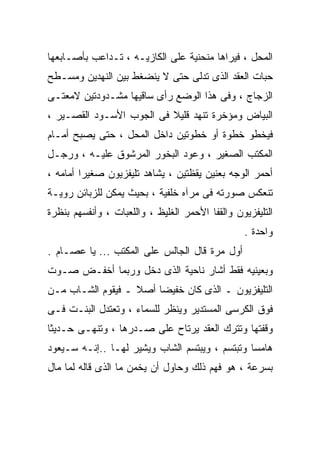 ‫ﺍﻟﻤﺤل ، ﻓﻴﺭﺍﻫﺎ ﻤﻨﺤﻨﻴﺔ ﻋﻠﻰ ﺍﻟﻜﺎﺯﻴـﻪ ، ﺘـﺩﺍﻋﺏ ﺒﺄﺼـﺎﺒﻌﻬﺎ‬
‫ﺤﺒﺎﺕ ﺍﻟﻌﻘﺩ ﺍﻟﺫﻯ ﺘﺩﻟﻰ ﺤﺘﻰ ﻻ ﻴﻨﻀﻐﻁ ﺒﻴﻥ ﺍﻟﻨﻬﺩﻴﻥ ﻭﻤﺴـﻁﺢ‬
‫ﺍﻟﺯﺠﺎﺝ ، ﻭﻓﻰ ﻫﺫﺍ ﺍﻟﻭﻀﻊ ﺭﺃﻯ ﺴﺎﻗﻴﻬﺎ ﻤﺸـﺩﻭﺩﺘﻴﻥ ﻻﻤﻌﺘـﻰ‬
‫ﺍﻟﺒﻴﺎﺽ ﻭﻤﺅﺨﺭﺓ ﺘﻨﻬﺩ ﻗﻠﻴﻼ ﻓﻰ ﺍﻟﺠﻭﺏ ﺍﻷﺴـﻭﺩ ﺍﻟﻘﺼـﻴﺭ ،‬
‫ﻓﻴﺨﻁﻭ ﺨﻁﻭﺓ ﺃﻭ ﺨﻁﻭﺘﻴﻥ ﺩﺍﺨل ﺍﻟﻤﺤل ، ﺤﺘﻰ ﻴﺼﺒﺢ ﺃﻤـﺎﻡ‬
‫ﺍﻟﻤﻜﺘﺏ ﺍﻟﺼﻐﻴﺭ ، ﻭﻋﻭﺩ ﺍﻟﺒﺨﻭﺭ ﺍﻟﻤﺭﺸﻭﻕ ﻋﻠﻴـﻪ ، ﻭﺭﺠـل‬
‫ﺃﺤﻤﺭ ﺍﻟﻭﺠﻪ ﺒﻌﻨﻴﻥ ﻴﻘﻅﺘﻴﻥ ، ﻴﺸﺎﻫﺩ ﺘﻠﻴﻔﺯﻴﻭﻥ ﺼﻐﻴﺭﺍ ﺃﻤﺎﻤﻪ ،‬
        ‫ﹰ‬
‫ﺘﻨﻌﻜﺱ ﺼﻭﺭﺘﻪ ﻓﻰ ﻤﺭﺁﻩ ﺨﻠﻔﻴﺔ ، ﺒﺤﻴﺙ ﻴﻤﻜﻥ ﻟﻠﺯﺒﺎﺌﻥ ﺭﻭﻴـﺔ‬
‫ﺍﻟﺘﻠﻴﻔﺯﻴﻭﻥ ﻭﺍﻟﻘﻔﺎ ﺍﻷﺤﻤﺭ ﺍﻟﻐﻠﻴﻅ ، ﻭﺍﻟﻠﻌﺒﺎﺕ ، ﻭﺃﻨﻔﺴﻬﻡ ﺒﻨﻅﺭﺓ‬
                                                 ‫ﻭﺍﺤﺩﺓ .‬
‫ﺃﻭل ﻤﺭﺓ ﻗﺎل ﺍﻟﺠﺎﻟﺱ ﻋﻠﻰ ﺍﻟﻤﻜﺘﺏ ... ﻴﺎ ﻋﺼـﺎﻡ .‬
‫ﻭﺒﻌﻴﻨﻴﻪ ﻓﻘﻁ ﺃﺸﺎﺭ ﻨﺎﺤﻴﺔ ﺍﻟﺫﻯ ﺩﺨل ﻭﺭﺒﻤﺎ ﺃﺨﻔـﺽ ﺼـﻭﺕ‬
‫ﺍﻟﺘﻠﻴﻔﺯﻴﻭﻥ ـ ﺍﻟﺫﻯ ﻜﺎﻥ ﺨﻔﻴﻀﺎ ﺃﺼﻼ ـ ﻓﻴﻘﻭﻡ ﺍﻟﺸـﺎﺏ ﻤـﻥ‬
‫ﻓﻭﻕ ﺍﻟﻜﺭﺴﻰ ﺍﻟﻤﺴﺘﺩﻴﺭ ﻭﻴﻨﻅﺭ ﻟﻠﺴﻤﺎﺀ ، ﻭﺘﻌﺘﺩل ﺍﻟﺒﻨـﺕ ﻓـﻰ‬
‫ﻭﻗﻔﺘﻬﺎ ﻭﺘﺘﺭﻙ ﺍﻟﻌﻘﺩ ﻴﺭﺘﺎﺡ ﻋﻠﻰ ﺼـﺩﺭﻫﺎ ، ﻭﺘﻨﻬـﻰ ﺤـﺩﻴﺜﺎ‬
‫ﻫﺎﻤﺴﺎ ﻭﺘﺒﺘﺴﻡ ، ﻭﻴﺒﺘﺴﻡ ﺍﻟﺸﺎﺏ ﻭﻴﺸﻴﺭ ﻟﻬـﺎ ..ﺇﻨـﻪ ﺴـﻴﻌﻭﺩ‬
‫ﺒﺴﺭﻋﺔ ، ﻫﻭ ﻓﻬﻡ ﺫﻟﻙ ﻭﺤﺎﻭل ﺃﻥ ﻴﺨﻤﻥ ﻤﺎ ﺍﻟﺫﻯ ﻗﺎﻟﻪ ﻟﻤﺎ ﻤﺎل‬
 