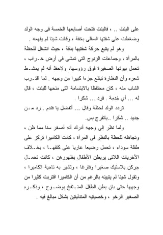 ‫ﻋﻠﻰ ﺍﻟﺒﻨﺕ .. ، ﻓﺎﻟﺒﻨﺕ ﻓﺘﺤﺕ ﺃﺼﺎﺒﻌﻬﺎ ﺍﻟﺨﻤﺴﺔ ﻓﻰ ﻭﺠﻪ ﺍﻟﻭﻟﺩ‬
  ‫ﻭﻀﻐﻁﺕ ﻋﻠﻰ ﺸﻔﺘﻬﺎ ﺍﻟﺴﻔﻠﻰ ﺒﺨﻔﺔ ، ﻭﻗﺎﻟﺕ ﺸﻴﺌﺎ ﻟﻡ ﻴﻔﻬﻤﻪ .‬
‫ﻭﻫﻭ ﻟﻡ ﻴﺘﺒﻊ ﺤﺭﻜﺔ ﺸﻔﺘﻴﻬﺎ ﺒﺩﻗﺔ ، ﺤﻴﺙ ﺍﻨﺸﻐل ﻟﻠﺤﻅﺔ‬
‫ﺒﺎﻟﻤﺭﺁﺓ ، ﻭﺠﻤﺎﻋﺎﺕ ﺍﻟﺯﻨﻭﺝ ﺍﻟﺘﻰ ﺘﻤﺸﻰ ﻓﻰ ﺃﺭﺽ ﺨـﺭﺍﺏ ،‬
‫ﺘﺤﻤل ﺒﻴﻭﺘﻬﺎ ﺍﻟﺼﻐﻴﺭﺓ ﻓﻭﻕ ﺭﺅﻭﺴﻬﺎ، ﻭﻻﺤﻅ ﺃﻨﻪ ﻟﻡ ﻴﻤﺸـﻁ‬
‫ﺸﻌﺭﻩ ﻭﺃﻥ ﺍﻟﻨﻅﺎﺭﺓ ﺘﺒﺘﻠﻊ ﺠﺯﺀﺍ ﻜﺒﻴﺭﺍ ﻤﻥ ﻭﺠﻬﻪ . ﻟﻤﺎ ﺍﻗﺘـﺭﺏ‬
                     ‫ﹰ‬     ‫ﹰ‬
‫ﺍﻟﺸﺎﺏ ﻤﻨﻪ ، ﻜﺎﻥ ﻤﺤﺘﻔﻅﺎ ﺒﺎﻻﺒﺘﺴﺎﻤﺔ ﺍﻟﺘﻰ ﻤﻨﺤﻬﺎ ﻟﻠﺒﻨﺕ ، ﻗﺎل‬
                         ‫ﻟﻪ ... ﺃﻱ ﺨﺩﻤﺔ . ﻓﺭﺩ ... ﺸﻜﺭﺍ .‬
‫ﺘﺭﺩﺩ ﺍﻟﻭﻟﺩ ﻟﺤﻅﺔ ﻭﻗﺎل ... ﺃﺘﻔﻀل ﻴﺎ ﻓﻨﺩﻡ . ﺭﺩ ﻤـﻥ‬
                              ‫ﺠﺩﻴﺩ .. ﺸﻜﺭﺍ ..ﺒﺎﺘﻔﺭﺝ ﺒﺱ.‬
‫ﻭﻟﻤﺎ ﻨﻅﺭ ﺇﻟﻰ ﻭﺠﻬﻪ ﺃﺩﺭﻙ ﺃﻨﻪ ﺃﺼﻐﺭ ﺴﻨﺎ ﻤﻤﺎ ﻅﻥ ،‬
         ‫ﹰ‬
‫ﻭﺘﺠﺎﻫﻠﻪ ﻟﻠﺤﻅﺔ ﺒﺎﻟﻨﻅﺭ ﻓﻰ ﺍﻟﻤﺭﺁﺓ ، ﻜﺎﻨﺕ ﺍﻟﻜﺎﻤﻴﺭﺍ ﺘﺭﻜﺯ ﻋﻠﻰ‬
‫ﻁﻔﻠﺔ ﺴﻭﺩﺍﺀ ، ﺘﺤﻤل ﺭﻀﻴﻌﺎ ﻋﺎﺭﻴﺎ ﻋﻠﻰ ﻜﺘﻔﻬـﺎ ، ﺒﺨـﻼﻑ‬
                   ‫ﹰ‬     ‫ﹰ‬
‫ﺍﻷﺨﺭﻴﺎﺕ ﺍﻟﻼﺘﻰ ﻴﺭﺒﻁﻥ ﺍﻷﻁﻔﺎل ﺒﻅﻬﻭﺭﻫﻥ ، ﻜﺎﻨﺕ ﺘﺤﻤـل‬
‫ﺠﺭﻜﻥ ﺒﻼﺴﺘﻴﻙ ﺼﻐﻴﺭﺍ ﻭﻓﺎﺭﻏﺎ ، ﻭﺘﺸﻴﺭ ﺒﻪ ﻨﺎﺤﻴﺔ ﺍﻟﻜﺎﻤﻴﺭﺍ ،‬
                            ‫ﹰ‬      ‫ﹰ‬
‫ﻭﺘﻘﻭل ﺸﻴﺌﺎ ﻟﻡ ﻴﺘﺒﻴﻨﻪ ﺒﺎﻟﺭﻏﻡ ﻤﻥ ﺃﻥ ﺍﻟﻜﺎﻤﻴﺭﺍ ﺍﻗﺘﺭﺒﺕ ﻜﺜﻴﺭﺍ ﻤﻥ‬
‫ﻭﺠﻬﻬﺎ ﺤﺘﻰ ﺒﺎﻥ ﺒﻁﻥ ﺍﻟﻁﻔل ﺍﻟﻤﻨـﺘﻔﺦ ﺒﻭﻀـﻭﺡ ، ﻭﺫﻜـﺭﻩ‬
     ‫ﺍﻟﺼﻐﻴﺭ ﺍﻟﺭﺨﻭ ، ﻭﺨﺼﻴﺘﻴﻪ ﺍﻟﻤﺘﺩﻟﻴﺘﻴﻥ ﺒﺸﻜل ﻤﺒﺎﻟﻎ ﻓﻴﻪ .‬
 