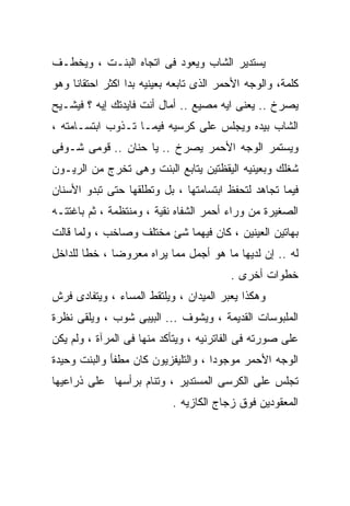 ‫ﻴﺴﺘﺩﻴﺭ ﺍﻟﺸﺎﺏ ﻭﻴﻌﻭﺩ ﻓﻰ ﺍﺘﺠﺎﻩ ﺍﻟﺒﻨـﺕ ، ﻭﻴﺨﻁـﻑ‬
‫ﻜﻠﻤﺔ، ﻭﺍﻟﻭﺠﻪ ﺍﻷﺤﻤﺭ ﺍﻟﺫﻯ ﺘﺎﺒﻌﻪ ﺒﻌﻴﻨﻴﻪ ﺒﺩﺍ ﺍﻜﺜﺭ ﺍﺤﺘﻘﺎﻨﺎ ﻭﻫﻭ‬
‫ﻴﺼﺭﺥ .. ﻴﻌﻨﻰ ﺍﻴﻪ ﻤﺼﻴﻊ .. ﺃﻤﺎل ﺃﻨﺕ ﻓﺎﻴﺩﺘﻙ ﺇﻴﻪ ؟ ﻓﻴﺸـﻴﺢ‬
‫ﺍﻟﺸﺎﺏ ﺒﻴﺩﻩ ﻭﻴﺠﻠﺱ ﻋﻠﻰ ﻜﺭﺴﻴﻪ ﻓﻴﻤـﺎ ﺘـﺫﻭﺏ ﺍﺒﺘﺴـﺎﻤﺘﻪ ،‬
‫ﻭﻴﺴﺘﻤﺭ ﺍﻟﻭﺠﻪ ﺍﻷﺤﻤﺭ ﻴﺼﺭﺥ .. ﻴﺎ ﺤﻨﺎﻥ .. ﻗﻭﻤﻰ ﺸـﻭﻓﻰ‬
‫ﺸﻐﻠﻙ ﻭﺒﻌﻴﻨﻴﻪ ﺍﻟﻴﻘﻅﺘﻴﻥ ﻴﺘﺎﺒﻊ ﺍﻟﺒﻨﺕ ﻭﻫﻰ ﺘﺨﺭﺝ ﻤﻥ ﺍﻟﺭﻴـﻭﻥ‬
‫ﻓﻴﻤﺎ ﺘﺠﺎﻫﺩ ﻟﺘﺤﻔﻅ ﺍﺒﺘﺴﺎﻤﺘﻬﺎ ، ﺒل ﻭﺘﻁﻠﻘﻬﺎ ﺤﺘﻰ ﺘﺒﺩﻭ ﺍﻷﺴﻨﺎﻥ‬
‫ﺍﻟﺼﻐﻴﺭﺓ ﻤﻥ ﻭﺭﺍﺀ ﺃﺤﻤﺭ ﺍﻟﺸﻔﺎﻩ ﻨﻘﻴﺔ ، ﻭﻤﻨﺘﻅﻤﺔ ، ﺜﻡ ﺒﺎﻏﺘﺘـﻪ‬
‫ﺒﻬﺎﺘﻴﻥ ﺍﻟﻌﻴﻨﻴﻥ ، ﻜﺎﻥ ﻓﻴﻬﻤﺎ ﺸﺊ ﻤﺨﺘﻠﻑ ﻭﺼﺎﺨﺏ ، ﻭﻟﻤﺎ ﻗﺎﻟﺕ‬
‫ﻟﻪ .. ﺇﻥ ﻟﺩﻴﻬﺎ ﻤﺎ ﻫﻭ ﺃﺠﻤل ﻤﻤﺎ ﻴﺭﺍﻩ ﻤﻌﺭﻭﻀﺎ ، ﺨﻁﺎ ﻟﻠﺩﺍﺨل‬
                                         ‫ﺨﻁﻭﺍﺕ ﺃﺨﺭﻯ .‬
‫ﻭﻫﻜﺫﺍ ﻴﻌﺒﺭ ﺍﻟﻤﻴﺩﺍﻥ ، ﻭﻴﻠﺘﻘﻁ ﺍﻟﻤﺴﺎﺀ ، ﻭﻴﺘﻔﺎﺩﻯ ﻓﺭﺵ‬
‫ﺍﻟﻤﻠﺒﻭﺴﺎﺕ ﺍﻟﻘﺩﻴﻤﺔ ، ﻭﻴﺸﻭﻑ ... ﺍﻟﺒﻴﺒﻰ ﺸﻭﺏ ، ﻭﻴﻠﻘﻰ ﻨﻅﺭﺓ‬
‫ﻋﻠﻰ ﺼﻭﺭﺘﻪ ﻓﻰ ﺍﻟﻔﺎﺘﺭﻨﻴﻪ ، ﻭﻴﺘﺄﻜﺩ ﻤﻨﻬﺎ ﻓﻰ ﺍﻟﻤﺭﺁﺓ ، ﻭﻟﻡ ﻴﻜﻥ‬
‫ﺍﻟﻭﺠﻪ ﺍﻷﺤﻤﺭ ﻤﻭﺠﻭﺩﺍ ، ﻭﺍﻟﺘﻠﻴﻔﺯﻴﻭﻥ ﻜﺎﻥ ﻤﻁﻔﺄ ﻭﺍﻟﺒﻨﺕ ﻭﺤﻴﺩﺓ‬
‫ﺘﺠﻠﺱ ﻋﻠﻰ ﺍﻟﻜﺭﺴﻰ ﺍﻟﻤﺴﺘﺩﻴﺭ ، ﻭﺘﻨﺎﻡ ﺒﺭﺃﺴﻬﺎ ﻋﻠﻰ ﺫﺭﺍﻋﻴﻬﺎ‬
                           ‫ﺍﻟﻤﻌﻘﻭﺩﻴﻥ ﻓﻭﻕ ﺯﺠﺎﺝ ﺍﻟﻜﺎﺯﻴﻪ .‬
 