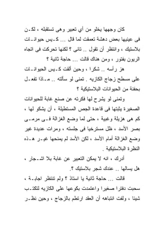 ‫ﻜﺎﻥ ﻭﺠﻬﻬﺎ ﻴﺨﻠﻭ ﻤﻥ ﺃﻱ ﺘﻌﺒﻴﺭ ﻭﻫﻰ ﺘﺴﺘﻘﺒﻠﻪ ، ﻟﻜـﻥ‬
‫ﻓﻰ ﻋﻴﻨﻴﻬﺎ ﺒﻌﺽ ﺩﻫﺸﺔ ﺘﻌﻤﻘﺕ ﻟﻤﺎ ﻗﺎل ... ﻜـﻴﺱ ﺤﻴﻭﺍﻨـﺎﺕ‬
‫ﺒﻼﺴﺘﻴﻙ ، ﻭﺍﻨﺘﻅﺭ ﺃﻥ ﺘﻘﻭل .. ﺘﺎﻨﻰ ؟ ﻟﻜﻨﻬﺎ ﺘﺤﺭﻜﺕ ﻓﻰ ﺍﺘﺠﺎﻩ‬
          ‫ﺍﻟﺭﻴﻭﻥ ﺒﻔﺘﻭﺭ ، ﻭﻤﻥ ﻫﻨﺎﻙ ﻗﺎﻟﺕ ... ﺤﺎﺠﺔ ﺜﺎﻨﻴﺔ ؟‬
‫ﻫﺯ ﺭﺃﺴﻪ .. ﺸﻜﺭﺍ ، ﻭﺤﻴﻥ ﺃﻟﻘﺕ ﻜـﻴﺱ ﺍﻟﺤﻴﻭﺍﻨـﺎﺕ‬
‫ﻋﻠﻰ ﻤﺴﻁﺢ ﺯﺠﺎﺝ ﺍﻟﻜﺎﺯﻴﻪ . ﺘﻤﻨﻰ ﻟﻭ ﺴﺄﻟﺘﻪ .. ﻤـﺎﺫﺍ ﺘﻔﻌـل‬
                         ‫ﺒﺤﻔﻨﺔ ﻤﻥ ﺍﻟﺤﻴﻭﺍﻨﺎﺕ ﺍﻟﺒﻼﺴﺘﻴﻜﻴﺔ ؟‬
‫ﻭﺘﻤﻨﻰ ﻟﻭ ﻴﺸﺭﺡ ﻟﻬﺎ ﻓﻜﺭﺘﻪ ﻋﻥ ﺼﻨﻊ ﻏﺎﺒﺔ ﻟﻠﺤﻴﻭﺍﻨﺎﺕ‬
‫ﺍﻟﺼﻐﻴﺭﺓ ﻴﺜﺒﺘﻬﺎ ﻓﻰ ﻗﺎﻋﺩﺓ ﺍﻟﺠﺹ ﺍﻟﻤﺴﺘﻁﻴﻠﺔ ، ﺃﻥ ﻴﺸﻜﻭ ﻟﻬﺎ ،‬
‫ﻜﻡ ﻫﻰ ﻫﺯﻴﻠﺔ ﻭﻏﺒﻴﺔ ، ﺤﺘﻰ ﻟﻤﺎ ﻭﻀﻊ ﺍﻟﻐﺯﺍﻟﺔ ﻓـﻰ ﻤﺭﻤـﻰ‬
‫ﺒﺼﺭ ﺍﻷﺴﺩ ، ﻅل ﻤﺴﺘﺭﺨﻴﺎ ﻓﻰ ﺠﻠﺴﺘﻪ ، ﻭﻤﺭﺍﺕ ﻋﺩﻴﺩﺓ ﻏﻴﺭ‬
                           ‫ﹰ‬
‫ﻭﻀﻊ ﺍﻟﻐﺯﺍﻟﺔ ﺃﻤﺎﻡ ﺍﻷﺴﺩ ، ﻟﻜﻥ ﺍﻷﺴﺩ ﻟﻡ ﻴﻤﻨﺤﻬﺎ ﻏﻴـﺭ ﻫـﺫﻩ‬
                                      ‫ﺍﻟﻨﻅﺭﺓ ﺍﻟﺒﻼﺴﺘﻴﻜﻴﺔ .‬
‫ﺃﺩﺭﻙ ، ﺍﻨﻪ ﻻ ﻴﻤﻜﻥ ﺍﻟﺘﻌﺒﻴﺭ ﻋﻥ ﻏﺎﺒﺔ ﺒﻼ ﺍﺸـﺠﺎﺭ ،‬
                      ‫ﻫل ﻴﺴﺎﻟﻬﺎ .. ﻋﻨﺩﻙ ﺸﺠﺭ ﺒﻼﺴﺘﻴﻙ ؟.‬
‫ﻗﺎﻟﺕ ... ﺤﺎﺠﺔ ﺜﺎﻨﻴﺔ ﻴﺎ ﺍﺴﺘﺎﺫ ؟ ﻭﻟﻡ ﺘﻨﺘﻅﺭ ﺍﺠﺎﺒـﺔ ،‬
‫ﺴﺤﺒﺕ ﺩﻓﺘﺭﺍ ﺼﻐﻴﺭﺍ ﻭﺍﻋﺘﻤﺩﺕ ﺒﻜﻭﻋﻬﺎ ﻋﻠﻰ ﺍﻟﻜﺎﺯﻴﻪ ﻟﺘﻜﺘـﺏ‬
‫ﺸﻴﺌﺎ ، ﻭﻟﻔﺕ ﺍﻨﺘﺒﺎﻫﻪ ﺃﻥ ﺍﻟﻌﻘﺩ ﺍﺭﺘﻁﻡ ﺒﺎﻟﺯﺠﺎﺝ ، ﻭﺤﻴﻥ ﻨﻅـﺭ‬
 