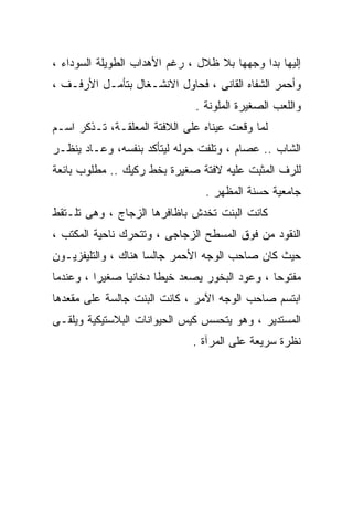 ‫ﺇﻟﻴﻬﺎ ﺒﺩﺍ ﻭﺠﻬﻬﺎ ﺒﻼ ﻅﻼل ، ﺭﻏﻡ ﺍﻷﻫﺩﺍﺏ ﺍﻟﻁﻭﻴﻠﺔ ﺍﻟﺴﻭﺩﺍﺀ ،‬
‫ﻭﺃﺤﻤﺭ ﺍﻟﺸﻔﺎﻩ ﺍﻟﻘﺎﻨﻰ ، ﻓﺤﺎﻭل ﺍﻻﻨﺸـﻐﺎل ﺒﺘﺄﻤـل ﺍﻷﺭﻓـﻑ ،‬
                              ‫ﻭﺍﻟﻠﻌﺏ ﺍﻟﺼﻐﻴﺭﺓ ﺍﻟﻤﻠﻭﻨﺔ .‬
‫ﻟﻤﺎ ﻭﻗﻌﺕ ﻋﻴﻨﺎﻩ ﻋﻠﻰ ﺍﻟﻼﻓﺘﺔ ﺍﻟﻤﻌﻠﻘـﺔ، ﺘـﺫﻜﺭ ﺍﺴـﻡ‬
‫ﺍﻟﺸﺎﺏ .. ﻋﺼﺎﻡ ، ﻭﺘﻠﻔﺕ ﺤﻭﻟﻪ ﻟﻴﺘﺄﻜﺩ ﺒﻨﻔﺴﻪ، ﻭﻋـﺎﺩ ﻴﻨﻅـﺭ‬
‫ﻟﻠﺭﻑ ﺍﻟﻤﺜﺒﺕ ﻋﻠﻴﻪ ﻻﻓﺘﺔ ﺼﻐﻴﺭﺓ ﺒﺨﻁ ﺭﻜﻴﻙ .. ﻤﻁﻠﻭﺏ ﺒﺎﺌﻌﺔ‬
                                ‫ﺠﺎﻤﻌﻴﺔ ﺤﺴﻨﺔ ﺍﻟﻤﻅﻬﺭ .‬
‫ﻜﺎﻨﺕ ﺍﻟﺒﻨﺕ ﺘﺨﺩﺵ ﺒﺎﻅﺎﻓﺭﻫﺎ ﺍﻟﺯﺠﺎﺝ ، ﻭﻫﻰ ﺘﻠـﺘﻘﻁ‬
‫ﺍﻟﻨﻘﻭﺩ ﻤﻥ ﻓﻭﻕ ﺍﻟﻤﺴﻁﺢ ﺍﻟﺯﺠﺎﺠﻰ ، ﻭﺘﺘﺤﺭﻙ ﻨﺎﺤﻴﺔ ﺍﻟﻤﻜﺘﺏ ،‬
‫ﺤﻴﺙ ﻜﺎﻥ ﺼﺎﺤﺏ ﺍﻟﻭﺠﻪ ﺍﻷﺤﻤﺭ ﺠﺎﻟﺴﺎ ﻫﻨﺎﻙ ، ﻭﺍﻟﺘﻠﻴﻔﺯﻴـﻭﻥ‬
‫ﻤﻔﺘﻭﺤﺎ ، ﻭﻋﻭﺩ ﺍﻟﺒﺨﻭﺭ ﻴﺼﻌﺩ ﺨﻴﻁﺎ ﺩﺨﺎﻨﻴﺎ ﺼﻐﻴﺭﺍ ، ﻭﻋﻨﺩﻤﺎ‬
‫ﺍﺒﺘﺴﻡ ﺼﺎﺤﺏ ﺍﻟﻭﺠﻪ ﺍﻵﻤﺭ ، ﻜﺎﻨﺕ ﺍﻟﺒﻨﺕ ﺠﺎﻟﺴﺔ ﻋﻠﻰ ﻤﻘﻌﺩﻫﺎ‬
‫ﺍﻟﻤﺴﺘﺩﻴﺭ ، ﻭﻫﻭ ﻴﺘﺤﺴﺱ ﻜﻴﺱ ﺍﻟﺤﻴﻭﺍﻨﺎﺕ ﺍﻟﺒﻼﺴﺘﻴﻜﻴﺔ ﻭﻴﻠﻘـﻰ‬
                              ‫ﻨﻅﺭﺓ ﺴﺭﻴﻌﺔ ﻋﻠﻰ ﺍﻟﻤﺭﺁﺓ .‬
 