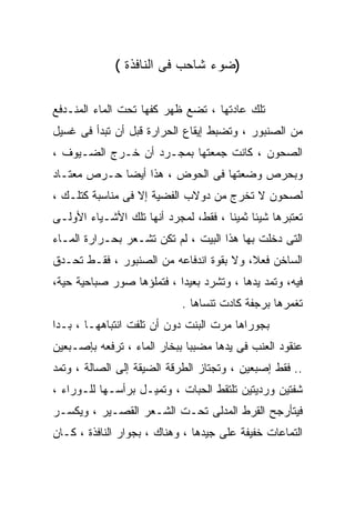 ‫)ﻀﻭﺀ ﺸﺎﺤﺏ ﻓﻰ ﺍﻟﻨﺎﻓﺫﺓ (‬

‫ﺘﻠﻙ ﻋﺎﺩﺘﻬﺎ ، ﺘﻀﻊ ﻅﻬﺭ ﻜﻔﻬﺎ ﺘﺤﺕ ﺍﻟﻤﺎﺀ ﺍﻟﻤﻨـﺩﻓﻊ‬
‫ﻤﻥ ﺍﻟﺼﻨﺒﻭﺭ ، ﻭﺘﻀﺒﻁ ﺇﻴﻘﺎﻉ ﺍﻟﺤﺭﺍﺭﺓ ﻗﺒل ﺃﻥ ﺘﺒﺩﺃ ﻓﻰ ﻏﺴﻴل‬
‫ﺍﻟﺼﺤﻭﻥ ، ﻜﺎﻨﺕ ﺠﻤﻌﺘﻬﺎ ﺒﻤﺠـﺭﺩ ﺃﻥ ﺨـﺭﺝ ﺍﻟﻀـﻴﻭﻑ ،‬
‫ﻭﺒﺤﺭﺹ ﻭﻀﻌﺘﻬﺎ ﻓﻰ ﺍﻟﺤﻭﺽ ، ﻫﺫﺍ ﺃﻴﻀﺎ ﺤـﺭﺹ ﻤﻌﺘـﺎﺩ‬
‫ﻟﺼﺤﻭﻥ ﻻ ﺘﺨﺭﺝ ﻤﻥ ﺩﻭﻻﺏ ﺍﻟﻔﻀﻴﺔ ﺇﻻ ﻓﻰ ﻤﻨﺎﺴﺒﺔ ﻜﺘﻠـﻙ ،‬
‫ﺘﻌﺘﺒﺭﻫﺎ ﺸﻴﺌﺎ ﺜﻤﻴﻨﺎ ، ﻓﻘﻁ، ﻟﻤﺠﺭﺩ ﺃﻨﻬﺎ ﺘﻠﻙ ﺍﻷﺸـﻴﺎﺀ ﺍﻷﻭﻟـﻰ‬
‫ﺍﻟﺘﻰ ﺩﺨﻠﺕ ﺒﻬﺎ ﻫﺫﺍ ﺍﻟﺒﻴﺕ ، ﻟﻡ ﺘﻜﻥ ﺘﺸـﻌﺭ ﺒﺤـﺭﺍﺭﺓ ﺍﻟﻤـﺎﺀ‬
‫ﺍﻟﺴﺎﺨﻥ ﻓﻌﻼ، ﻭﻻ ﺒﻘﻭﺓ ﺍﻨﺩﻓﺎﻋﻪ ﻤﻥ ﺍﻟﺼﻨﺒﻭﺭ ، ﻓﻘـﻁ ﺘﺤـﺩﻕ‬
‫ﻓﻴﻪ، ﻭﺘﻤﺩ ﻴﺩﻫﺎ ، ﻭﺘﺸﺭﺩ ﺒﻌﻴﺩﺍ ، ﻓﺘﻤﻠﺅﻫﺎ ﺼﻭﺭ ﺼﺒﺎﺤﻴﺔ ﺤﻴﺔ،‬
                            ‫ﺘﻐﻤﺭﻫﺎ ﺒﺭﺠﻔﺔ ﻜﺎﺩﺕ ﺘﻨﺴﺎﻫﺎ .‬
‫ﺒﺠﻭﺭﺍﻫﺎ ﻤﺭﺕ ﺍﻟﺒﻨﺕ ﺩﻭﻥ ﺃﻥ ﺘﻠﻔﺕ ﺍﻨﺘﺒﺎﻫﻬـﺎ ، ﺒـﺩﺍ‬
‫ﻋﻨﻘﻭﺩ ﺍﻟﻌﻨﺏ ﻓﻰ ﻴﺩﻫﺎ ﻤﻀﺒﺒﺎ ﺒﺒﺨﺎﺭ ﺍﻟﻤﺎﺀ ، ﺘﺭﻓﻌﻪ ﺒﺈﺼـﺒﻌﻴﻥ‬
                             ‫ﹰ‬
‫.. ﻓﻘﻁ ﺇﺼﺒﻌﻴﻥ ، ﻭﺘﺠﺘﺎﺯ ﺍﻟﻁﺭﻗﺔ ﺍﻟﻀﻴﻘﺔ ﺇﻟﻰ ﺍﻟﺼﺎﻟﺔ ، ﻭﺘﻤﺩ‬
‫ﺸﻔﺘﻴﻥ ﻭﺭﺩﻴﺘﻴﻥ ﺘﻠﺘﻘﻁ ﺍﻟﺤﺒﺎﺕ ، ﻭﺘﻤﻴـل ﺒﺭﺃﺴـﻬﺎ ﻟﻠـﻭﺭﺍﺀ ،‬
‫ﻓﻴﺘﺄﺭﺠﺢ ﺍﻟﻘﺭﻁ ﺍﻟﻤﺩﻟﻰ ﺘﺤـﺕ ﺍﻟﺸـﻌﺭ ﺍﻟﻘﺼـﻴﺭ ، ﻭﻴﻜﺴـﺭ‬
‫ﺍﻟﺘﻤﺎﻋﺎﺕ ﺨﻔﻴﻔﺔ ﻋﻠﻰ ﺠﻴﺩﻫﺎ ، ﻭﻫﻨﺎﻙ ، ﺒﺠﻭﺍﺭ ﺍﻟﻨﺎﻓﺫﺓ ، ﻜـﺎﻥ‬
 