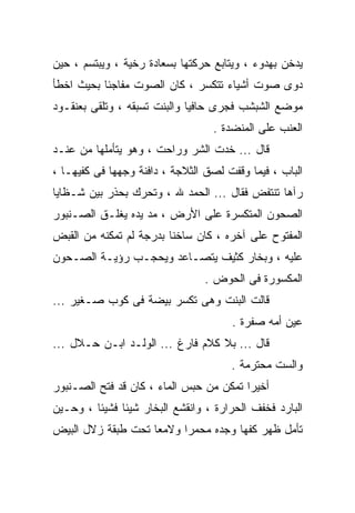 ‫ﻴﺩﺨﻥ ﺒﻬﺩﻭﺀ ، ﻭﻴﺘﺎﺒﻊ ﺤﺭﻜﺘﻬﺎ ﺒﺴﻌﺎﺩﺓ ﺭﺨﻴﺔ ، ﻭﻴﺒﺘﺴﻡ ، ﺤﻴﻥ‬
‫ﺩﻭﻯ ﺼﻭﺕ ﺃﺸﻴﺎﺀ ﺘﺘﻜﺴﺭ ، ﻜﺎﻥ ﺍﻟﺼﻭﺕ ﻤﻔﺎﺠﺌﺎ ﺒﺤﻴﺙ ﺍﺨﻁﺄ‬
‫ﻤﻭﻀﻊ ﺍﻟﺸﺒﺸﺏ ﻓﺠﺭﻯ ﺤﺎﻓﻴﺎ ﻭﺍﻟﺒﻨﺕ ﺘﺴﺒﻘﻪ ، ﻭﺘﻠﻘﻰ ﺒﻌﻨﻘـﻭﺩ‬
                                  ‫ﺍﻟﻌﻨﺏ ﻋﻠﻰ ﺍﻟﻤﻨﻀﺩﺓ .‬
‫ﻗﺎل ... ﺨﺩﺕ ﺍﻟﺸﺭ ﻭﺭﺍﺤﺕ ، ﻭﻫﻭ ﻴﺘﺄﻤﻠﻬﺎ ﻤﻥ ﻋﻨـﺩ‬
‫ﺍﻟﺒﺎﺏ ، ﻓﻴﻤﺎ ﻭﻗﻔﺕ ﻟﺼﻕ ﺍﻟﺜﻼﺠﺔ ، ﺩﺍﻓﻨﺔ ﻭﺠﻬﻬﺎ ﻓﻰ ﻜﻔﻴﻬـﺎ ،‬
‫ﺭﺁﻫﺎ ﺘﻨﺘﻔﺽ ﻓﻘﺎل ... ﺍﻟﺤﻤﺩ ﷲ ، ﻭﺘﺤﺭﻙ ﺒﺤﺫﺭ ﺒﻴﻥ ﺸـﻅﺎﻴﺎ‬
‫ﺍﻟﺼﺤﻭﻥ ﺍﻟﻤﺘﻜﺴﺭﺓ ﻋﻠﻰ ﺍﻷﺭﺽ ، ﻤﺩ ﻴﺩﻩ ﻴﻐﻠـﻕ ﺍﻟﺼـﻨﺒﻭﺭ‬
‫ﺍﻟﻤﻔﺘﻭﺡ ﻋﻠﻰ ﺁﺨﺭﻩ ، ﻜﺎﻥ ﺴﺎﺨﻨﺎ ﺒﺩﺭﺠﺔ ﻟﻡ ﺘﻤﻜﻨﻪ ﻤﻥ ﺍﻟﻘﺒﺽ‬
‫ﻋﻠﻴﻪ ، ﻭﺒﺨﺎﺭ ﻜﺜﻴﻑ ﻴﺘﺼـﺎﻋﺩ ﻭﻴﺤﺠـﺏ ﺭﺅﻴـﺔ ﺍﻟﺼـﺤﻭﻥ‬
                                ‫ﺍﻟﻤﻜﺴﻭﺭﺓ ﻓﻰ ﺍﻟﺤﻭﺽ .‬
‫ﻗﺎﻟﺕ ﺍﻟﺒﻨﺕ ﻭﻫﻰ ﺘﻜﺴﺭ ﺒﻴﻀﺔ ﻓﻰ ﻜﻭﺏ ﺼـﻐﻴﺭ ...‬
                                      ‫ﻋﻴﻥ ﺃﻤﻪ ﺼﻔﺭﺓ .‬
‫ﻗﺎل ... ﺒﻼ ﻜﻼﻡ ﻓﺎﺭﻍ ... ﺍﻟﻭﻟـﺩ ﺍﺒـﻥ ﺤـﻼل ...‬
                                      ‫ﻭﺍﻟﺴﺕ ﻤﺤﺘﺭﻤﺔ .‬
‫ﺃﺨﻴﺭﺍ ﺘﻤﻜﻥ ﻤﻥ ﺤﺒﺱ ﺍﻟﻤﺎﺀ ، ﻜﺎﻥ ﻗﺩ ﻓﺘﺢ ﺍﻟﺼـﻨﺒﻭﺭ‬
‫ﺍﻟﺒﺎﺭﺩ ﻓﺨﻔﻑ ﺍﻟﺤﺭﺍﺭﺓ ، ﻭﺍﻨﻘﺸﻊ ﺍﻟﺒﺨﺎﺭ ﺸﻴﺌﺎ ﻓﺸﻴﺌﺎ ، ﻭﺤـﻴﻥ‬
‫ﺘﺄﻤل ﻅﻬﺭ ﻜﻔﻬﺎ ﻭﺠﺩﻩ ﻤﺤﻤﺭﺍ ﻭﻻﻤﻌﺎ ﺘﺤﺕ ﻁﺒﻘﺔ ﺯﻻل ﺍﻟﺒﻴﺽ‬
 