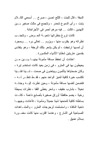 ‫ﺍﻟﺩﺒﻘﺔ ، ﻗﺎل ﻟﻠﺒﻨﺕ ، ﺍﻟﺜﻠﺞ ﺍﺤﺴﻥ ، ﺼﺭﺥ ... ﺃﺴﻤﻌﻲ ﺍﻟﻜـﻼﻡ‬
‫ﻴﺎﺒﺕ ، ﺭﺃﻯ ﺍﻟﺩﻤﻭﻉ ﺘﻨﺤﺩﺭ ، ﻭﺘﺘﺠﻤﻊ ﻓﻰ ﻤﺜﻠﺙ ﺼﻐﻴﺭ ﺒـﻴﻥ‬
        ‫ﺍﻟﻨﻬﺩﻴﻥ ، ﻗﺎﻟﺕ ... ﻓﻴﻪ ﻤﺭﻫﻡ ﺃﺤﻤﺭ ﻓﻰ ﺍﻷﺠﺯﺍﺨﺎﻨﺔ .‬
‫ﻜﺎﻨﺕ ﺘﺭﻭﻍ ﺒﻨﻅﺭﺍﺘﻬﺎ ﻨﺎﺤﻴـﺔ ﺍﻟﺤـﻭﺽ ، ﻭﺘﺘﺠﻨـﺏ‬
‫ﻨﻅﺭﺍﺘﻪ ﻭﻫﻭ ﻴﻘﺘﺭﺏ ﻤﻨﻬﺎ ، ﻭﻴﺯﻭﻡ ... ﺘﻌﺎﻟﻰ ﺒﺭﻩ ... ﻭﺒﻤﺠﺭﺩ‬
‫ﺃﻥ ﻟﻤﺴﻬﺎ ﺍﺭﺘﺠﻔﺕ ، ﻟﻡ ﻴﻜﻥ ﻴﺸﻌﺭ ﺒﺘﻠﻙ ﺍﻟﺭﺠﻔﺔ ، ﻭﻫﻭ ﻴﺘﻔﺎﺩﻯ‬
                ‫ﺒﻘﺩﻤﻴﻥ ﻋﺎﺭﻴﺘﻴﻥ ﺸﻅﺎﻴﺎ ﺍﻷﺸﻴﺎﺀ ﺍﻟﻤﻜﺴﻭﺭﺓ .‬
‫ﺍﻋﺘﺎﺩﺕ ﺃﻥ ﺘﺤﻔﻅ ﻤﺴﺎﻓﺔ ﻤﺄﻤﻭﻨﺔ ﺒﻴﻨﻬـﺎ ﻭﺒـﻴﻥ ﻤـﻥ‬
‫ﻴﺤﻴﻁﻭﻥ ﺒﻬﺎ ﻓﻰ ﺍﻟﻤﺘﺭﻭ ، ﻓﻰ ﺯﻤﻥ ﺒﻌﻴﺩ ﻜﺎﻨﺕ ﺘﺴﺘﺨﺩﻡ ﺇﺒﺭﺓ ،‬
‫ﻭﻜﺎﻥ ﻀﺤﺎﻴﺎﻫﺎ ﻴﺘﺄﻟﻤﻭﻥ ﻭﻴﺒﺘﻌﺩﻭﻥ ﻓﻰ ﺼﻤﺕ ، ﺸـﻴﺌﺎ ﻓﺸـﻴﺌﺎ‬
‫ﺘﻜﺘﺴﺏ ﺨﺒﺭﺓ ﻜﺎﻓﻴﺔ ﻟﺘﻤﻴﺯ ﺍﻟﻭﺍﺤﺩ ﻤﻨﻬﻡ ، ﻓﻘـﻁ ﺘﻨﻅـﺭ ﻟـﻪ ،‬
‫ﻓﺘﻀﻤﻥ ﻟﻨﻔﺴﻬﺎ ﻤﺴﺎﻓﺔ ﻤﺄﻤﻭﻨﺔ ، ﻭﺤﻴﻥ ﻨﻅﺭﺕ ﺇﻟﻴـﻪ ﻭﺠﺩﺘـﻪ‬
‫ﻨﺤﻴﻼ ، ﺒﺸﺎﺭﺏ ﺨﻔﻴﻑ ، ﻭﺸﻌﺭ ﻴﻐﻁﻰ ﺍﻟﻘﻔﺎ ، ﻨﻅﺭﺍﺕ ﺒﺴﻴﻁﺔ‬
‫ﺭﺨﻴﺔ ، ﻴﻀﻡ ﺤﺎﻓﻅﺔ ﺃﻭﺭﺍﻕ ﺼﻐﻴﺭﺓ ﺒﺄﺼﺎﺒﻊ ﻨﺎﻋﻤﺔ ، ﻜﺎﻨـﺕ‬
‫ﺒﺴﺎﻁﺘﻪ ﻜﺎﻓﻴﺔ ﻟﺘﻤﻨﺤﻬﺎ ﺸﻴﺌﺎ ﺠﻤﻴﻼ ﻭﻤﺄﻤﻭﻨﺎ ، ﻓﺄﻋﺎﺩﺕ ﻭﺠﻬﻬـﺎ‬
‫ﻨﺎﺤﻴﺔ ﺍﻟﻨﺎﻓﺫﺓ ، ﻭﺍﺴﺘﺴﻠﻤﺕ ﻟﺭﺠﺭﺠﺎﺕ ﺍﻟﻤﺘﺭﻭ ، ﻭﺍﻟﻤﺸـﺎﻫﺩﺍﺕ‬
‫ﺍﻟﺼﺒﺎﺤﻴﺔ ﻓﻰ ﺍﻟﺸﺎﺭﻉ ، ﻭﻋﻨﺩﻤﺎ ﺍﻗﺘﺭﺏ ﻤﻨﻬﺎ ﻜﺎﻨﺕ ﻤﻐﻤـﻭﺭﺓ‬
                                          ‫ﺒﺴﻼﻡ ﻋﻤﻴﻕ .‬
 