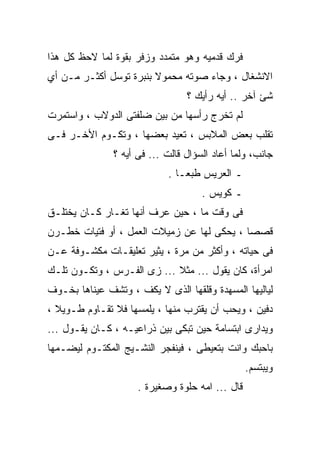 ‫ﻓﺭﻙ ﻗﺩﻤﻴﻪ ﻭﻫﻭ ﻤﺘﻤﺩﺩ ﻭﺯﻓﺭ ﺒﻘﻭﺓ ﻟﻤﺎ ﻻﺤﻅ ﻜل ﻫﺫﺍ‬
‫ﺍﻻﻨﺸﻐﺎل ، ﻭﺠﺎﺀ ﺼﻭﺘﻪ ﻤﺤﻤﻭﻻ ﺒﻨﺒﺭﺓ ﺘﻭﺴل ﺃﻜﺜـﺭ ﻤـﻥ ﺃﻱ‬
                                 ‫ﺸﺊ ﺁﺨﺭ .. ﺃﻴﻪ ﺭﺃﻴﻙ ؟‬
‫ﻟﻡ ﺘﺨﺭﺝ ﺭﺃﺴﻬﺎ ﻤﻥ ﺒﻴﻥ ﻀﻠﻔﺘﻰ ﺍﻟﺩﻭﻻﺏ ، ﻭﺍﺴﺘﻤﺭﺕ‬
‫ﺘﻘﻠﺏ ﺒﻌﺽ ﺍﻟﻤﻼﺒﺱ ، ﺘﻌﻴﺩ ﺒﻌﻀﻬﺎ ، ﻭﺘﻜـﻭﻡ ﺍﻷﺨـﺭ ﻓـﻰ‬
               ‫ﺠﺎﻨﺏ، ﻭﻟﻤﺎ ﺃﻋﺎﺩ ﺍﻟﺴﺅﺍل ﻗﺎﻟﺕ ... ﻓﻰ ﺃﻴﻪ ؟‬
                            ‫ـ ﺍﻟﻌﺭﻴﺱ ﻁﺒﻌـﺎ .‬
                                     ‫ـ ﻜﻭﻴﺱ .‬
‫ﻓﻰ ﻭﻗﺕ ﻤﺎ ، ﺤﻴﻥ ﻋﺭﻑ ﺃﻨﻬﺎ ﺘﻐـﺎﺭ ﻜـﺎﻥ ﻴﺨﺘﻠـﻕ‬
‫ﻗﺼﺼﺎ ، ﻴﺤﻜﻰ ﻟﻬﺎ ﻋﻥ ﺯﻤﻴﻼﺕ ﺍﻟﻌﻤل ، ﺃﻭ ﻓﺘﻴﺎﺕ ﺨﻁـﺭﻥ‬
‫ﻓﻰ ﺤﻴﺎﺘﻪ ، ﻭﺃﻜﺜﺭ ﻤﻥ ﻤﺭﺓ ، ﻴﺜﻴﺭ ﺘﻌﻠﻴﻘـﺎﺕ ﻤﻜﺸـﻭﻓﺔ ﻋـﻥ‬
‫ﺍﻤﺭﺃﺓ، ﻜﺎﻥ ﻴﻘﻭل ... ﻤﺜﻼ ... ﺯﻯ ﺍﻟﻔـﺭﺱ ، ﻭﺘﻜـﻭﻥ ﺘﻠـﻙ‬
‫ﻟﻴﺎﻟﻴﻬﺎ ﺍﻟﻤﺴﻬﺩﺓ ﻭﻗﻠﻘﻬﺎ ﺍﻟﺫﻯ ﻻ ﻴﻜﻑ ، ﻭﺘﺸﻑ ﻋﻴﻨﺎﻫﺎ ﺒﺨـﻭﻑ‬
‫ﺩﻓﻴﻥ ، ﻭﻴﺤﺏ ﺃﻥ ﻴﻘﺘﺭﺏ ﻤﻨﻬﺎ ، ﻴﻠﻤﺴﻬﺎ ﻓﻼ ﺘﻘـﺎﻭﻡ ﻁـﻭﻴﻼ ،‬
‫ﻭﻴﺩﺍﺭﻯ ﺍﺒﺘﺴﺎﻤﺔ ﺤﻴﻥ ﺘﺒﻜﻰ ﺒﻴﻥ ﺫﺭﺍﻋﻴـﻪ ، ﻜـﺎﻥ ﻴﻘـﻭل ...‬
‫ﺒﺎﺤﺒﻙ ﻭﺍﻨﺕ ﺒﺘﻌﻴﻁﻰ ، ﻓﻴﻨﻔﺠﺭ ﺍﻟﻨﺸـﻴﺞ ﺍﻟﻤﻜﺘـﻭﻡ ﻟﻴﻀـﻤﻬﺎ‬
                                                 ‫ﻭﻴﺒﺘﺴﻡ.‬
                     ‫ﻗﺎل ... ﺍﻤﻪ ﺤﻠﻭﺓ ﻭﺼﻐﻴﺭﺓ .‬
 