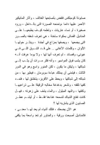 ‫ﺼﺎﺒﻭﻨﺔ ﻜﻭﻤﺒﻠﻜﺱ ﻓﺘﻔﺽ ﺒﺄﺼﺎﺒﻌﻬﺎ ﺍﻟﻐﻼﻑ ، ﻭﺁﺜﺎﺭ ﺍﻟﻤﺎﻨﻴﻜﻴﺭ‬
‫ﺍﻷﺤﻤﺭ ﻋﻠﻴﻬﺎ ﺩﺍﺌﻤﺎ ،ﻭﺘﻤﻨﺤﻪ ﺍﻟﺼﻭﺭﺓ ﺍﻟﺘﻰ ﺒﺎﻟـﺩﺍﺨل ، ﻭﺭﻭﺩ‬
                                    ‫ﹰ‬
‫ﺼﻐﻴﺭﺓ ، ﺃﻭ ﻨﺴﺎﺀ ﻋﺎﺭﻴﺎﺕ ، ﻭﺘﻌﻠﻤﻪ ﻜﻴـﻑ ﻴﻁﺒﻌﻬـﺎ ﻋﻠـﻰ‬
‫ﺍﻟﻤﻨﺎﺩﻴل ﺍﻟﻘﻤﺎﺵ ﺒﻤﻜﻭﺍﺓ ﺴﺎﺨﻨﺔ ، ﻫﻰ ﺘﻌﺭﻑ ﺸﻐﻔﻪ ﺒﺎﻟﺼـﻭﺭ‬
‫ﺍﻟﺘﻰ ﻴﺠﻤﻌﻬﺎ ، ﻭﻴﺼﻔﻬﺎ ﺒﻤﺯﺍﺝ ﻓﻲ ﺃﺠﻨﺩﺓ ، ﻭﻴﻨﺜـﺭ ﺤﻭﻟﻬـﺎ‬
‫ﺍﻷﻟﻭﺍﻥ ، ﻭﻜﻠﻤﺎﺕ ﺍﻷﻏﺎﻨﻰ .. ﻋﻠﻰ ﻗـﺩ ﺍﻟﺸـﻭﻕ ﺍﻟﻠـﻰ ﻓـﻲ‬
‫ﻋﻴﻭﻨﻰ، ﻭﻗﺼﺎﺌﺩ ، ﻟﻡ ﺘﻌﺭﻑ ﺃﻨﻬﺎ ﻟﻬﺎ ، ﻭﻻ ﻴﻭﻤﺎ ﻋﺭﻓﺕ ﺃﻨـﻪ‬
          ‫ﹰ‬
‫ﻜﺎﻥ ﻴﺸﺏ ﻓﻭﻕ ﺍﻟﻤﻭﺍﺴﻴﺭ ، ﻭﺃﻨﻪ ﻓﻜﺭ ﻤـﺭﺍﺕ ﺃﻥ ﻴﺜـﺏ ﺇﻟـﻰ‬
‫ﺸﺒﺎﻜﻬﺎ ، ﻭﻟﻴﻜﻥ ﻤﺎ ﻴﻜﻭﻥ ، ﻟﻜﻥ ﺍﻟﻤﻨﻭﺭ ﻭﺍﺴﻊ ﻭﻫﻭ ﻓﻲ ﺍﻟﺩﻭﺭ‬
‫ﺍﻟﺜﺎﻟﺙ ، ﻓﻴﺘﻤﻨﻰ ﺃﻥ ﻴﻤﺘﻠﻙ ﻋﺒﺎﺀﺓ ﺴﻭﺒﺭﻤﺎﻥ ، ﻓﻴﻁﻴﺭ ﺒﻬﺎ ، ﻤﻥ‬
‫ﺸﺒﺎﻜﻪ ﺇﻟﻰ ﺸﺒﺎﻜﻬﺎ ، ﻭﻴﺤﻁ ﻋﻠﻰ ﺍﻷﻓﺭﻴﺯ، ﻴﺸﻘﺸﻕ ﻟﻬﺎ ، ﻓﺘﻤـﺩ‬
‫ﻜﻔﻬﺎ ﺘﻠﻘﻔﻪ ، ﻭﺘﺸﻌﺭ ﺒﺩﻏﺩﻏﺔ ﻤﺨﺎﻟﺒﻪ ﺍﻟﺭﻗﻴﻘﺔ ﻋﻠـﻰ ﺫﺭﺍﻋﻴﻬـﺎ‬
‫ﻭﻜﺘﻔﻬﺎ ، ﻭﺍﻟﻨﻬﺩ ﺍﻟﻤﺒﻠﻭل ، ﻭﺍﻟﻤﺎﺀ ﻴﺸﻑ ﻋﻠﻰ ﺯﻫﺭﺘﻪ ، ﻓﻬـل‬
‫ﻜﺎﻨﺕ ﺘﻔﺘﺢ ﺍﻟﺸﺒﺎﻙ ﻟﺘﺴﻤﻌﻪ ﻏﻨﺎﺀﻫﺎ ﻓﻘـﻁ ، ﺃﻭ ﻟﻴﺸـﻡ ﻋﻁـﺭ‬
                              ‫ﺍﻟﺼﺎﺒﻭﻥ ﺍﻟﺫﻯ ﻴﺸﺘﺭﻴﻪ ﻟﻬﺎ ؟‬
‫ﻫﻭ ﺍﻵﻥ ﻴﻀﺤﻙ ، ﻓﺘﻠﻙ ﺃﺸﻴﺎﺀ ﻟﻡ ﻴﻌﺩ ﻟﻬـﺎ ﻤﻌﻨـﻰ ،‬
‫ﻓﺎﻟﻤﻨﺎﺩﻴل ﺃﺼﺒﺤﺕ ﻭﺭﻗﻴﺔ ، ﻭﺍﻟﻤﻨﺎﻭﺭ ﻟﻡ ﺘﻌﺩ ﻭﺍﺴﻌﺔ ﺒﻤﺎ ﻴﻜﻔﻰ‬
 