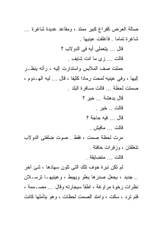 ‫ﺼﺎﻟﺔ ﺍﻟﻌﺭﺽ ﻜﻔﺭﺍﻍ ﻜﺒﻴﺭ ﻤﻤﺘﺩ ، ﻭﻤﻘﺎﻋﺩ ﻋﺩﻴﺩﺓ ﺸﺎﻏﺭﺓ ...‬
                            ‫ﺸﺎﻏﺭﺓ ﺘﻤﺎﻤﺎ . ﻓﺄﻏﻠﻘﺕ ﻋﻴﻨﻴﻬﺎ .‬
                  ‫ﻗﺎل ... ﻴﺘﻌﻤﻠﻰ ﺃﻴﻪ ﻓﻰ ﺍﻟﺩﻭﻻﺏ ؟‬
                      ‫ﻗﺎﻟﺕ ... ﺯﻯ ﻤﺎ ﺍﻨﺕ ﺸﺎﻴﻑ .‬
‫ﺤﻤﻠﺕ ﺼﻑ ﺍﻟﻤﻼﺒﺱ ﻭﺍﺴﺘﺩﺍﺭﺕ ﺇﻟﻴﻪ ، ﺭﺃﺘﻪ ﻴﻨﻅـﺭ‬
‫ﺇﻟﻴﻬﺎ ، ﻭﻓﻰ ﻋﻴﻨﻴﻪ ﻟﻤﺤﺕ ﺭﻤﺎﺩﺍ ﻜﺜﻴﻔﺎ ، ﻗﺎل ... ﻟﻴﻪ ﺍﻟﻬـﺩﻭﻡ ،‬
                      ‫ﺼﻤﺘﺕ ﻟﺤﻅﺔ ... ﻗﺎﻟﺕ ﻤﺴﺎﻓﺭﺓ ﺍﻟﺒﻠﺩ .‬
                             ‫ﻗﺎل ﺒﺩﻫﺸﺔ ... ﺨﻴﺭ ؟‬
                                    ‫ﻗﺎﻟﺕ .. ﺨﻴﺭ .‬
                               ‫ﻗﺎل ... ﻓﻴﻪ ﺤﺎﺠﺔ ؟‬
                                 ‫ﻗﺎﻟﺕ ... ﻤﺎﻓﻴﺵ .‬
‫ﻤﺭﺕ ﻟﺤﻅﺔ ﺼﻤﺕ ، ﻓﻘﻁ . ﺼﻭﺕ ﻀﻠﻔﺘﻰ ﺍﻟﺩﻭﻻﺏ‬
                                 ‫ﺘﻨﻐﻠﻘﺎﻥ ، ﻭﺯﻓﺭﺍﺕ ﺨﺎﻓﺘﺔ .‬
                               ‫ﻗﺎﻟﺕ ... ﻤﺘﻀﺎﻴﻘﺔ .‬
‫ﻟﻡ ﺘﻜﻥ ﻨﺒﺭﺓ ﺨﻭﻑ ﺘﻠﻙ ﺍﻟﺘﻰ ﺘﻠﻭﻥ ﺴﻬﺎﺩﻫﺎ ، ﺸﺊ ﺁﺨﺭ‬
‫.. ﺠﺩﻴﺩ ، ﻴﺠﻌل ﺼﺩﺭﻫﺎ ﻴﻌﻠﻭ ﻭﻴﻬﺒﻁ ، ﻭﻋﻴﻨﻴﻬـﺎ ﺘﺭﺴـﻼﻥ‬
‫ﻨﻅﺭﺍﺕ ﺭﺨﻭﺓ ﻤﺭﺍﻭﻏﺔ ، ﺍﻁﻔﺄ ﺴﻴﺠﺎﺭﺘﻪ ﻭﻗﺎل ... ﻤﺼـﻤﻤﺔ ،‬
‫ﻓﻠﻡ ﺘﺭﺩ ، ﺴﻜﺕ ، ﻭﺍﻤﺘﺩ ﺍﻟﺼﻤﺕ ﻟﺤﻅﺎﺕ ، ﻭﻫﻭ ﻴﺘﺄﻤﻠﻬﺎ ﻜﺎﻨﺕ‬
 