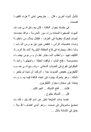 ‫ﺘﺘﺄﻤل ﺃﺸﻴﺎﺀ ﺃﺨﺭﻯ ، ﻗﺎل ... ﺤﺘﺭﺠﻌﻰ ﺍﻤﺘﻰ ؟ ﻫﺯﺕ ﻜﺘﻔﻬـﺎ‬
                                                 ‫ﻓﺼﻤﺕ .‬
‫ﻓﻰ ﺠﻠﺴﺘﻪ ﺒﺠﻭﺍﺭ ﺍﻟﻨﺎﻓﺫﺓ ، ﻜﺎﻥ ﻴﺤـﺩﻕ ﻓـﻰ ﺼـﻑ‬
‫ﺍﻟﺒﻴﻭﺕ ﺍﻟﺼﻐﻴﺭﺓ ﺍﻟﻤﻤﺘﺩﺓ ﻭﺭﺍﺀ ﺴﻭﺭ ﺍﻟﻤﺩﺭﺴﺔ ، ﻨﻭﺍﻓﺫ ﻤﻀﺎﺀﺓ،‬
‫ﺃﺠﺴﺎﻡ ﺘﺘﺤﺭﻙ ﺒﻌﻔﻭﻴﺔ ﻓﻰ ﺍﻟﻐﺭﻑ ، ﺃﻁﻔﺎل ﺒﻤﻼﺒـﺱ ﺩﺍﺨﻠﻴـﺔ‬
‫ﻭﻨﺴﺎﺀ ﻋﺎﺼﺒﺎﺕ ﺍﻟﺭﺃﺱ ، ﺍﻨﺘﻔﺽ ﺤﻴﻥ ﺩﻕ ﺠـﺭﺱ ﺍﻟﺒـﺎﺏ ،‬
‫ﻭﻟﻤﺎ ﺩﻋﻙ ﺴﻴﺠﺎﺭﺘﻪ ﻓﻰ ﻗﺎﻉ ﺍﻟﻤﻁﻔﺄﺓ ﺍﻟﺒﻠﻭﺭﻴﺔ ﻻﺤـﻅ ﺍﻟﺭﻤـﺎﺩ‬
‫ﺍﻟﻜﺜﻴﻑ ﻓﻴﻬﺎ ، ﻭﺃﻋﻘﺎﺏ ﺍﻟﺴـﺠﺎﺌﺭ ﺘﻁـل ﺒـﺭﺀﻭﺱ ﺒﻴﻀـﺎﺀ‬
‫ﻤﻤﺼﻭﺼﺔ ، ﻓﺘﺢ ﺍﻟﺒﺎﺏ ، ﺘﻭﻗﻔﺕ ﻟﺤﻅﺔ ، ﻭﺍﺠﻬﺘﻬـﺎ ﺭﺍﺌﺤـﺔ‬
‫ﺍﻟﻨﻴﻜﻭﺘﻴﻥ ﺘﻔﻭﺡ ﻓﻰ ﺍﻟﻀﺒﺎﺏ ﺍﻟﺩﺨﺎﻨﻰ ، ﻭﺘﺴـﺒﺢ ﻓـﻰ ﻀـﻭﺀ‬
‫ﺍﻟﺘﻠﻴﻔﺯﻴﻭﻥ ﺨﻔﻴﺽ ﺍﻟﺼﻭﺕ ﺠﺩﺍ ، ﺃﺩﺭﻜﺕ ﺃﻥ ﺸﻴﺌﺎ ﻟﻡ ﻴﺘﻐﻴﺭ ،‬
‫ﺘﺄﻤﻠﺘﻪ ، ﻭﻫﻭ ﻴﺘﺤﺭﻙ ﺒﻬﺩﻭﺀ ﻓﻰ ﺍﺘﺠﺎﻩ ﺍﻟﻨﺎﻓﺫﺓ ﻓﻴﻤﺎ ﻴﻤـﺩ ﻴـﺩﻩ‬
                      ‫ﻴﺒﺤﺙ ﻋﻥ ﺴﺠﺎﺌﺭﻩ ﺒﺠﻭﺍﺭ ﺍﻟﺘﻠﻴﻔﺯﻴﻭﻥ.‬
               ‫ﻗﺎﻟﺕ ... ﺍﻓﺘﺢ ﺍﻟﺸﺒﺎﻙ .. ﺍﻟﺠﻭ ﻜﺎﺘﻡ .‬
                           ‫ﻗﺎل ... ﺍﻟﺸﺒﺎﻙ ﻤﻔﺘﻭﺡ .‬
‫ﻋﻨﺩﻤﺎ ﺒﺩﺍﺕ ﺍﻟﻤﺫﻴﻌﺔ ﺘﻌﻠﻥ ﻋﻥ ﺍﺴﻡ ﺍﻟﻔـﻴﻠﻡ ، ﻜﺎﻨـﺕ‬
‫ﺘﻤﻀﻎ ﺴﺎﻨﺩﻭﻴﺘﺵ ﻓﻰ ﺼﻤﺕ ، ﻭﻫﻭ ﺃﺒﺩﻱ ﺍﻫﺘﻤﺎﻤـﺎ ﻗﻠـﻴﻼ ،‬
                                 ‫ﺤﺩﻕ ﻓﻰ ﺍﻟﺸﺎﺸﺔ ﻭﻗﺎل ...‬
 