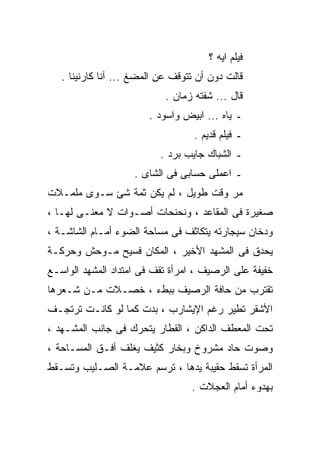 ‫ﻓﻴﻠﻡ ﺍﻴﻪ ؟‬
   ‫ﻗﺎﻟﺕ ﺩﻭﻥ ﺃﻥ ﺘﺘﻭﻗﻑ ﻋﻥ ﺍﻟﻤﻀﻎ ... ﺁﻨﺎ ﻜﺎﺭﻨﻴﻨﺎ .‬
                            ‫ﻗﺎل ... ﺸﻔﺘﻪ ﺯﻤﺎﻥ .‬
                        ‫ـ ﻴﺎﻩ ... ﺍﺒﻴﺽ ﻭﺍﺴﻭﺩ .‬
                                   ‫ـ ﻓﻴﻠﻡ ﻗﺩﻴﻡ .‬
                           ‫ـ ﺍﻟﺸﺒﺎﻙ ﺠﺎﻴﺏ ﺒﺭﺩ .‬
                    ‫ـ ﺍﻋﻤﻠﻰ ﺤﺴﺎﺒﻰ ﻓﻰ ﺍﻟﺸﺎﻯ .‬
‫ﻤﺭ ﻭﻗﺕ ﻁﻭﻴل ، ﻟﻡ ﻴﻜﻥ ﺜﻤﺔ ﺸﺊ ﺴـﻭﻯ ﻤﻠﻤـﻼﺕ‬
‫ﺼﻐﻴﺭﺓ ﻓﻰ ﺍﻟﻤﻘﺎﻋﺩ ، ﻭﻨﺤﻨﺤﺎﺕ ﺃﺼـﻭﺍﺕ ﻻ ﻤﻌﻨـﻰ ﻟﻬـﺎ ،‬
‫ﻭﺩﺨﺎﻥ ﺴﻴﺠﺎﺭﺘﻪ ﻴﺘﻜﺎﺜﻑ ﻓﻰ ﻤﺴﺎﺤﺔ ﺍﻟﻀﻭﺀ ﺃﻤـﺎﻡ ﺍﻟﺸﺎﺸـﺔ ،‬
‫ﻴﺤﺩﻕ ﻓﻰ ﺍﻟﻤﺸﻬﺩ ﺍﻷﺨﻴﺭ ، ﺍﻟﻤﻜﺎﻥ ﻓﺴﻴﺢ ﻤـﻭﺤﺵ ﻭﺤﺭﻜـﺔ‬
‫ﺨﻔﻴﻔﺔ ﻋﻠﻰ ﺍﻟﺭﺼﻴﻑ ، ﺍﻤﺭﺃﺓ ﺘﻘﻑ ﻓﻰ ﺍﻤﺘﺩﺍﺩ ﺍﻟﻤﺸﻬﺩ ﺍﻟﻭﺍﺴـﻊ‬
‫ﺘﻘﺘﺭﺏ ﻤﻥ ﺤﺎﻓﺔ ﺍﻟﺭﺼﻴﻑ ﺒﺒﻁﺀ ، ﺨﺼـﻼﺕ ﻤـﻥ ﺸـﻌﺭﻫﺎ‬
‫ﺍﻷﺸﻘﺭ ﺘﻁﻴﺭ ﺭﻏﻡ ﺍﻹﻴﺸﺎﺭﺏ ، ﺒﺩﺕ ﻜﻤﺎ ﻟﻭ ﻜﺎﻨـﺕ ﺘﺭﺘﺠـﻑ‬
‫ﺘﺤﺕ ﺍﻟﻤﻌﻁﻑ ﺍﻟﺩﺍﻜﻥ ، ﺍﻟﻘﻁﺎﺭ ﻴﺘﺤﺭﻙ ﻓﻰ ﺠﺎﻨﺏ ﺍﻟﻤﺸـﻬﺩ ،‬
‫ﻭﺼﻭﺕ ﺤﺎﺩ ﻤﺸﺭﻭﺥ ﻭﺒﺨﺎﺭ ﻜﺜﻴﻑ ﻴﻐﻠﻑ ﺃﻓـﻕ ﺍﻟﻤﺴـﺎﺤﺔ ،‬
‫ﺍﻟﻤﺭﺃﺓ ﺘﺴﻘﻁ ﺤﻘﻴﺒﺔ ﻴﺩﻫﺎ ، ﺘﺭﺴﻡ ﻋﻼﻤـﺔ ﺍﻟﺼـﻠﻴﺏ ﻭﺘﺴـﻘﻁ‬
                                  ‫ﺒﻬﺩﻭﺀ ﺃﻤﺎﻡ ﺍﻟﻌﺠﻼﺕ .‬
 