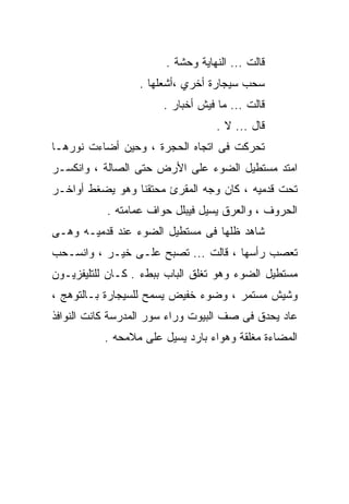 ‫ﻗﺎﻟﺕ ... ﺍﻟﻨﻬﺎﻴﺔ ﻭﺤﺸﺔ .‬
                  ‫ﺴﺤﺏ ﺴﻴﺠﺎﺭﺓ ﺃﺨﺭﻱ ،ﺃﺸﻌﻠﻬﺎ .‬
                       ‫ﻗﺎﻟﺕ ... ﻤﺎ ﻓﻴﺵ ﺃﺨﺒﺎﺭ .‬
                                   ‫ﻗﺎل ... ﻻ .‬
‫ﺘﺤﺭﻜﺕ ﻓﻰ ﺍﺘﺠﺎﻩ ﺍﻟﺤﺠﺭﺓ ، ﻭﺤﻴﻥ ﺃﻀﺎﺀﺕ ﻨﻭﺭﻫـﺎ‬
‫ﺍﻤﺘﺩ ﻤﺴﺘﻁﻴل ﺍﻟﻀﻭﺀ ﻋﻠﻰ ﺍﻷﺭﺽ ﺤﺘﻰ ﺍﻟﺼﺎﻟﺔ ، ﻭﺍﻨﻜﺴـﺭ‬
‫ﺘﺤﺕ ﻗﺩﻤﻴﻪ ، ﻜﺎﻥ ﻭﺠﻪ ﺍﻟﻤﻘﺭﺉ ﻤﺤﺘﻘﻨﺎ ﻭﻫﻭ ﻴﻀﻐﻁ ﺃﻭﺍﺨـﺭ‬
           ‫ﺍﻟﺤﺭﻭﻑ ، ﻭﺍﻟﻌﺭﻕ ﻴﺴﻴل ﻓﻴﺒﻠل ﺤﻭﺍﻑ ﻋﻤﺎﻤﺘﻪ .‬
‫ﺸﺎﻫﺩ ﻅﻠﻬﺎ ﻓﻰ ﻤﺴﺘﻁﻴل ﺍﻟﻀﻭﺀ ﻋﻨﺩ ﻗﺩﻤﻴـﻪ ﻭﻫـﻰ‬
‫ﺘﻌﺼﺏ ﺭﺃﺴﻬﺎ ، ﻗﺎﻟﺕ ... ﺘﺼﺒﺢ ﻋﻠـﻰ ﺨﻴـﺭ ، ﻭﺍﻨﺴـﺤﺏ‬
‫ﻤﺴﺘﻁﻴل ﺍﻟﻀﻭﺀ ﻭﻫﻭ ﺘﻐﻠﻕ ﺍﻟﺒﺎﺏ ﺒﺒﻁﺀ . ﻜـﺎﻥ ﻟﻠﺘﻠﻴﻔﺯﻴـﻭﻥ‬
‫ﻭﺸﻴﺵ ﻤﺴﺘﻤﺭ ، ﻭﻀﻭﺀ ﺨﻔﻴﺽ ﻴﺴﻤﺢ ﻟﻠﺴﻴﺠﺎﺭﺓ ﺒـﺎﻟﺘﻭﻫﺞ ،‬
‫ﻋﺎﺩ ﻴﺤﺩﻕ ﻓﻰ ﺼﻑ ﺍﻟﺒﻴﻭﺕ ﻭﺭﺍﺀ ﺴﻭﺭ ﺍﻟﻤﺩﺭﺴﺔ ﻜﺎﻨﺕ ﺍﻟﻨﻭﺍﻓﺫ‬
          ‫ﺍﻟﻤﻀﺎﺀﺓ ﻤﻐﻠﻘﺔ ﻭﻫﻭﺍﺀ ﺒﺎﺭﺩ ﻴﺴﻴل ﻋﻠﻰ ﻤﻼﻤﺤﻪ .‬
 