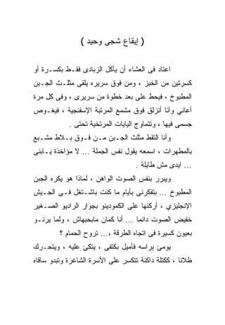 ‫) ﺇﻴﻘﺎﻉ ﺸﺠﻰ ﻭﺤﻴﺩ (‬

‫ﺍﻋﺘﺎﺩ ﻓﻰ ﺍﻟﻌﺸﺎﺀ ﺃﻥ ﻴﺄﻜل ﺍﻟﺯﺒﺎﺩﻯ ﻓﻘـﻁ ﺒﻜﺴـﺭﺓ ﺃﻭ‬
‫ﻜﺴﺭﺘﻴﻥ ﻤﻥ ﺍﻟﺨﺒﺯ ، ﻭﻤﻥ ﻓﻭﻕ ﺴﺭﻴﺭﻩ ﻴﻠﻘﻰ ﻤﺜﻠـﺙ ﺍﻟﺠـﺒﻥ‬
‫ﺍﻟﻤﻁﺒﻭﺥ ، ﻓﻴﺤﻁ ﻋﻠﻰ ﺒﻌﺩ ﺨﻁﻭﺓ ﻤﻥ ﺴﺭﻴﺭﻯ ، ﻭﻓﻰ ﻜل ﻤﺭﺓ‬
‫ﺃﻋﺎﻨﻲ ﻭﺃﻨﺎ ﺃﻨﺯﻟﻕ ﻓﻭﻕ ﻤﺸﻤﻊ ﺍﻟﻤﺭﺘﺒﺔ ﺍﻹﺴﻔﻨﺠﻴﺔ ، ﻓﻴﻐـﻭﺹ‬
            ‫ﺠﺴﻤﻰ ﻓﻴﻬﺎ ، ﻭﺘﺘﻤﺎﻭﺝ ﺍﻟﻴﺎﻴﺎﺕ ﺍﻟﻤﺭﺘﺨﻴﺔ ﺘﺤﺘﻰ .‬
‫ﻭﺃﻨﺎ ﺍﻟﺘﻘﻁ ﻤﺜﻠﺙ ﺍﻟﺠـﺒﻥ ﻤـﻥ ﻓـﻭﻕ ﺒـﻼﻁ ﻤﺸـﺒﻊ‬
‫ﺒﺎﻟﻤﻁﻬﺭﺍﺕ ، ﺍﺴﻤﻌﻪ ﻴﻘﻭل ﻨﻔﺱ ﺍﻟﺠﻤﻠﺔ ... ﻻ ﻤﺅﺍﺨﺫﺓ ﻴـﺎﺒﻨﻰ‬
                                   ‫... ﺍﻴﺩﻯ ﻤﺵ ﻁﺎﻴﻠﺔ .‬
‫ﻭﻴﺒﺭﺭ ﺒﻨﻔﺱ ﺍﻟﺼﻭﺕ ﺍﻟﻭﺍﻫﻥ ، ﻟﻤﺎﺫﺍ ﻫﻭ ﻴﻜﺭﻩ ﺍﻟﺠﺒﻥ‬
‫ﺍﻟﻤﻁﺒﻭﺥ ... ﺒﺘﻔﻜﺭﻨﻰ ﺒﺄﻴﺎﻡ ﻤﺎ ﻜﻨﺕ ﺒﺎﺸـﺘﻐل ﻓـﻰ ﺍﻟﺠـﻴﺵ‬
‫ﺍﻹﻨﺠﻠﻴﺯﻱ ، ﺃﺭﻜﻨﻬﺎ ﻋﻠﻰ ﺍﻟﻜﻤﻭﺩﻴﻨﻭ ﺒﺠﻭﺍﺭ ﺍﻟﺭﺍﺩﻴﻭ ﺍﻟﺼـﻐﻴﺭ‬
‫ﺨﻔﻴﺽ ﺍﻟﺼﻭﺕ ﺩﺍﺌﻤﺎ ... ﺃﻨﺎ ﻜﻤﺎﻥ ﻤﺎﺒﺤﺒﻬﺎﺵ ، ﻭﻟﻤﺎ ﻴﺭﻨـﻭ‬
         ‫ﺒﻌﻴﻭﻥ ﻜﺴﻴﺭﺓ ﻓﻰ ﺍﺘﺠﺎﻩ ﺍﻟﻁﺭﻗﺔ ،... ﺘﺭﻭﺡ ﺍﻟﺤﻤﺎﻡ ؟‬
‫ﻴﻭﻤﺊ ﺒﺭﺍﺴﻪ ﻓﺄﻤﻴل ﺒﻜﺘﻔﻰ ، ﻴﺘﻜﺊ ﻋﻠﻴﻪ ، ﻭﻴﺘﺤـﺭﻙ‬
‫ﻅﻼﻨﺎ ، ﻜﻜﺘﻠﺔ ﺩﺍﻜﻨﺔ ﺘﺘﻜﺴﺭ ﻋﻠﻰ ﺍﻷﺴﺭﺓ ﺍﻟﺸﺎﻏﺭﺓ ﻭﺘﺒﺩﻭ ﺴﺎﻗﺎﻩ‬
 
