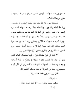 ‫ﻀﺎﻤﺭﺘﻴﻥ ﺘﺤﺕ ﺠﻠﺒﺎﺏ ﺃﺒﻴﺽ ﻗﺼﻴﺭ ، ﻭﻫﻭ ﻴﺠﺭ ﻗﺩﻤﻴﻪ ﺒﺒﻁﺀ‬
                                   ‫ﻋﻠﻰ ﻤﺭﺒﻌﺎﺕ ﺍﻟﺒﻼﻁ .‬
‫ﻨﺴﻤﺎﺕ ﻫﻭﺍﺀ ﺒﺎﺭﺩﺓ ﺘﻬﺏ ﻤﻥ ﻨﺎﺤﻴﺔ ﺍﻟﻨﻴـل ، ﻤﻔﻌﻤـﺔ‬
‫ﺒﺭﺍﺌﺤﺔ ﺍﻟﻤﺎﺀ ﻭﺍﻟﺸﺠﺭ ، ﻭﺍﻟﺴﻤﺎﺀ ﻤﺠﻠـﻭﺓ ﺒﺄﻀـﻭﺍﺀ ﺍﻟﺠﺎﻨـﺏ‬
‫ﺍﻷﺨﺭ ﻤﻥ ﺍﻟﻨﻬﺭ ، ﻟﻴﺱ ﻓﻰ ﺍﻟﻁﺭﻗﺔ ﺍﻟﻁﻭﻴﻠﺔ ﺴﻭﻯ ﺩﻜـﺔ ﻤـﻥ‬
‫ﺍﻟﺼﺎﺝ ﺍﻷﺒﻴﺽ ، ﻭﻤﻭﺍﺀ ﻗﻁ ﻴﻨﻘﺏ ﺠﺭﺩﻻ ﻟﻠﻤﺨﻠﻔﺎﺕ ﺒﺠـﻭﺍﺭﻩ‬
‫ﺩﻭﺭﺓ ﺍﻟﻤﻴﺎﻩ ، ﺼﻭﺕ ﺁﻡ ﻜﻠﺜﻭﻡ ﻴﺼﻠﻨﻰ ﺭﺒﻤـﺎ ﻤـﻥ ﺤﺠـﺭﺓ‬
‫ﺍﻟﻤﻤﺭﻀﺎﺕ ﺍﻟﺘﻰ ﻓﻰ ﻨﻬﺎﻴﺔ ﺍﻟﻁﺭﻗﺔ ، ﻭﺭﺒﻤﺎ ﺃﺤﻤﻠﻪ ﺩﺍﺨﻠﻰ ﻤﻥ‬
        ‫ﺍﻟﻌﻨﺒﺭ ، ﻤﻘﻁﻊ ﻭﺤﻴﺩ ﻴﺘﻜﺭﺭ ﺒﻨﻔﺱ ﺍﻹﻴﻘﺎﻉ ﺍﻟﺸﺠﻰ ...‬
‫ﻻ ﻗﻠﺕ ﻟﻰ ﻓﻴﻥ ﻤﻜﺎﻨﻙ ﻓﻴﻥ ، ﻓﻴﻤﺎ ﻴﺴﺘﺤﻴل ﺍﻟﻤﺎﺀ ﺍﻟﺫﻯ‬
‫ﻴﺨﺭ ﻓﻰ ﺒﺎﻟﻭﻋﺔ ﺍﻟﺤﻤﺎﻡ ﻫﺩﻴﺭﺍ ﻤﺨﻴﻔﺎ ﻻ ﻴﻨﻘﻁﻊ ، ﻭﺜﻤﺔ ﺃﻨـﺎﺕ‬
‫ﻭﺠﻊ ، ﻭﺴﻌﻼﺕ ، ﺃﺼﻭﺍﺕ ﻋﺩﻴﺩﺓ ﻤﺒﻬﻤﺔ ﺘﺴﺭﻯ ﻓﻰ ﺍﻟﻠﻴـل ،‬
       ‫ﻭﻤﺼﺒﺎﺡ ﻭﺤﻴﺩ ﻓﻰ ﺍﻟﻁﺭﻗﺔ ﻻ ﻴﺒﺩﺩ ﻭﺤﺸﺔ ﺍﻷﺼﻭﺍﺕ .‬
                  ‫ﻗﺎل ... ﻤﺎﺘﻴﺠﻰ ﻨﻘﻌﺩ ﻫﻨﺎ ﺸﻭﻴﺔ .‬
                                     ‫ـ ﺩﻟﻭﻗﺕ .‬
        ‫ﺴﻜﺕ ﻟﺤﻅﺔ ﻭﻗﺎل ... ﻭﺍﻻ ﺍﻨﺕ ﻋﺎﻭﺯ ﺘﻨﺎﻡ .‬
                                        ‫ـ ﻟﻴﻪ ؟‬
 